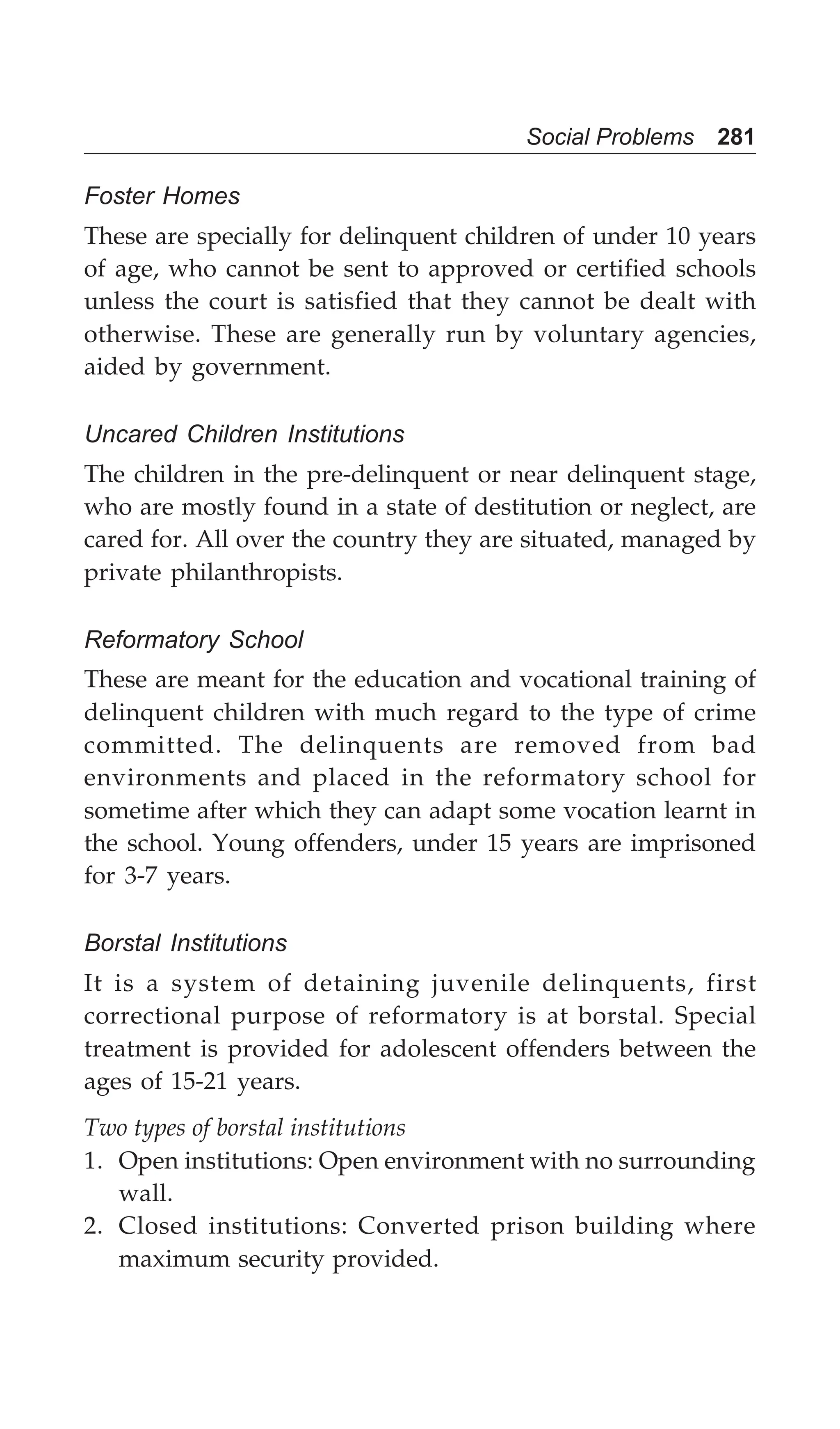 Social Problems 281
Foster Homes
These are specially for delinquent children of under 10 years
of age, who cannot be sent to approved or certified schools
unless the court is satisfied that they cannot be dealt with
otherwise. These are generally run by voluntary agencies,
aided by government.
Uncared Children Institutions
The children in the pre-delinquent or near delinquent stage,
who are mostly found in a state of destitution or neglect, are
cared for. All over the country they are situated, managed by
private philanthropists.
Reformatory School
These are meant for the education and vocational training of
delinquent children with much regard to the type of crime
committed. The delinquents are removed from bad
environments and placed in the reformatory school for
sometime after which they can adapt some vocation learnt in
the school. Young offenders, under 15 years are imprisoned
for 3-7 years.
Borstal Institutions
It is a system of detaining juvenile delinquents, first
correctional purpose of reformatory is at borstal. Special
treatment is provided for adolescent offenders between the
ages of 15-21 years.
Two types of borstal institutions
1. Open institutions: Open environment with no surrounding
wall.
2. Closed institutions: Converted prison building where
maximum security provided.
 