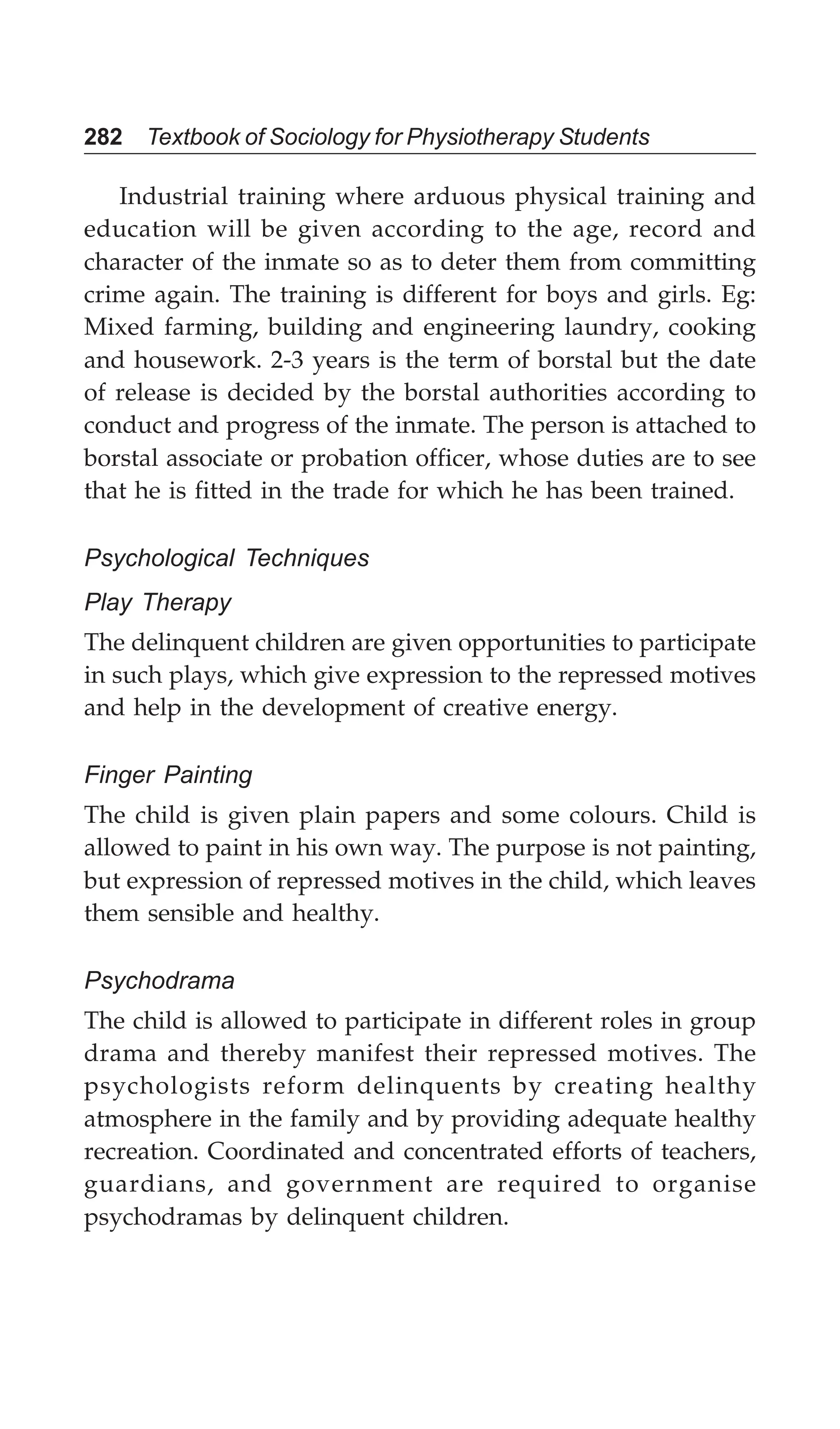 282 Textbook of Sociology for Physiotherapy Students
Industrial training where arduous physical training and
education will be given according to the age, record and
character of the inmate so as to deter them from committing
crime again. The training is different for boys and girls. Eg:
Mixed farming, building and engineering laundry, cooking
and housework. 2-3 years is the term of borstal but the date
of release is decided by the borstal authorities according to
conduct and progress of the inmate. The person is attached to
borstal associate or probation officer, whose duties are to see
that he is fitted in the trade for which he has been trained.
Psychological Techniques
Play Therapy
The delinquent children are given opportunities to participate
in such plays, which give expression to the repressed motives
and help in the development of creative energy.
Finger Painting
The child is given plain papers and some colours. Child is
allowed to paint in his own way. The purpose is not painting,
but expression of repressed motives in the child, which leaves
them sensible and healthy.
Psychodrama
The child is allowed to participate in different roles in group
drama and thereby manifest their repressed motives. The
psychologists reform delinquents by creating healthy
atmosphere in the family and by providing adequate healthy
recreation. Coordinated and concentrated efforts of teachers,
guardians, and government are required to organise
psychodramas by delinquent children.
 