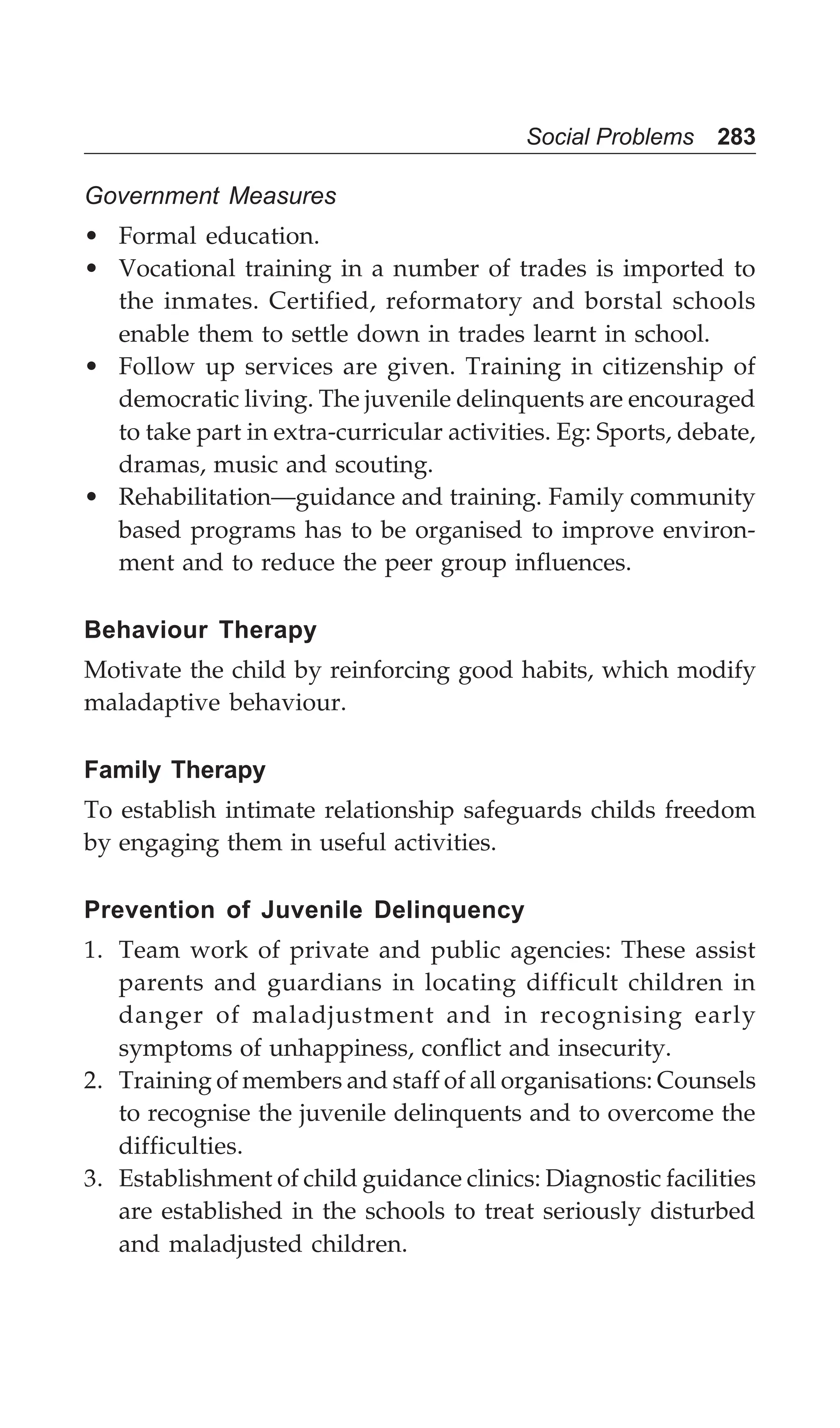 Social Problems 283
Government Measures
• Formal education.
• Vocational training in a number of trades is imported to
the inmates. Certified, reformatory and borstal schools
enable them to settle down in trades learnt in school.
• Follow up services are given. Training in citizenship of
democratic living. The juvenile delinquents are encouraged
to take part in extra-curricular activities. Eg: Sports, debate,
dramas, music and scouting.
• Rehabilitation—guidance and training. Family community
based programs has to be organised to improve environ-
ment and to reduce the peer group influences.
Behaviour Therapy
Motivate the child by reinforcing good habits, which modify
maladaptive behaviour.
Family Therapy
To establish intimate relationship safeguards childs freedom
by engaging them in useful activities.
Prevention of Juvenile Delinquency
1. Team work of private and public agencies: These assist
parents and guardians in locating difficult children in
danger of maladjustment and in recognising early
symptoms of unhappiness, conflict and insecurity.
2. Training of members and staff of all organisations: Counsels
to recognise the juvenile delinquents and to overcome the
difficulties.
3. Establishment of child guidance clinics: Diagnostic facilities
are established in the schools to treat seriously disturbed
and maladjusted children.
 