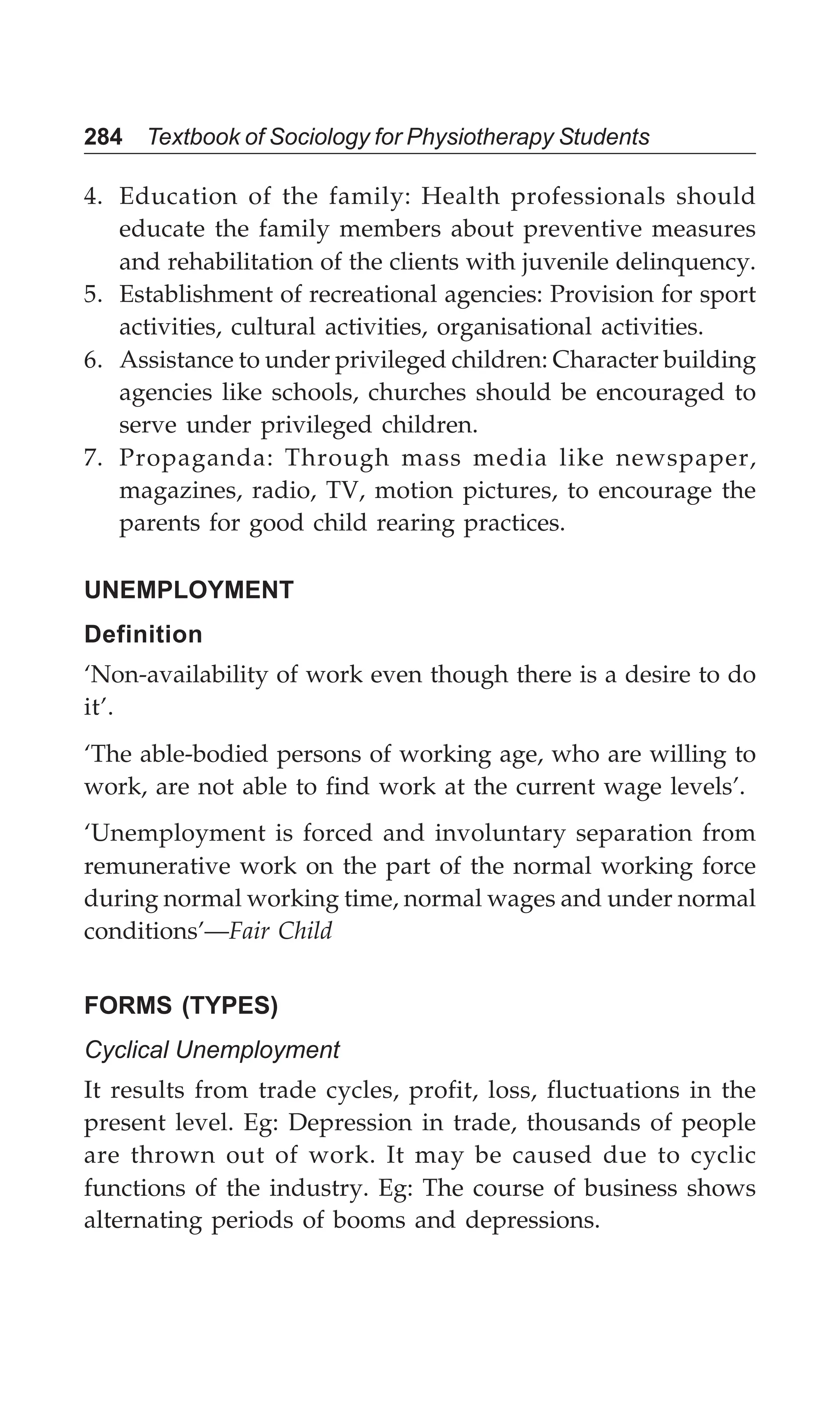 284 Textbook of Sociology for Physiotherapy Students
4. Education of the family: Health professionals should
educate the family members about preventive measures
and rehabilitation of the clients with juvenile delinquency.
5. Establishment of recreational agencies: Provision for sport
activities, cultural activities, organisational activities.
6. Assistance to under privileged children: Character building
agencies like schools, churches should be encouraged to
serve under privileged children.
7. Propaganda: Through mass media like newspaper,
magazines, radio, TV, motion pictures, to encourage the
parents for good child rearing practices.
UNEMPLOYMENT
Definition
‘Non-availability of work even though there is a desire to do
it’.
‘The able-bodied persons of working age, who are willing to
work, are not able to find work at the current wage levels’.
‘Unemployment is forced and involuntary separation from
remunerative work on the part of the normal working force
during normal working time, normal wages and under normal
conditions’—Fair Child
FORMS (TYPES)
Cyclical Unemployment
It results from trade cycles, profit, loss, fluctuations in the
present level. Eg: Depression in trade, thousands of people
are thrown out of work. It may be caused due to cyclic
functions of the industry. Eg: The course of business shows
alternating periods of booms and depressions.
 
