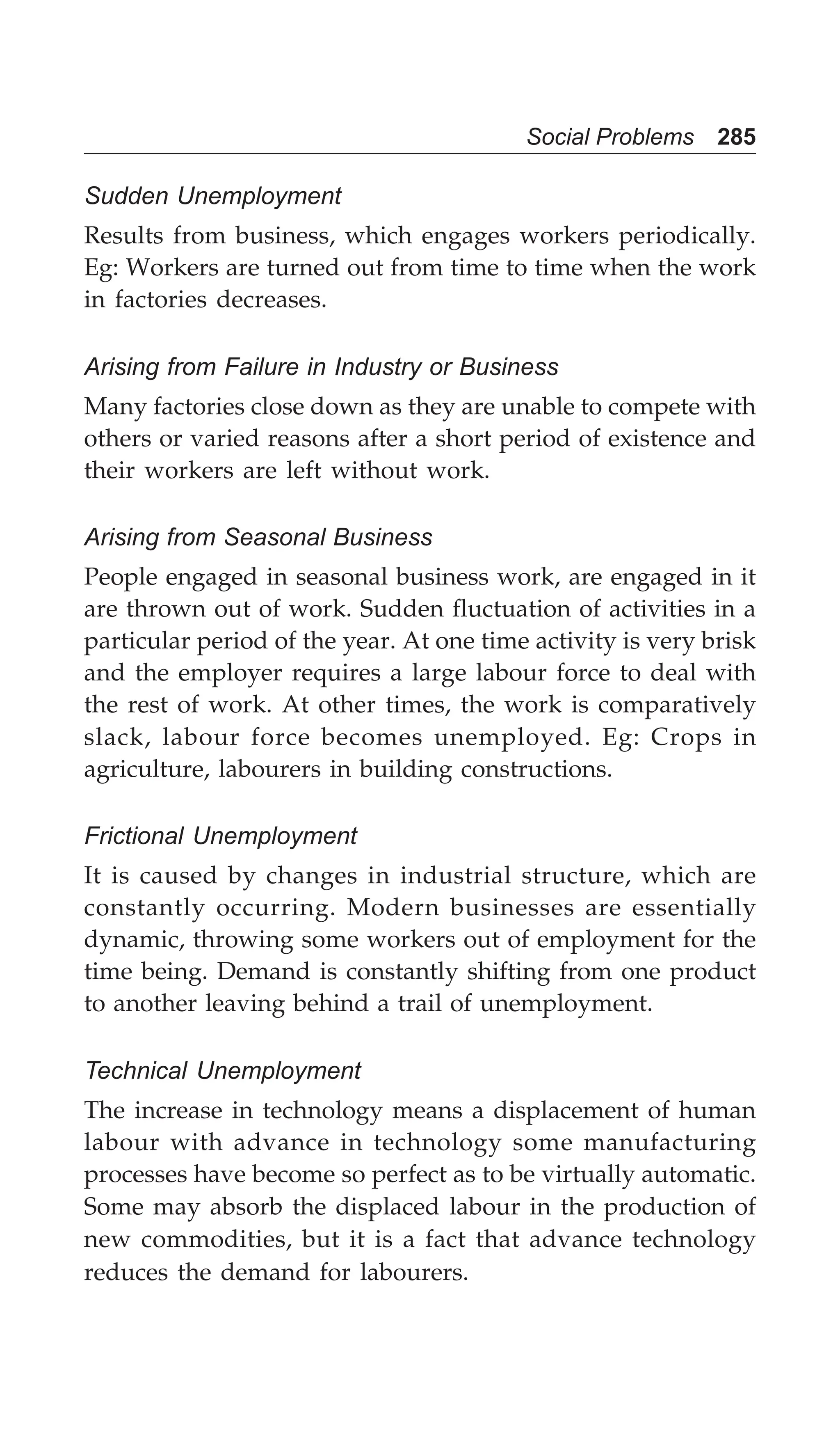 Social Problems 285
Sudden Unemployment
Results from business, which engages workers periodically.
Eg: Workers are turned out from time to time when the work
in factories decreases.
Arising from Failure in Industry or Business
Many factories close down as they are unable to compete with
others or varied reasons after a short period of existence and
their workers are left without work.
Arising from Seasonal Business
People engaged in seasonal business work, are engaged in it
are thrown out of work. Sudden fluctuation of activities in a
particular period of the year. At one time activity is very brisk
and the employer requires a large labour force to deal with
the rest of work. At other times, the work is comparatively
slack, labour force becomes unemployed. Eg: Crops in
agriculture, labourers in building constructions.
Frictional Unemployment
It is caused by changes in industrial structure, which are
constantly occurring. Modern businesses are essentially
dynamic, throwing some workers out of employment for the
time being. Demand is constantly shifting from one product
to another leaving behind a trail of unemployment.
Technical Unemployment
The increase in technology means a displacement of human
labour with advance in technology some manufacturing
processes have become so perfect as to be virtually automatic.
Some may absorb the displaced labour in the production of
new commodities, but it is a fact that advance technology
reduces the demand for labourers.
 