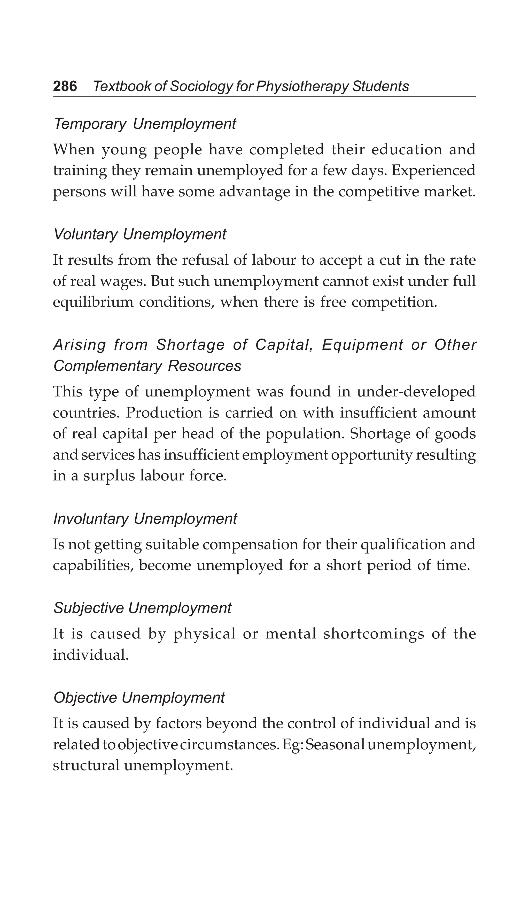 286 Textbook of Sociology for Physiotherapy Students
Temporary Unemployment
When young people have completed their education and
training they remain unemployed for a few days. Experienced
persons will have some advantage in the competitive market.
Voluntary Unemployment
It results from the refusal of labour to accept a cut in the rate
of real wages. But such unemployment cannot exist under full
equilibrium conditions, when there is free competition.
Arising from Shortage of Capital, Equipment or Other
Complementary Resources
This type of unemployment was found in under-developed
countries. Production is carried on with insufficient amount
of real capital per head of the population. Shortage of goods
and services has insufficient employment opportunity resulting
in a surplus labour force.
Involuntary Unemployment
Is not getting suitable compensation for their qualification and
capabilities, become unemployed for a short period of time.
Subjective Unemployment
It is caused by physical or mental shortcomings of the
individual.
Objective Unemployment
It is caused by factors beyond the control of individual and is
relatedtoobjectivecircumstances.Eg:Seasonalunemployment,
structural unemployment.
 