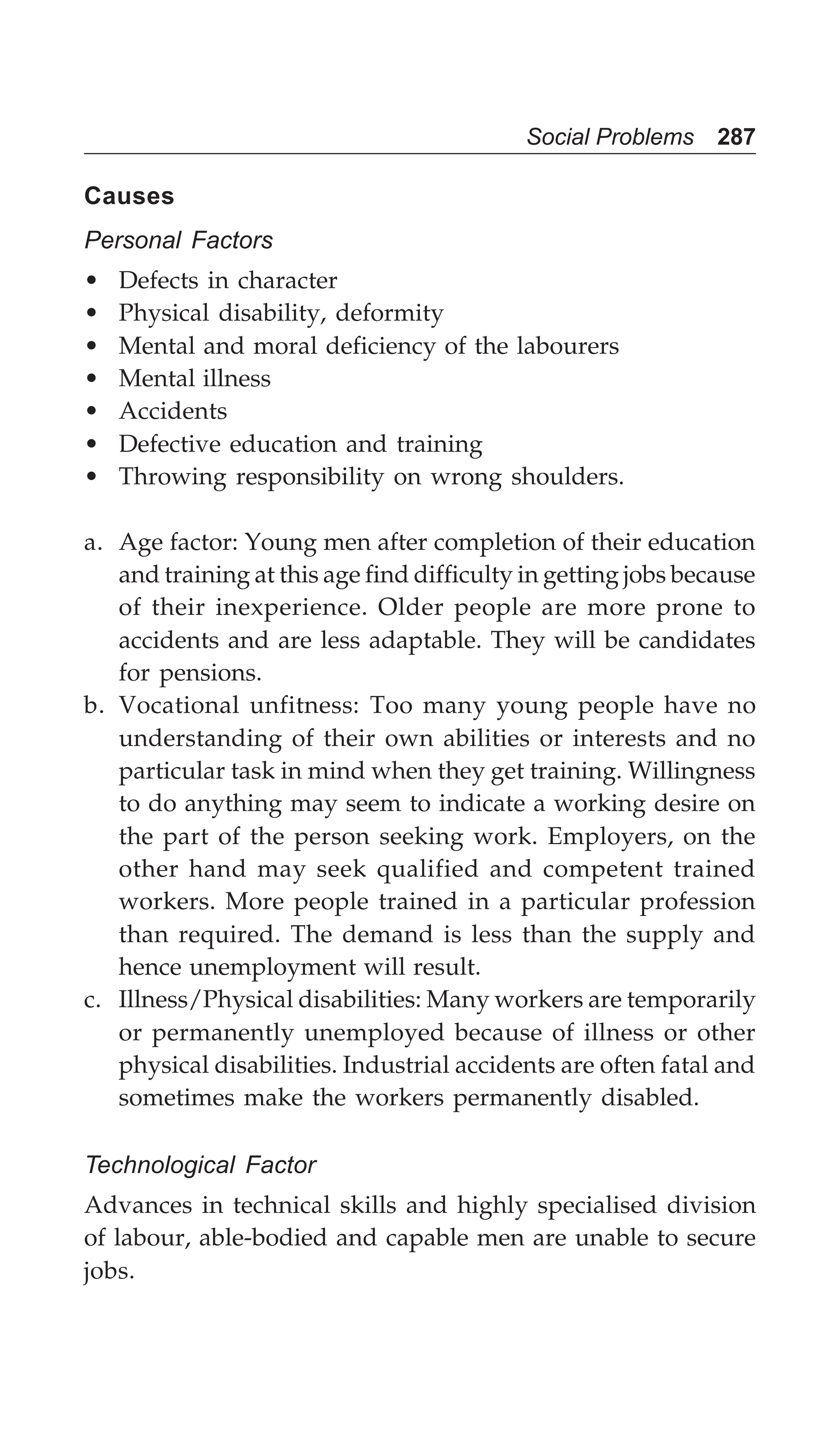 Social Problems 287
Causes
Personal Factors
• Defects in character
• Physical disability, deformity
• Mental and moral deficiency of the labourers
• Mental illness
• Accidents
• Defective education and training
• Throwing responsibility on wrong shoulders.
a. Age factor: Young men after completion of their education
and training at this age find difficulty in getting jobs because
of their inexperience. Older people are more prone to
accidents and are less adaptable. They will be candidates
for pensions.
b. Vocational unfitness: Too many young people have no
understanding of their own abilities or interests and no
particular task in mind when they get training. Willingness
to do anything may seem to indicate a working desire on
the part of the person seeking work. Employers, on the
other hand may seek qualified and competent trained
workers. More people trained in a particular profession
than required. The demand is less than the supply and
hence unemployment will result.
c. Illness/Physical disabilities: Many workers are temporarily
or permanently unemployed because of illness or other
physical disabilities. Industrial accidents are often fatal and
sometimes make the workers permanently disabled.
Technological Factor
Advances in technical skills and highly specialised division
of labour, able-bodied and capable men are unable to secure
jobs.
 
