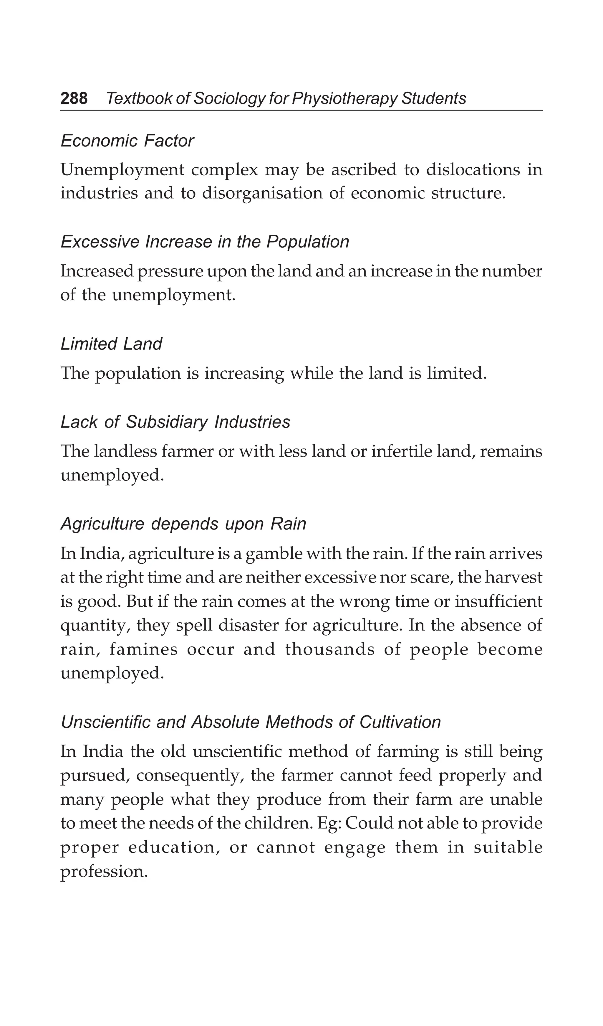 288 Textbook of Sociology for Physiotherapy Students
Economic Factor
Unemployment complex may be ascribed to dislocations in
industries and to disorganisation of economic structure.
Excessive Increase in the Population
Increased pressure upon the land and an increase in the number
of the unemployment.
Limited Land
The population is increasing while the land is limited.
Lack of Subsidiary Industries
The landless farmer or with less land or infertile land, remains
unemployed.
Agriculture depends upon Rain
In India, agriculture is a gamble with the rain. If the rain arrives
at the right time and are neither excessive nor scare, the harvest
is good. But if the rain comes at the wrong time or insufficient
quantity, they spell disaster for agriculture. In the absence of
rain, famines occur and thousands of people become
unemployed.
Unscientific and Absolute Methods of Cultivation
In India the old unscientific method of farming is still being
pursued, consequently, the farmer cannot feed properly and
many people what they produce from their farm are unable
to meet the needs of the children. Eg: Could not able to provide
proper education, or cannot engage them in suitable
profession.
 