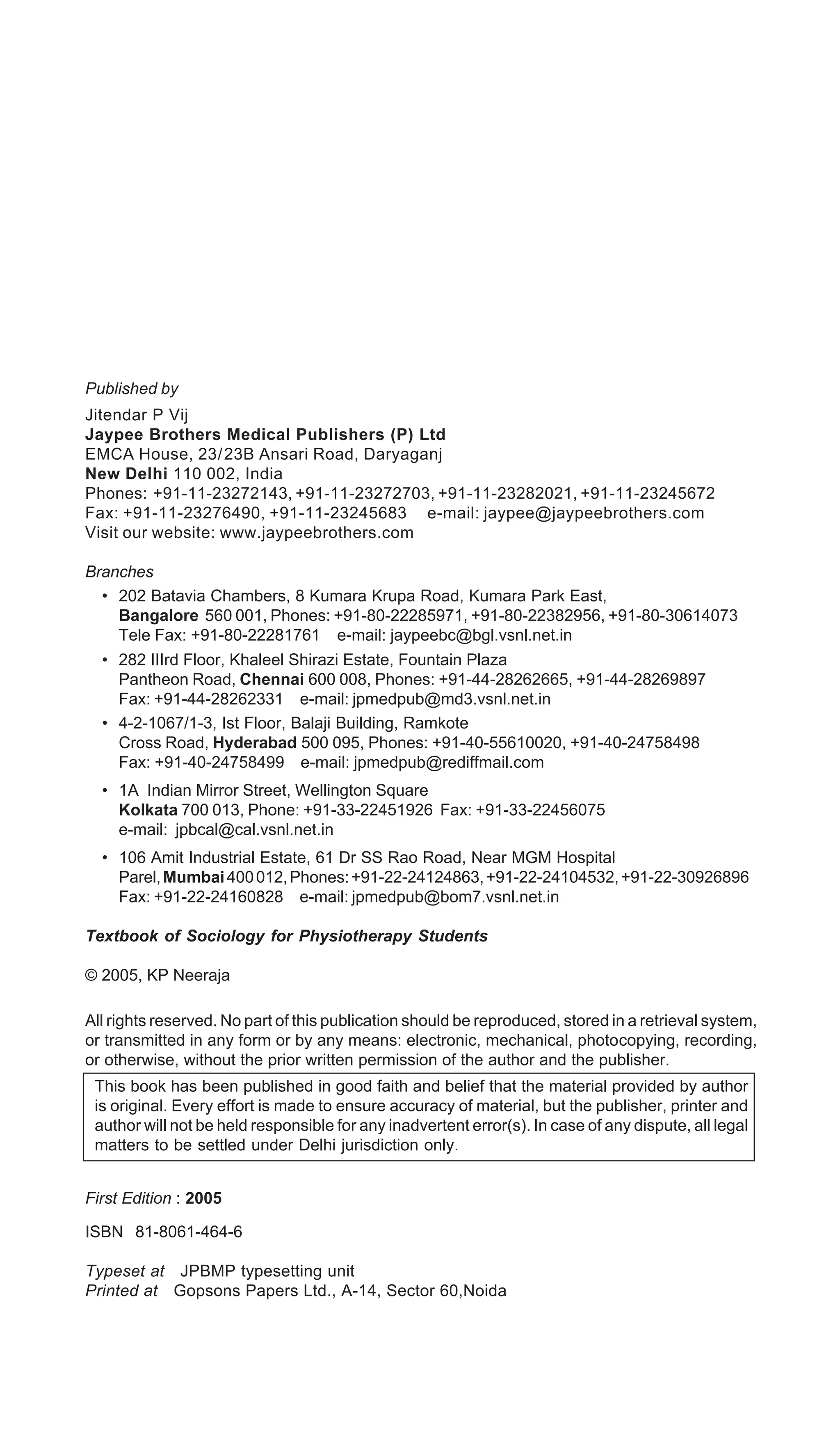 Published by
Jitendar P Vij
Jaypee Brothers Medical Publishers (P) Ltd
EMCA House, 23/23B Ansari Road, Daryaganj
New Delhi 110 002, India
Phones: +91-11-23272143, +91-11-23272703, +91-11-23282021, +91-11-23245672
Fax: +91-11-23276490, +91-11-23245683 e-mail: jaypee@jaypeebrothers.com
Visit our website: www.jaypeebrothers.com
Branches
• 202 Batavia Chambers, 8 Kumara Krupa Road, Kumara Park East,
Bangalore 560 001, Phones: +91-80-22285971, +91-80-22382956, +91-80-30614073
Tele Fax: +91-80-22281761 e-mail: jaypeebc@bgl.vsnl.net.in
• 282 IIIrd Floor, Khaleel Shirazi Estate, Fountain Plaza
Pantheon Road, Chennai 600 008, Phones: +91-44-28262665, +91-44-28269897
Fax: +91-44-28262331 e-mail: jpmedpub@md3.vsnl.net.in
• 4-2-1067/1-3, Ist Floor, Balaji Building, Ramkote
Cross Road, Hyderabad 500 095, Phones: +91-40-55610020, +91-40-24758498
Fax: +91-40-24758499 e-mail: jpmedpub@rediffmail.com
• 1A Indian Mirror Street, Wellington Square
Kolkata 700 013, Phone: +91-33-22451926 Fax: +91-33-22456075
e-mail: jpbcal@cal.vsnl.net.in
• 106 Amit Industrial Estate, 61 Dr SS Rao Road, Near MGM Hospital
Parel,Mumbai400012,Phones:+91-22-24124863,+91-22-24104532,+91-22-30926896
Fax: +91-22-24160828 e-mail: jpmedpub@bom7.vsnl.net.in
Textbook of Sociology for Physiotherapy Students
© 2005, KP Neeraja
All rights reserved. No part of this publication should be reproduced, stored in a retrieval system,
or transmitted in any form or by any means: electronic, mechanical, photocopying, recording,
or otherwise, without the prior written permission of the author and the publisher.
This book has been published in good faith and belief that the material provided by author
is original. Every effort is made to ensure accuracy of material, but the publisher, printer and
author will not be held responsible for any inadvertent error(s). In case of any dispute, all legal
matters to be settled under Delhi jurisdiction only.
First Edition : 2005
ISBN 81-8061-464-6
Typeset at JPBMP typesetting unit
Printed at Gopsons Papers Ltd., A-14, Sector 60,Noida
 