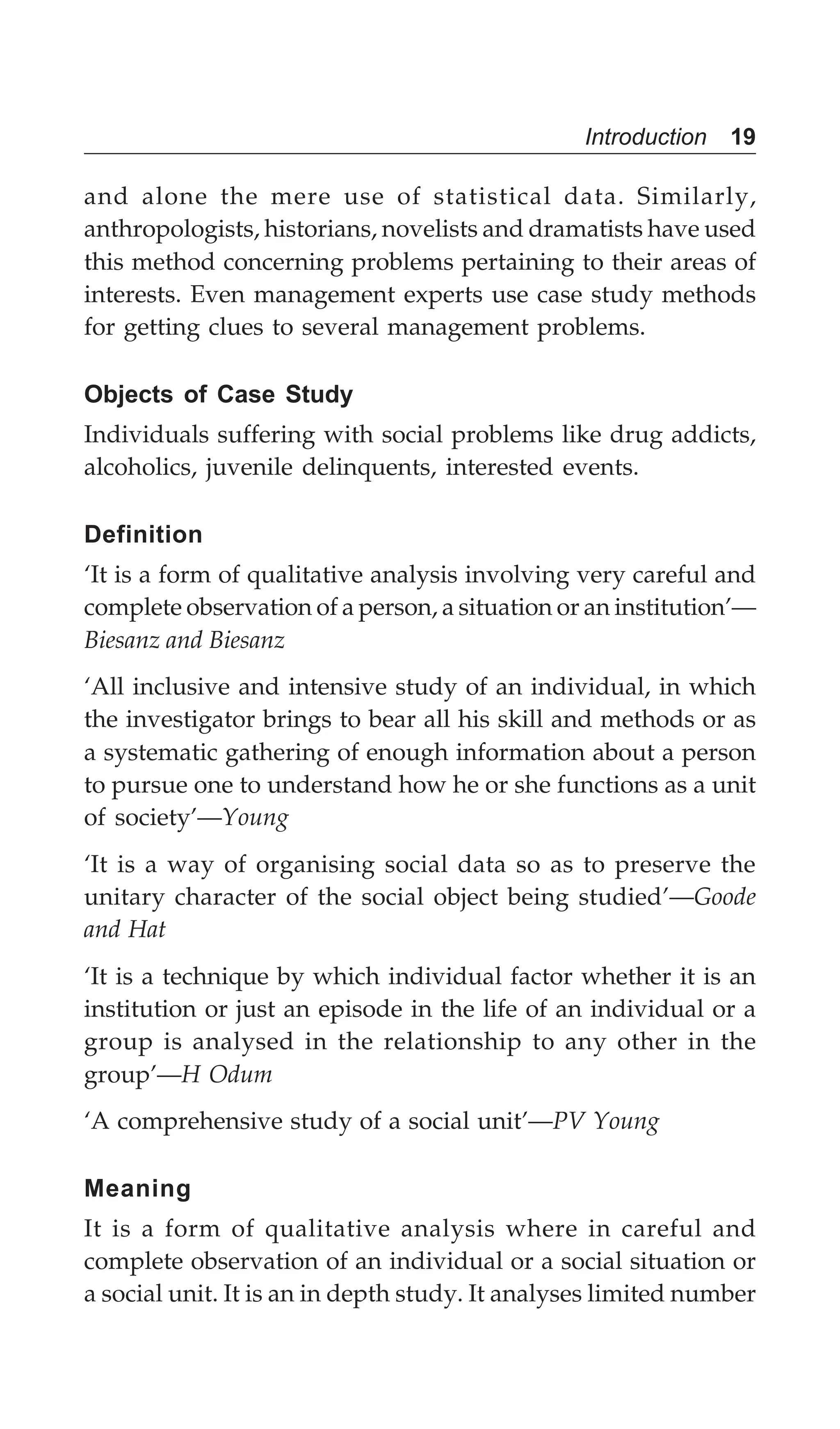 Introduction 19
and alone the mere use of statistical data. Similarly,
anthropologists, historians, novelists and dramatists have used
this method concerning problems pertaining to their areas of
interests. Even management experts use case study methods
for getting clues to several management problems.
Objects of Case Study
Individuals suffering with social problems like drug addicts,
alcoholics, juvenile delinquents, interested events.
Definition
‘It is a form of qualitative analysis involving very careful and
complete observation of a person, a situation or an institution’—
Biesanz and Biesanz
‘All inclusive and intensive study of an individual, in which
the investigator brings to bear all his skill and methods or as
a systematic gathering of enough information about a person
to pursue one to understand how he or she functions as a unit
of society’—Young
‘It is a way of organising social data so as to preserve the
unitary character of the social object being studied’—Goode
and Hat
‘It is a technique by which individual factor whether it is an
institution or just an episode in the life of an individual or a
group is analysed in the relationship to any other in the
group’—H Odum
‘A comprehensive study of a social unit’—PV Young
Meaning
It is a form of qualitative analysis where in careful and
complete observation of an individual or a social situation or
a social unit. It is an in depth study. It analyses limited number
 