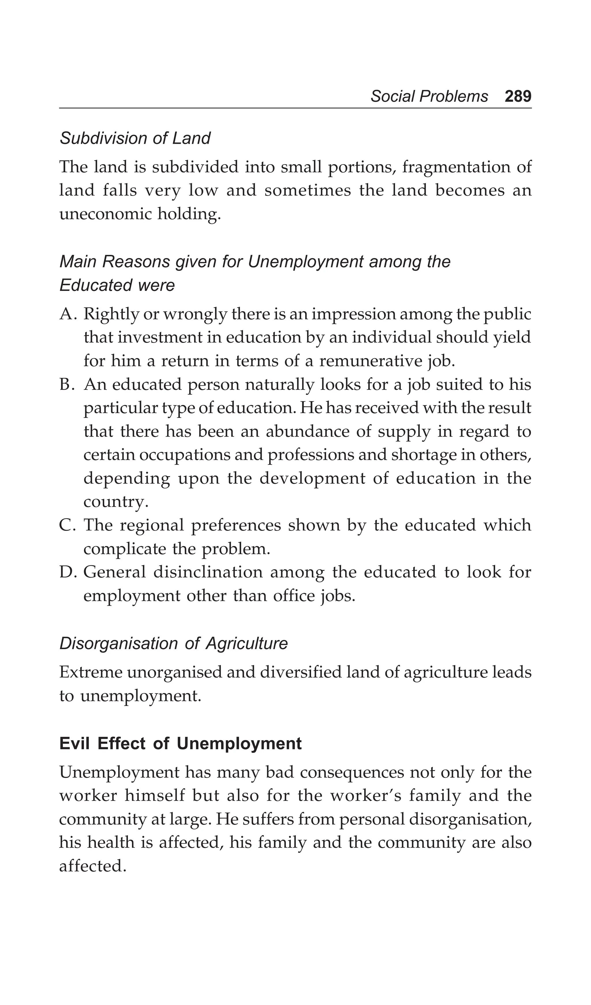 Social Problems 289
Subdivision of Land
The land is subdivided into small portions, fragmentation of
land falls very low and sometimes the land becomes an
uneconomic holding.
Main Reasons given for Unemployment among the
Educated were
A. Rightly or wrongly there is an impression among the public
that investment in education by an individual should yield
for him a return in terms of a remunerative job.
B. An educated person naturally looks for a job suited to his
particular type of education. He has received with the result
that there has been an abundance of supply in regard to
certain occupations and professions and shortage in others,
depending upon the development of education in the
country.
C. The regional preferences shown by the educated which
complicate the problem.
D. General disinclination among the educated to look for
employment other than office jobs.
Disorganisation of Agriculture
Extreme unorganised and diversified land of agriculture leads
to unemployment.
Evil Effect of Unemployment
Unemployment has many bad consequences not only for the
worker himself but also for the worker’s family and the
community at large. He suffers from personal disorganisation,
his health is affected, his family and the community are also
affected.
 
