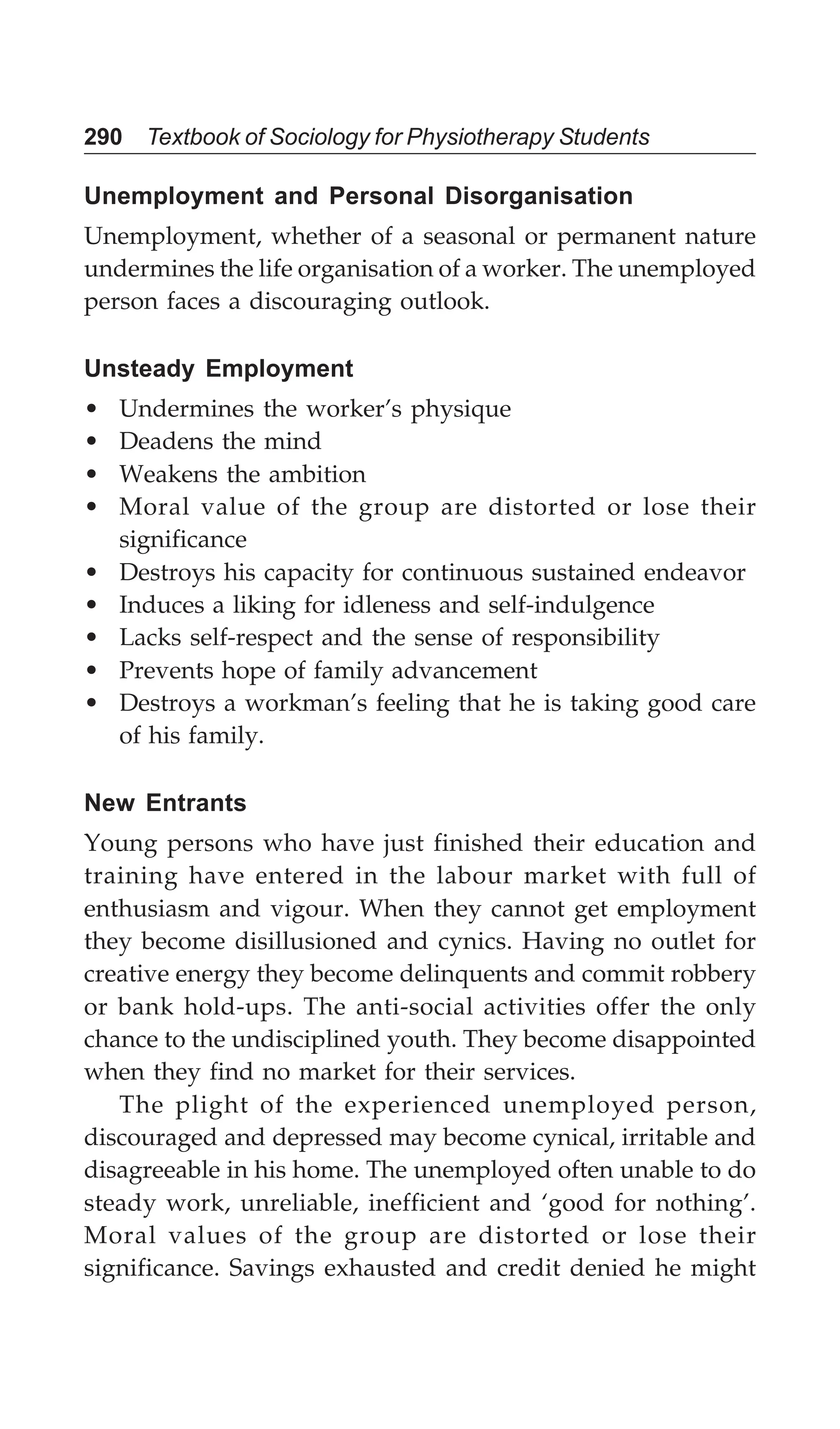 290 Textbook of Sociology for Physiotherapy Students
Unemployment and Personal Disorganisation
Unemployment, whether of a seasonal or permanent nature
undermines the life organisation of a worker. The unemployed
person faces a discouraging outlook.
Unsteady Employment
• Undermines the worker’s physique
• Deadens the mind
• Weakens the ambition
• Moral value of the group are distorted or lose their
significance
• Destroys his capacity for continuous sustained endeavor
• Induces a liking for idleness and self-indulgence
• Lacks self-respect and the sense of responsibility
• Prevents hope of family advancement
• Destroys a workman’s feeling that he is taking good care
of his family.
New Entrants
Young persons who have just finished their education and
training have entered in the labour market with full of
enthusiasm and vigour. When they cannot get employment
they become disillusioned and cynics. Having no outlet for
creative energy they become delinquents and commit robbery
or bank hold-ups. The anti-social activities offer the only
chance to the undisciplined youth. They become disappointed
when they find no market for their services.
The plight of the experienced unemployed person,
discouraged and depressed may become cynical, irritable and
disagreeable in his home. The unemployed often unable to do
steady work, unreliable, inefficient and ‘good for nothing’.
Moral values of the group are distorted or lose their
significance. Savings exhausted and credit denied he might
 