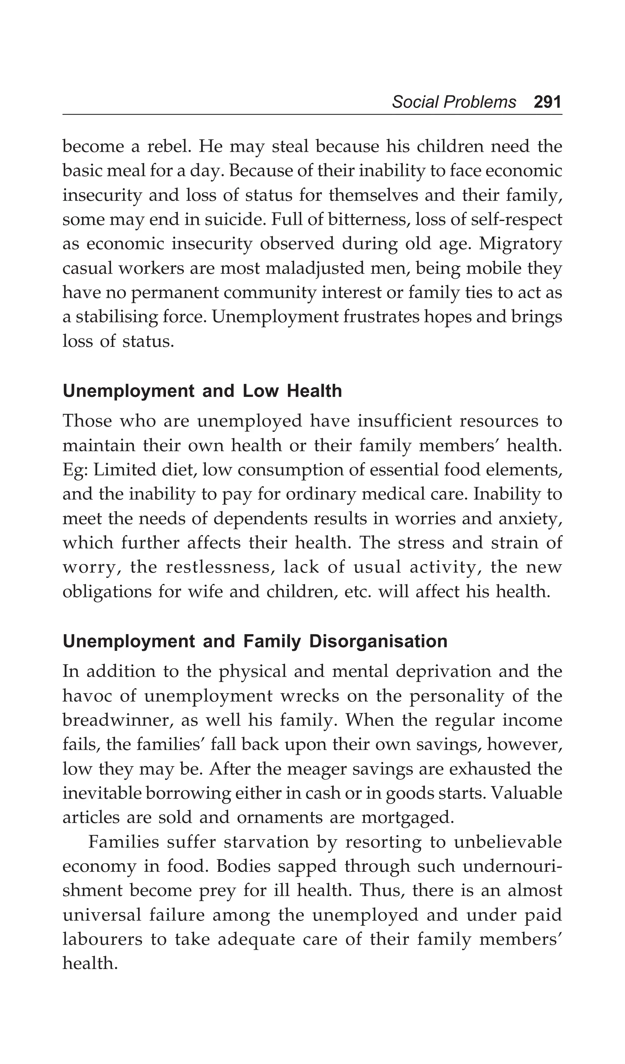Social Problems 291
become a rebel. He may steal because his children need the
basic meal for a day. Because of their inability to face economic
insecurity and loss of status for themselves and their family,
some may end in suicide. Full of bitterness, loss of self-respect
as economic insecurity observed during old age. Migratory
casual workers are most maladjusted men, being mobile they
have no permanent community interest or family ties to act as
a stabilising force. Unemployment frustrates hopes and brings
loss of status.
Unemployment and Low Health
Those who are unemployed have insufficient resources to
maintain their own health or their family members’ health.
Eg: Limited diet, low consumption of essential food elements,
and the inability to pay for ordinary medical care. Inability to
meet the needs of dependents results in worries and anxiety,
which further affects their health. The stress and strain of
worry, the restlessness, lack of usual activity, the new
obligations for wife and children, etc. will affect his health.
Unemployment and Family Disorganisation
In addition to the physical and mental deprivation and the
havoc of unemployment wrecks on the personality of the
breadwinner, as well his family. When the regular income
fails, the families’ fall back upon their own savings, however,
low they may be. After the meager savings are exhausted the
inevitable borrowing either in cash or in goods starts. Valuable
articles are sold and ornaments are mortgaged.
Families suffer starvation by resorting to unbelievable
economy in food. Bodies sapped through such undernouri-
shment become prey for ill health. Thus, there is an almost
universal failure among the unemployed and under paid
labourers to take adequate care of their family members’
health.
 