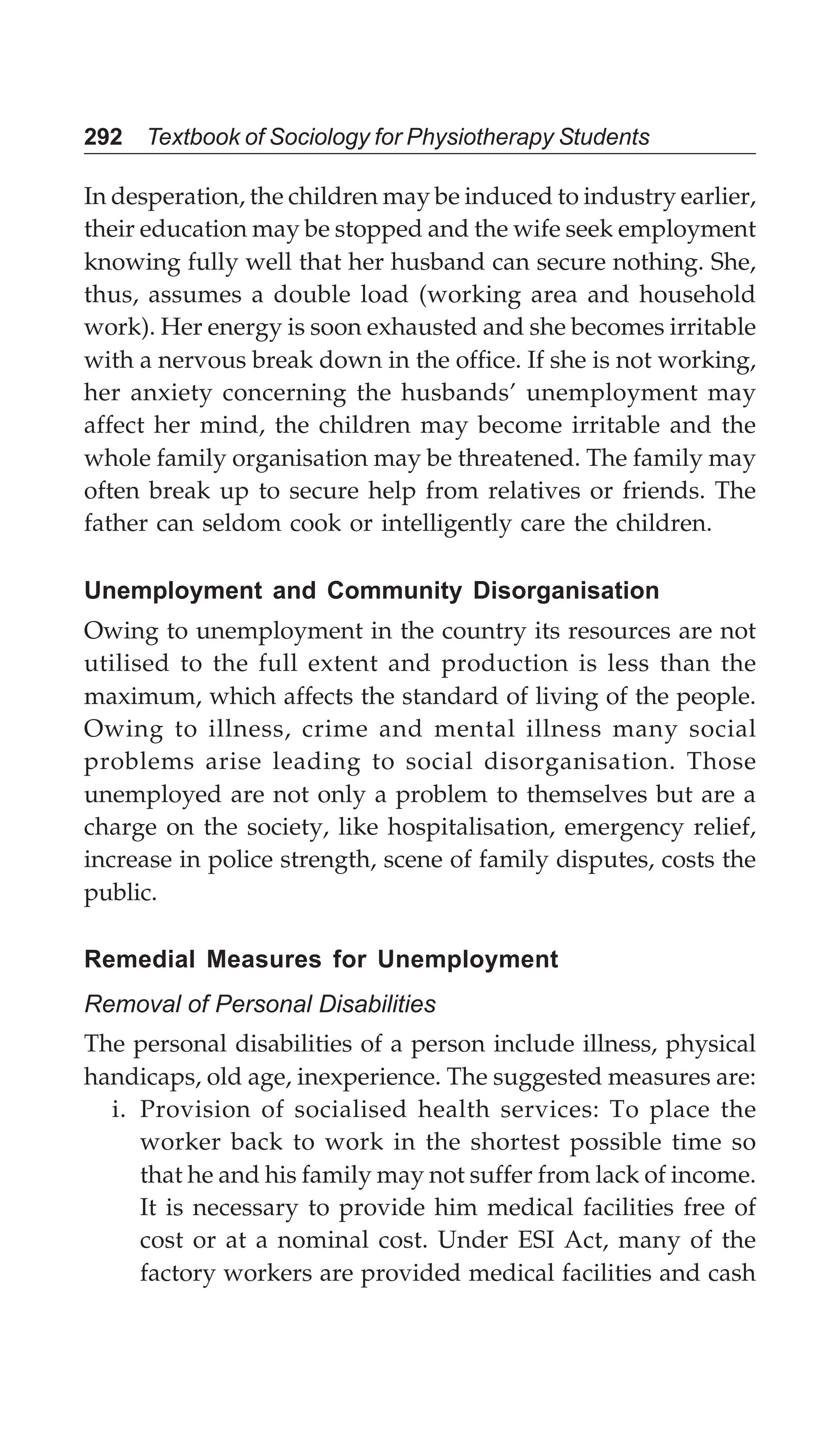 292 Textbook of Sociology for Physiotherapy Students
In desperation, the children may be induced to industry earlier,
their education may be stopped and the wife seek employment
knowing fully well that her husband can secure nothing. She,
thus, assumes a double load (working area and household
work). Her energy is soon exhausted and she becomes irritable
with a nervous break down in the office. If she is not working,
her anxiety concerning the husbands’ unemployment may
affect her mind, the children may become irritable and the
whole family organisation may be threatened. The family may
often break up to secure help from relatives or friends. The
father can seldom cook or intelligently care the children.
Unemployment and Community Disorganisation
Owing to unemployment in the country its resources are not
utilised to the full extent and production is less than the
maximum, which affects the standard of living of the people.
Owing to illness, crime and mental illness many social
problems arise leading to social disorganisation. Those
unemployed are not only a problem to themselves but are a
charge on the society, like hospitalisation, emergency relief,
increase in police strength, scene of family disputes, costs the
public.
Remedial Measures for Unemployment
Removal of Personal Disabilities
The personal disabilities of a person include illness, physical
handicaps, old age, inexperience. The suggested measures are:
i. Provision of socialised health services: To place the
worker back to work in the shortest possible time so
that he and his family may not suffer from lack of income.
It is necessary to provide him medical facilities free of
cost or at a nominal cost. Under ESI Act, many of the
factory workers are provided medical facilities and cash
 