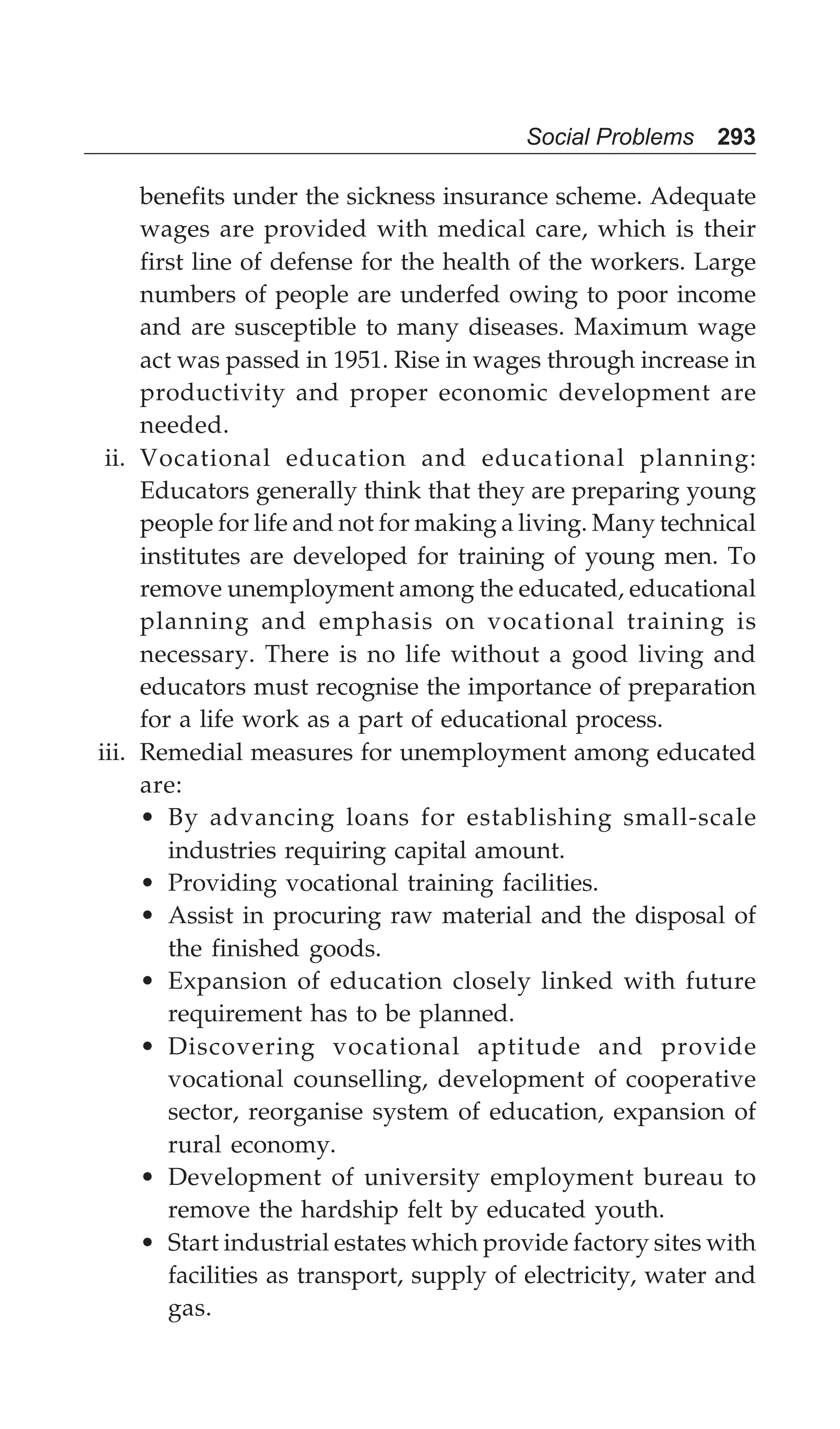 Social Problems 293
benefits under the sickness insurance scheme. Adequate
wages are provided with medical care, which is their
first line of defense for the health of the workers. Large
numbers of people are underfed owing to poor income
and are susceptible to many diseases. Maximum wage
act was passed in 1951. Rise in wages through increase in
productivity and proper economic development are
needed.
ii. Vocational education and educational planning:
Educators generally think that they are preparing young
people for life and not for making a living. Many technical
institutes are developed for training of young men. To
remove unemployment among the educated, educational
planning and emphasis on vocational training is
necessary. There is no life without a good living and
educators must recognise the importance of preparation
for a life work as a part of educational process.
iii. Remedial measures for unemployment among educated
are:
• By advancing loans for establishing small-scale
industries requiring capital amount.
• Providing vocational training facilities.
• Assist in procuring raw material and the disposal of
the finished goods.
• Expansion of education closely linked with future
requirement has to be planned.
• Discovering vocational aptitude and provide
vocational counselling, development of cooperative
sector, reorganise system of education, expansion of
rural economy.
• Development of university employment bureau to
remove the hardship felt by educated youth.
• Start industrial estates which provide factory sites with
facilities as transport, supply of electricity, water and
gas.
 