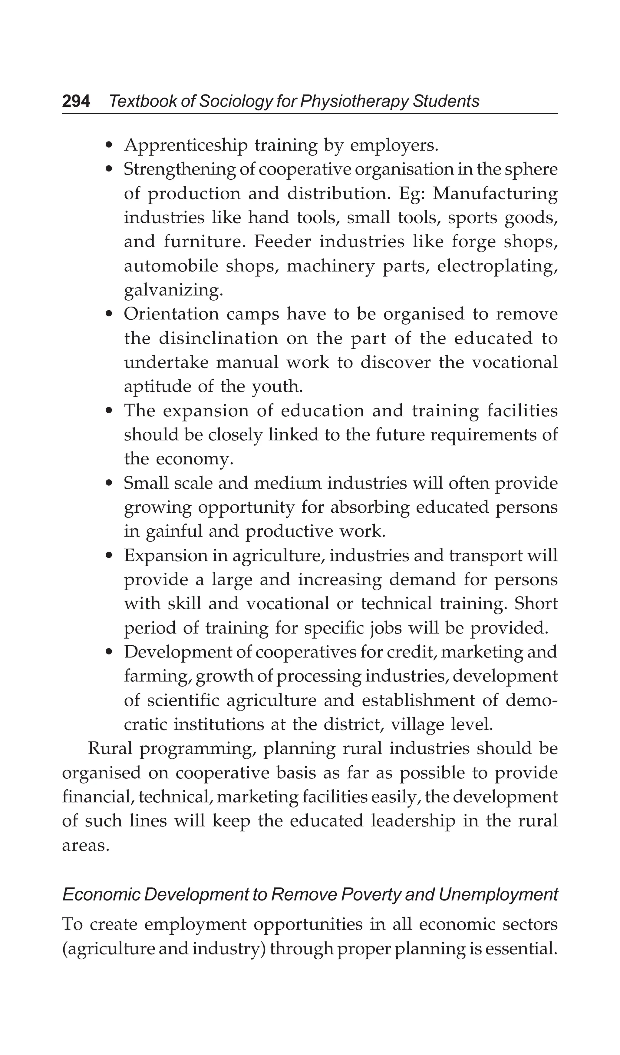 294 Textbook of Sociology for Physiotherapy Students
• Apprenticeship training by employers.
• Strengthening of cooperative organisation in the sphere
of production and distribution. Eg: Manufacturing
industries like hand tools, small tools, sports goods,
and furniture. Feeder industries like forge shops,
automobile shops, machinery parts, electroplating,
galvanizing.
• Orientation camps have to be organised to remove
the disinclination on the part of the educated to
undertake manual work to discover the vocational
aptitude of the youth.
• The expansion of education and training facilities
should be closely linked to the future requirements of
the economy.
• Small scale and medium industries will often provide
growing opportunity for absorbing educated persons
in gainful and productive work.
• Expansion in agriculture, industries and transport will
provide a large and increasing demand for persons
with skill and vocational or technical training. Short
period of training for specific jobs will be provided.
• Development of cooperatives for credit, marketing and
farming, growth of processing industries, development
of scientific agriculture and establishment of demo-
cratic institutions at the district, village level.
Rural programming, planning rural industries should be
organised on cooperative basis as far as possible to provide
financial, technical, marketing facilities easily, the development
of such lines will keep the educated leadership in the rural
areas.
Economic Development to Remove Poverty and Unemployment
To create employment opportunities in all economic sectors
(agriculture and industry) through proper planning is essential.
 