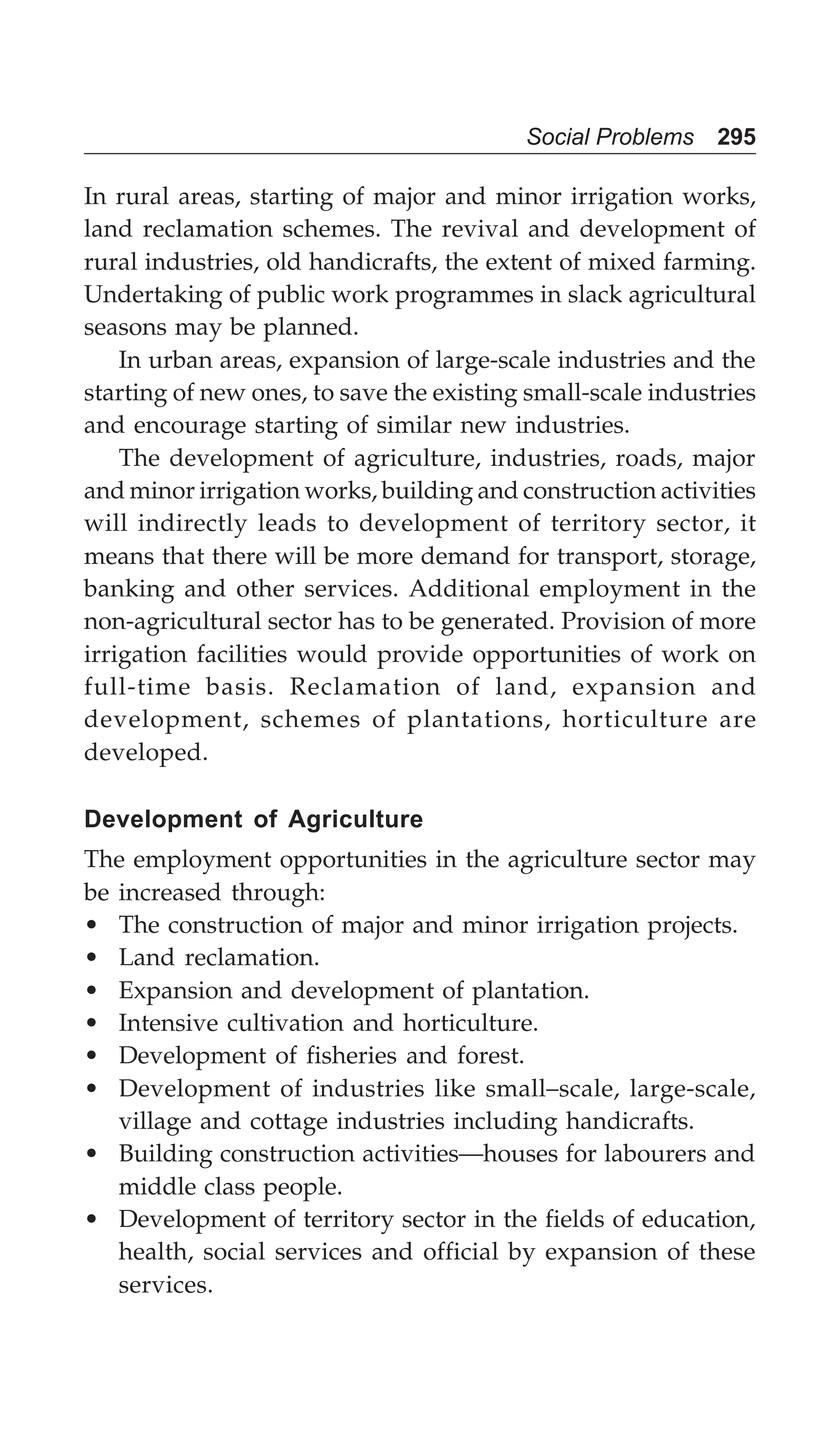 Social Problems 295
In rural areas, starting of major and minor irrigation works,
land reclamation schemes. The revival and development of
rural industries, old handicrafts, the extent of mixed farming.
Undertaking of public work programmes in slack agricultural
seasons may be planned.
In urban areas, expansion of large-scale industries and the
starting of new ones, to save the existing small-scale industries
and encourage starting of similar new industries.
The development of agriculture, industries, roads, major
and minor irrigation works, building and construction activities
will indirectly leads to development of territory sector, it
means that there will be more demand for transport, storage,
banking and other services. Additional employment in the
non-agricultural sector has to be generated. Provision of more
irrigation facilities would provide opportunities of work on
full-time basis. Reclamation of land, expansion and
development, schemes of plantations, horticulture are
developed.
Development of Agriculture
The employment opportunities in the agriculture sector may
be increased through:
• The construction of major and minor irrigation projects.
• Land reclamation.
• Expansion and development of plantation.
• Intensive cultivation and horticulture.
• Development of fisheries and forest.
• Development of industries like small–scale, large-scale,
village and cottage industries including handicrafts.
• Building construction activities—houses for labourers and
middle class people.
• Development of territory sector in the fields of education,
health, social services and official by expansion of these
services.
 
