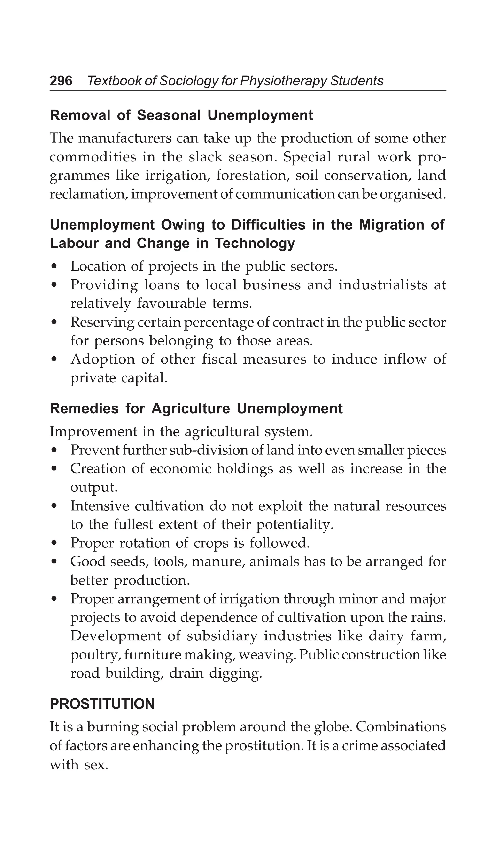 296 Textbook of Sociology for Physiotherapy Students
Removal of Seasonal Unemployment
The manufacturers can take up the production of some other
commodities in the slack season. Special rural work pro-
grammes like irrigation, forestation, soil conservation, land
reclamation, improvement of communication can be organised.
Unemployment Owing to Difficulties in the Migration of
Labour and Change in Technology
• Location of projects in the public sectors.
• Providing loans to local business and industrialists at
relatively favourable terms.
• Reserving certain percentage of contract in the public sector
for persons belonging to those areas.
• Adoption of other fiscal measures to induce inflow of
private capital.
Remedies for Agriculture Unemployment
Improvement in the agricultural system.
• Prevent further sub-division of land into even smaller pieces
• Creation of economic holdings as well as increase in the
output.
• Intensive cultivation do not exploit the natural resources
to the fullest extent of their potentiality.
• Proper rotation of crops is followed.
• Good seeds, tools, manure, animals has to be arranged for
better production.
• Proper arrangement of irrigation through minor and major
projects to avoid dependence of cultivation upon the rains.
Development of subsidiary industries like dairy farm,
poultry, furniture making, weaving. Public construction like
road building, drain digging.
PROSTITUTION
It is a burning social problem around the globe. Combinations
of factors are enhancing the prostitution. It is a crime associated
with sex.
 