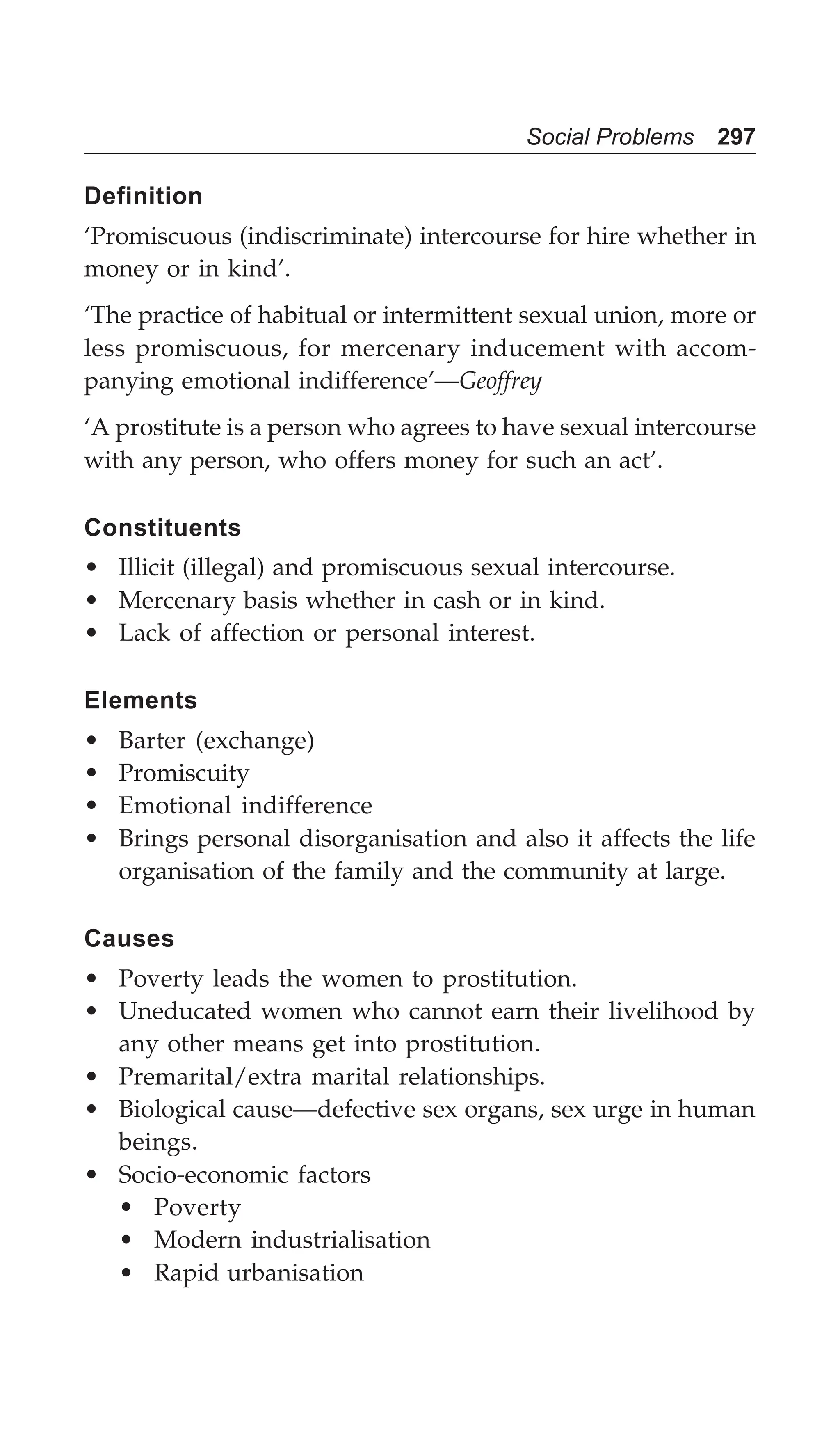 Social Problems 297
Definition
‘Promiscuous (indiscriminate) intercourse for hire whether in
money or in kind’.
‘The practice of habitual or intermittent sexual union, more or
less promiscuous, for mercenary inducement with accom-
panying emotional indifference’—Geoffrey
‘A prostitute is a person who agrees to have sexual intercourse
with any person, who offers money for such an act’.
Constituents
• Illicit (illegal) and promiscuous sexual intercourse.
• Mercenary basis whether in cash or in kind.
• Lack of affection or personal interest.
Elements
• Barter (exchange)
• Promiscuity
• Emotional indifference
• Brings personal disorganisation and also it affects the life
organisation of the family and the community at large.
Causes
• Poverty leads the women to prostitution.
• Uneducated women who cannot earn their livelihood by
any other means get into prostitution.
• Premarital/extra marital relationships.
• Biological cause—defective sex organs, sex urge in human
beings.
• Socio-economic factors
• Poverty
• Modern industrialisation
• Rapid urbanisation
 