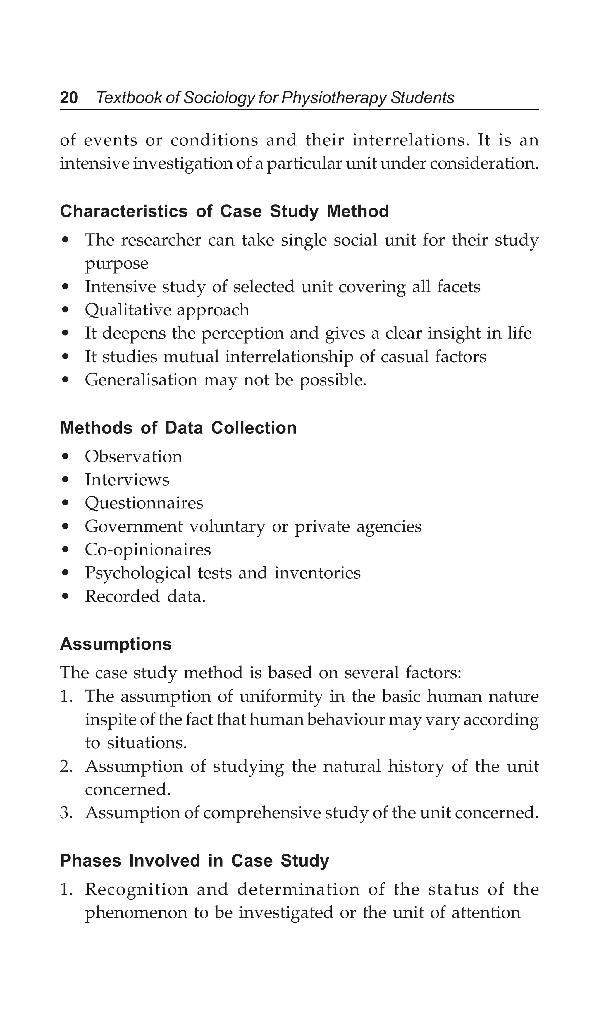 20 Textbook of Sociology for Physiotherapy Students
of events or conditions and their interrelations. It is an
intensive investigation of a particular unit under consideration.
Characteristics of Case Study Method
• The researcher can take single social unit for their study
purpose
• Intensive study of selected unit covering all facets
• Qualitative approach
• It deepens the perception and gives a clear insight in life
• It studies mutual interrelationship of casual factors
• Generalisation may not be possible.
Methods of Data Collection
• Observation
• Interviews
• Questionnaires
• Government voluntary or private agencies
• Co-opinionaires
• Psychological tests and inventories
• Recorded data.
Assumptions
The case study method is based on several factors:
1. The assumption of uniformity in the basic human nature
inspite of the fact that human behaviour may vary according
to situations.
2. Assumption of studying the natural history of the unit
concerned.
3. Assumption of comprehensive study of the unit concerned.
Phases Involved in Case Study
1. Recognition and determination of the status of the
phenomenon to be investigated or the unit of attention
 