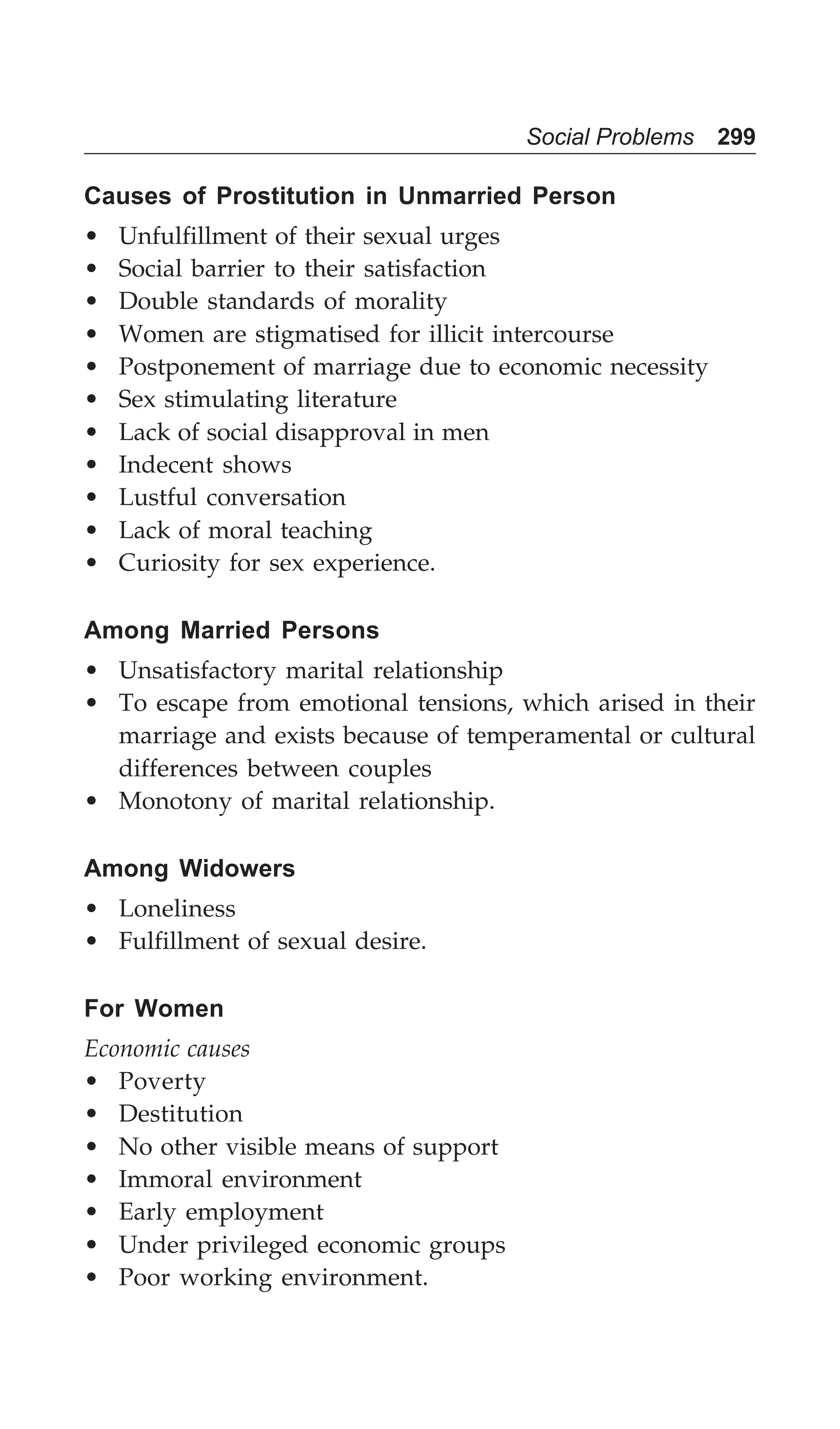 Social Problems 299
Causes of Prostitution in Unmarried Person
• Unfulfillment of their sexual urges
• Social barrier to their satisfaction
• Double standards of morality
• Women are stigmatised for illicit intercourse
• Postponement of marriage due to economic necessity
• Sex stimulating literature
• Lack of social disapproval in men
• Indecent shows
• Lustful conversation
• Lack of moral teaching
• Curiosity for sex experience.
Among Married Persons
• Unsatisfactory marital relationship
• To escape from emotional tensions, which arised in their
marriage and exists because of temperamental or cultural
differences between couples
• Monotony of marital relationship.
Among Widowers
• Loneliness
• Fulfillment of sexual desire.
For Women
Economic causes
• Poverty
• Destitution
• No other visible means of support
• Immoral environment
• Early employment
• Under privileged economic groups
• Poor working environment.
 