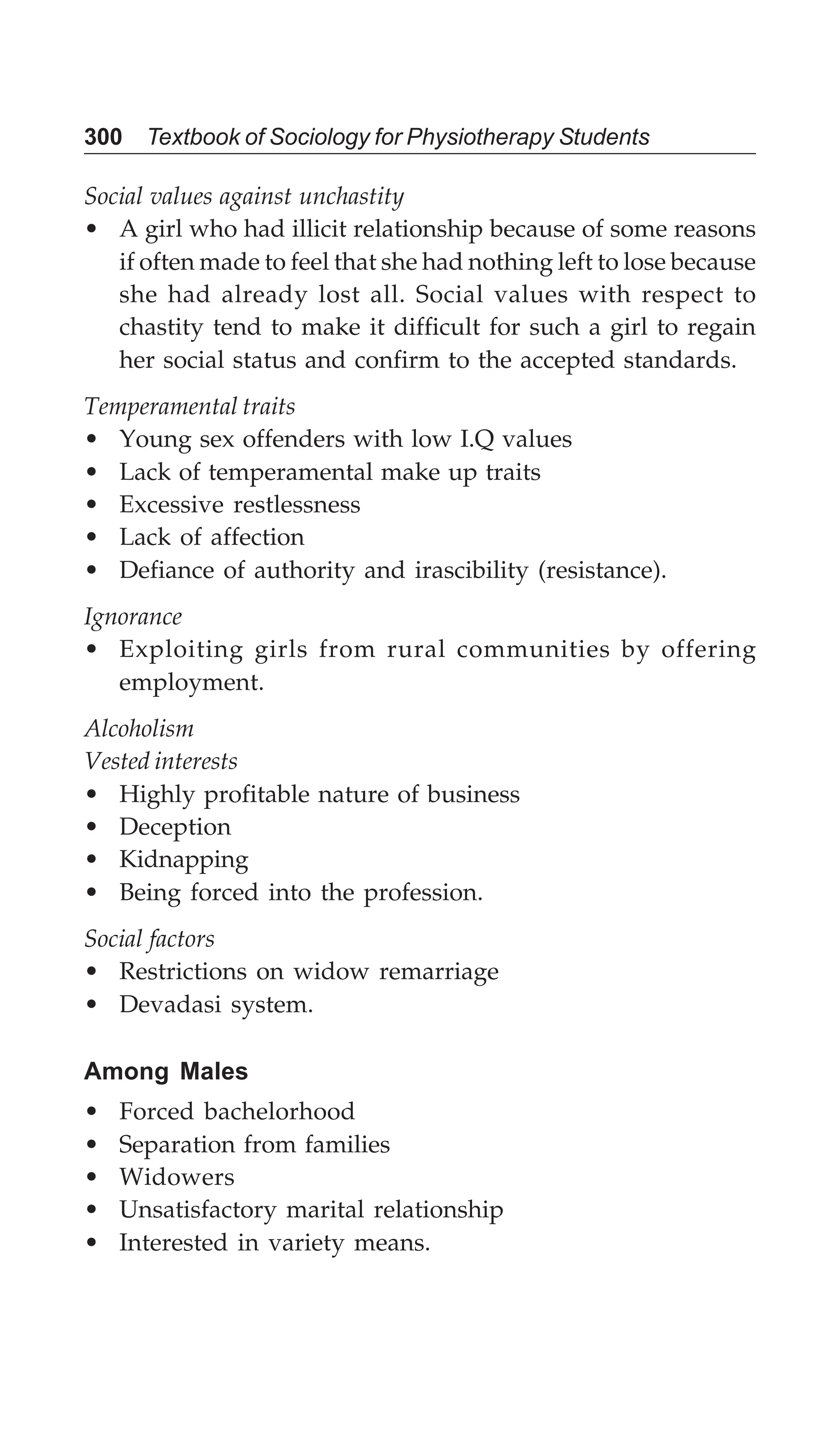 300 Textbook of Sociology for Physiotherapy Students
Social values against unchastity
• A girl who had illicit relationship because of some reasons
if often made to feel that she had nothing left to lose because
she had already lost all. Social values with respect to
chastity tend to make it difficult for such a girl to regain
her social status and confirm to the accepted standards.
Temperamental traits
• Young sex offenders with low I.Q values
• Lack of temperamental make up traits
• Excessive restlessness
• Lack of affection
• Defiance of authority and irascibility (resistance).
Ignorance
• Exploiting girls from rural communities by offering
employment.
Alcoholism
Vested interests
• Highly profitable nature of business
• Deception
• Kidnapping
• Being forced into the profession.
Social factors
• Restrictions on widow remarriage
• Devadasi system.
Among Males
• Forced bachelorhood
• Separation from families
• Widowers
• Unsatisfactory marital relationship
• Interested in variety means.
 