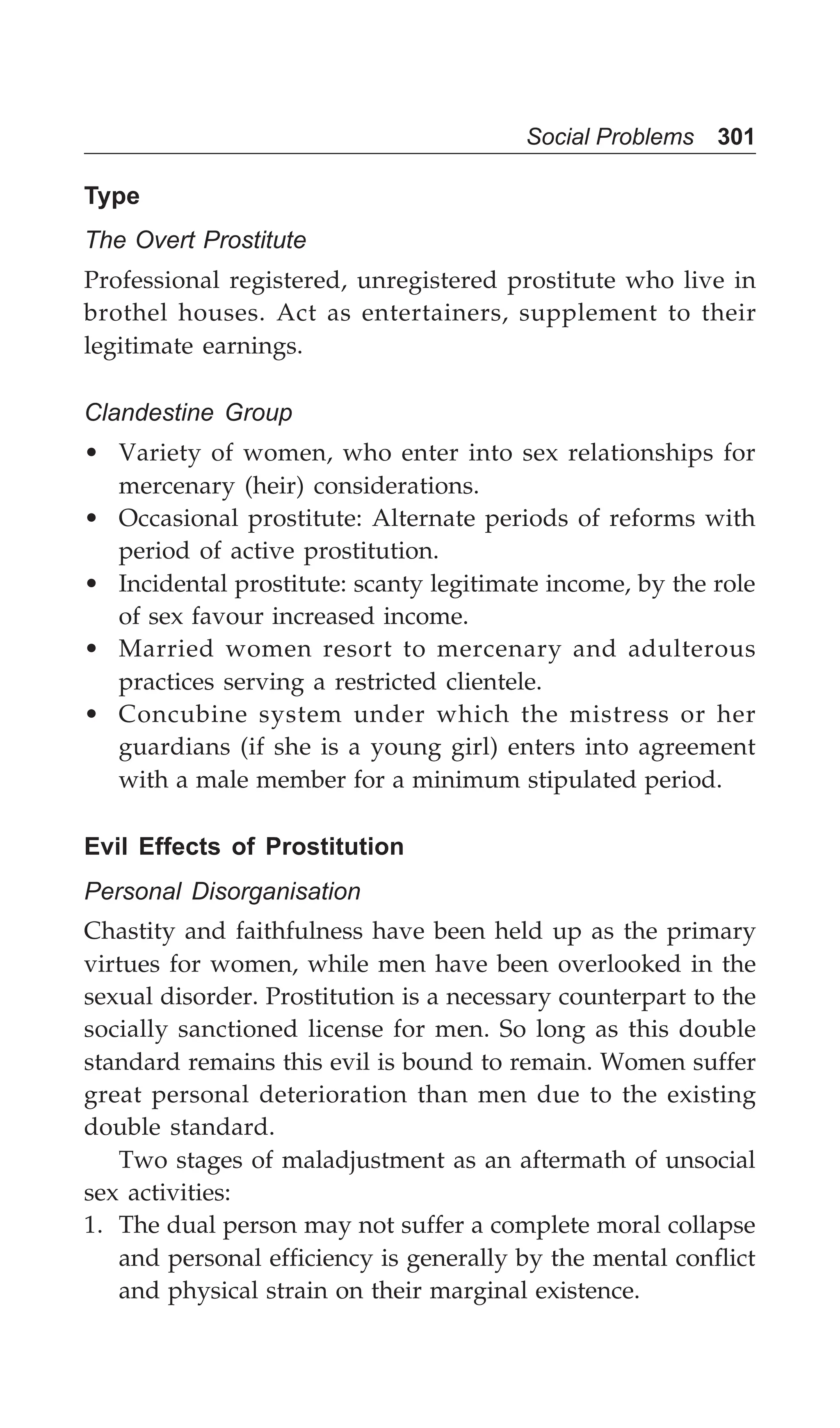 Social Problems 301
Type
The Overt Prostitute
Professional registered, unregistered prostitute who live in
brothel houses. Act as entertainers, supplement to their
legitimate earnings.
Clandestine Group
• Variety of women, who enter into sex relationships for
mercenary (heir) considerations.
• Occasional prostitute: Alternate periods of reforms with
period of active prostitution.
• Incidental prostitute: scanty legitimate income, by the role
of sex favour increased income.
• Married women resort to mercenary and adulterous
practices serving a restricted clientele.
• Concubine system under which the mistress or her
guardians (if she is a young girl) enters into agreement
with a male member for a minimum stipulated period.
Evil Effects of Prostitution
Personal Disorganisation
Chastity and faithfulness have been held up as the primary
virtues for women, while men have been overlooked in the
sexual disorder. Prostitution is a necessary counterpart to the
socially sanctioned license for men. So long as this double
standard remains this evil is bound to remain. Women suffer
great personal deterioration than men due to the existing
double standard.
Two stages of maladjustment as an aftermath of unsocial
sex activities:
1. The dual person may not suffer a complete moral collapse
and personal efficiency is generally by the mental conflict
and physical strain on their marginal existence.
 