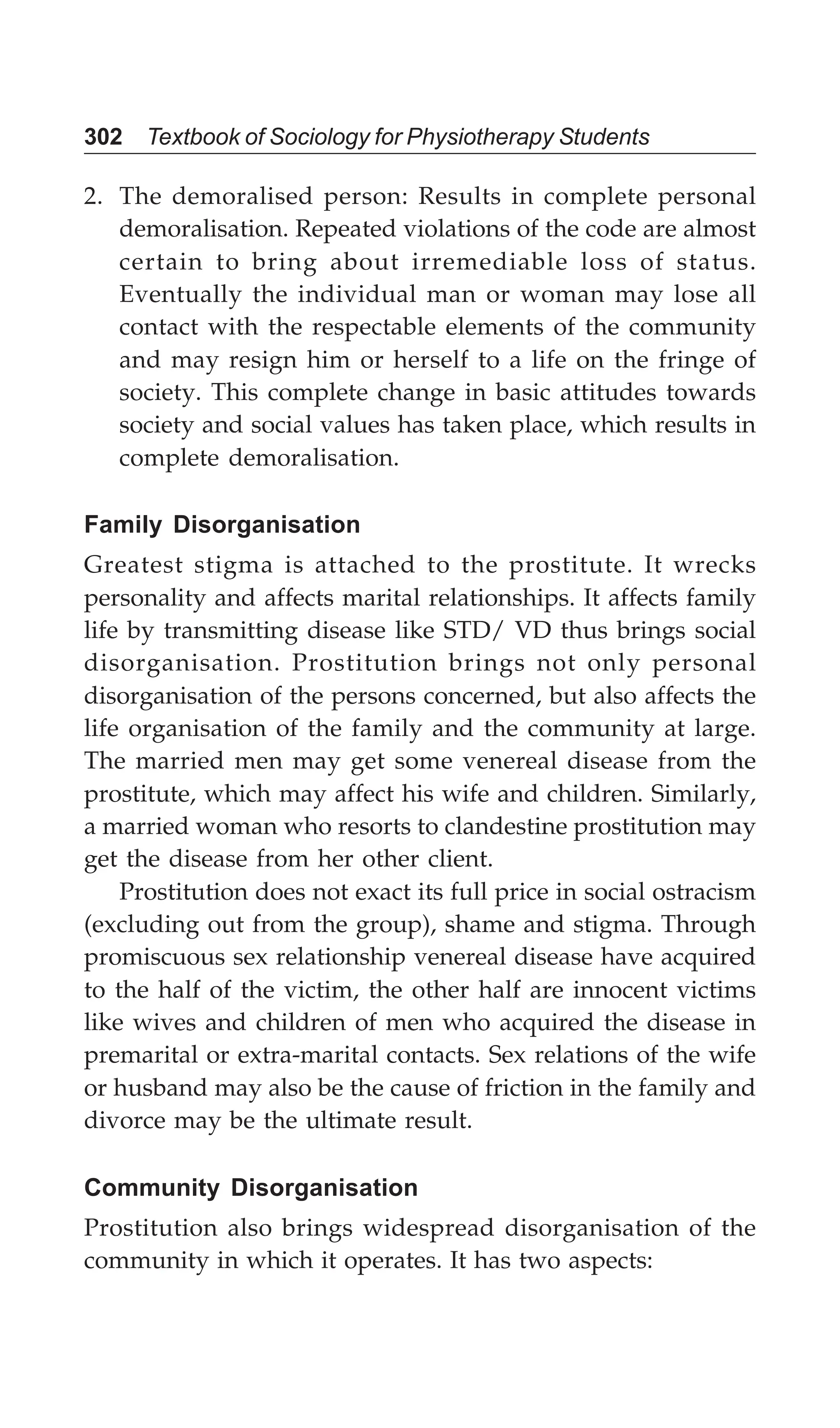 302 Textbook of Sociology for Physiotherapy Students
2. The demoralised person: Results in complete personal
demoralisation. Repeated violations of the code are almost
certain to bring about irremediable loss of status.
Eventually the individual man or woman may lose all
contact with the respectable elements of the community
and may resign him or herself to a life on the fringe of
society. This complete change in basic attitudes towards
society and social values has taken place, which results in
complete demoralisation.
Family Disorganisation
Greatest stigma is attached to the prostitute. It wrecks
personality and affects marital relationships. It affects family
life by transmitting disease like STD/ VD thus brings social
disorganisation. Prostitution brings not only personal
disorganisation of the persons concerned, but also affects the
life organisation of the family and the community at large.
The married men may get some venereal disease from the
prostitute, which may affect his wife and children. Similarly,
a married woman who resorts to clandestine prostitution may
get the disease from her other client.
Prostitution does not exact its full price in social ostracism
(excluding out from the group), shame and stigma. Through
promiscuous sex relationship venereal disease have acquired
to the half of the victim, the other half are innocent victims
like wives and children of men who acquired the disease in
premarital or extra-marital contacts. Sex relations of the wife
or husband may also be the cause of friction in the family and
divorce may be the ultimate result.
Community Disorganisation
Prostitution also brings widespread disorganisation of the
community in which it operates. It has two aspects:
 