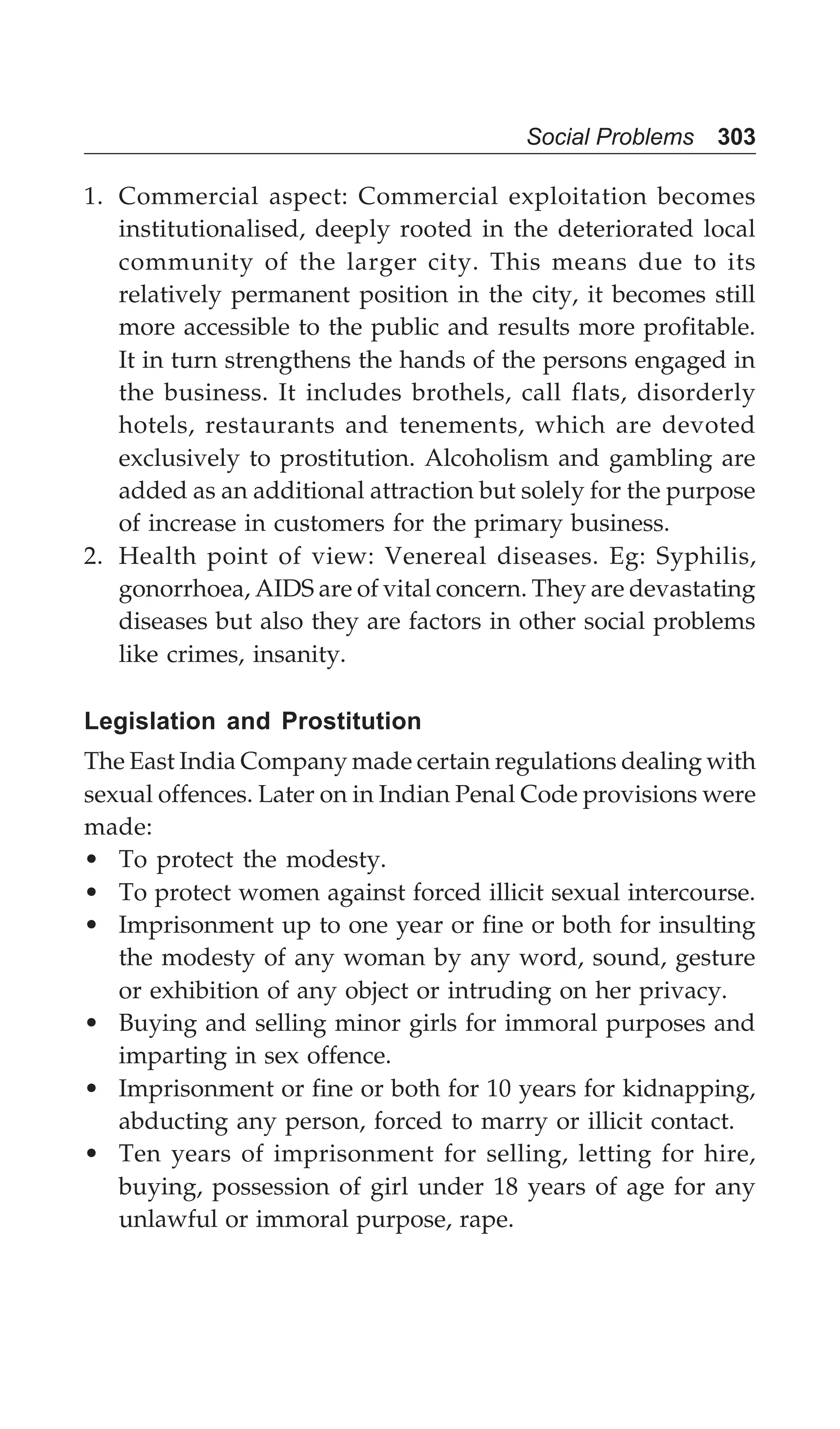 Social Problems 303
1. Commercial aspect: Commercial exploitation becomes
institutionalised, deeply rooted in the deteriorated local
community of the larger city. This means due to its
relatively permanent position in the city, it becomes still
more accessible to the public and results more profitable.
It in turn strengthens the hands of the persons engaged in
the business. It includes brothels, call flats, disorderly
hotels, restaurants and tenements, which are devoted
exclusively to prostitution. Alcoholism and gambling are
added as an additional attraction but solely for the purpose
of increase in customers for the primary business.
2. Health point of view: Venereal diseases. Eg: Syphilis,
gonorrhoea, AIDS are of vital concern. They are devastating
diseases but also they are factors in other social problems
like crimes, insanity.
Legislation and Prostitution
The East India Company made certain regulations dealing with
sexual offences. Later on in Indian Penal Code provisions were
made:
• To protect the modesty.
• To protect women against forced illicit sexual intercourse.
• Imprisonment up to one year or fine or both for insulting
the modesty of any woman by any word, sound, gesture
or exhibition of any object or intruding on her privacy.
• Buying and selling minor girls for immoral purposes and
imparting in sex offence.
• Imprisonment or fine or both for 10 years for kidnapping,
abducting any person, forced to marry or illicit contact.
• Ten years of imprisonment for selling, letting for hire,
buying, possession of girl under 18 years of age for any
unlawful or immoral purpose, rape.
 