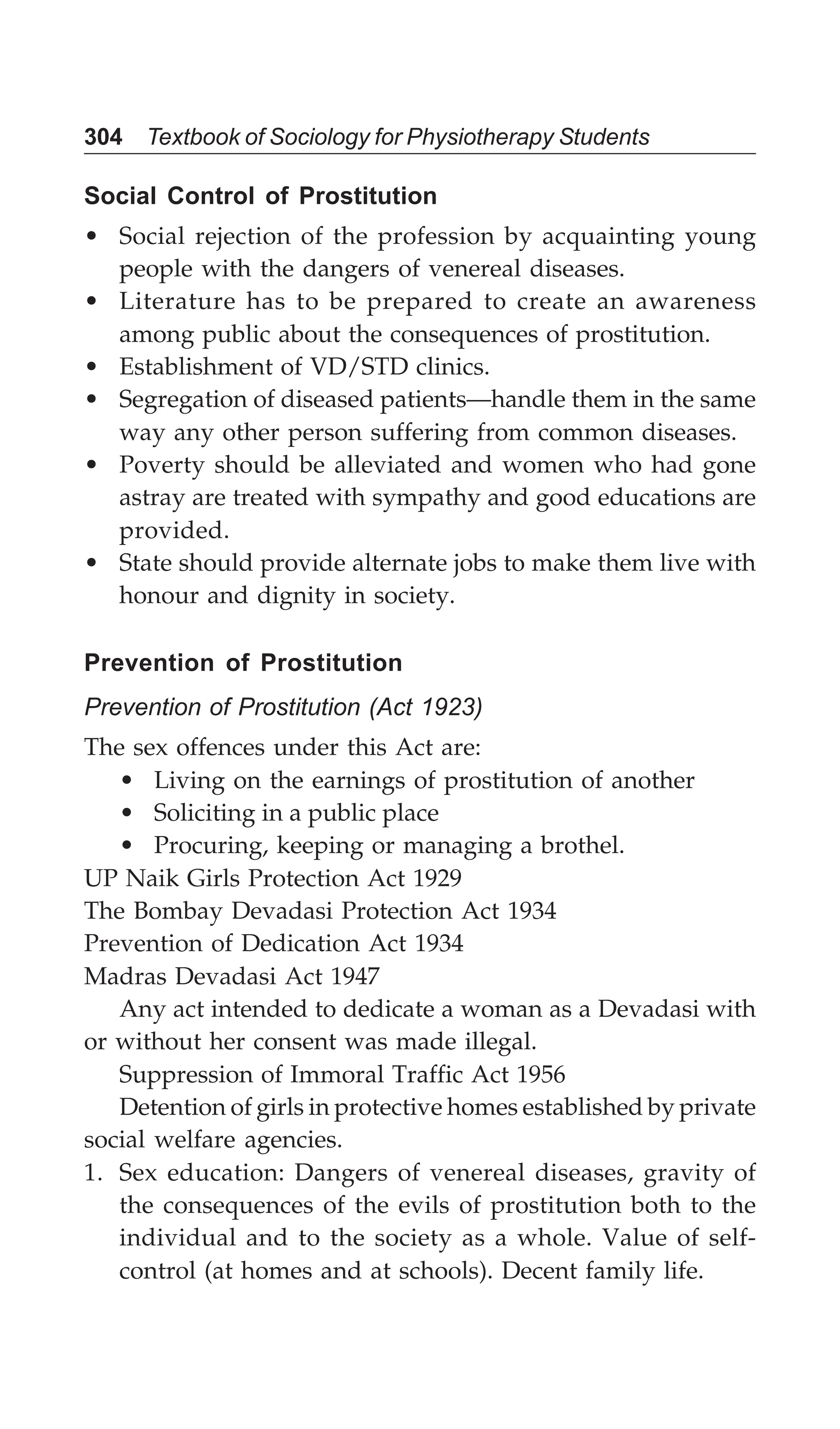 304 Textbook of Sociology for Physiotherapy Students
Social Control of Prostitution
• Social rejection of the profession by acquainting young
people with the dangers of venereal diseases.
• Literature has to be prepared to create an awareness
among public about the consequences of prostitution.
• Establishment of VD/STD clinics.
• Segregation of diseased patients—handle them in the same
way any other person suffering from common diseases.
• Poverty should be alleviated and women who had gone
astray are treated with sympathy and good educations are
provided.
• State should provide alternate jobs to make them live with
honour and dignity in society.
Prevention of Prostitution
Prevention of Prostitution (Act 1923)
The sex offences under this Act are:
• Living on the earnings of prostitution of another
• Soliciting in a public place
• Procuring, keeping or managing a brothel.
UP Naik Girls Protection Act 1929
The Bombay Devadasi Protection Act 1934
Prevention of Dedication Act 1934
Madras Devadasi Act 1947
Any act intended to dedicate a woman as a Devadasi with
or without her consent was made illegal.
Suppression of Immoral Traffic Act 1956
Detention of girls in protective homes established by private
social welfare agencies.
1. Sex education: Dangers of venereal diseases, gravity of
the consequences of the evils of prostitution both to the
individual and to the society as a whole. Value of self-
control (at homes and at schools). Decent family life.
 