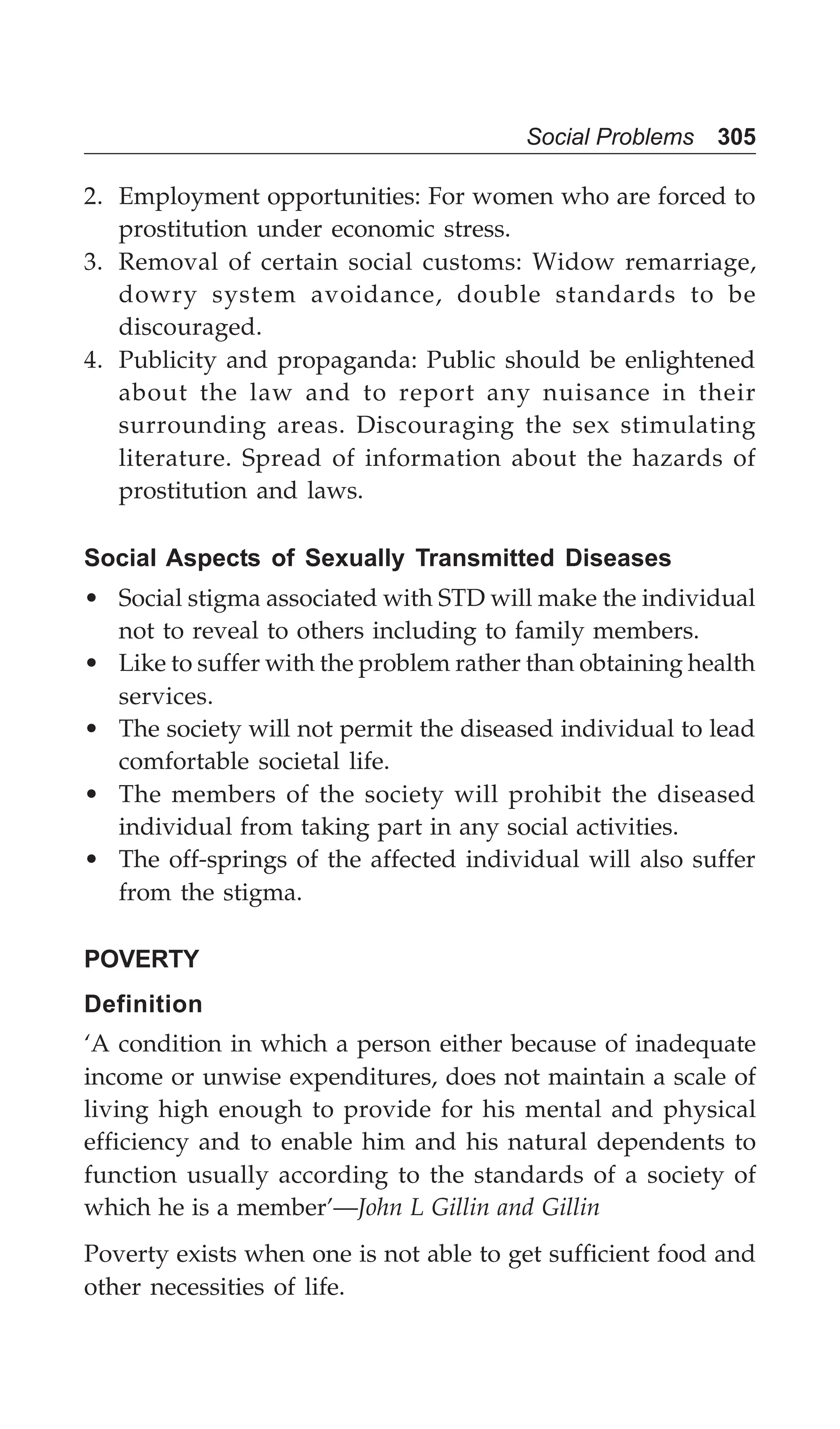 Social Problems 305
2. Employment opportunities: For women who are forced to
prostitution under economic stress.
3. Removal of certain social customs: Widow remarriage,
dowry system avoidance, double standards to be
discouraged.
4. Publicity and propaganda: Public should be enlightened
about the law and to report any nuisance in their
surrounding areas. Discouraging the sex stimulating
literature. Spread of information about the hazards of
prostitution and laws.
Social Aspects of Sexually Transmitted Diseases
• Social stigma associated with STD will make the individual
not to reveal to others including to family members.
• Like to suffer with the problem rather than obtaining health
services.
• The society will not permit the diseased individual to lead
comfortable societal life.
• The members of the society will prohibit the diseased
individual from taking part in any social activities.
• The off-springs of the affected individual will also suffer
from the stigma.
POVERTY
Definition
‘A condition in which a person either because of inadequate
income or unwise expenditures, does not maintain a scale of
living high enough to provide for his mental and physical
efficiency and to enable him and his natural dependents to
function usually according to the standards of a society of
which he is a member’—John L Gillin and Gillin
Poverty exists when one is not able to get sufficient food and
other necessities of life.
 