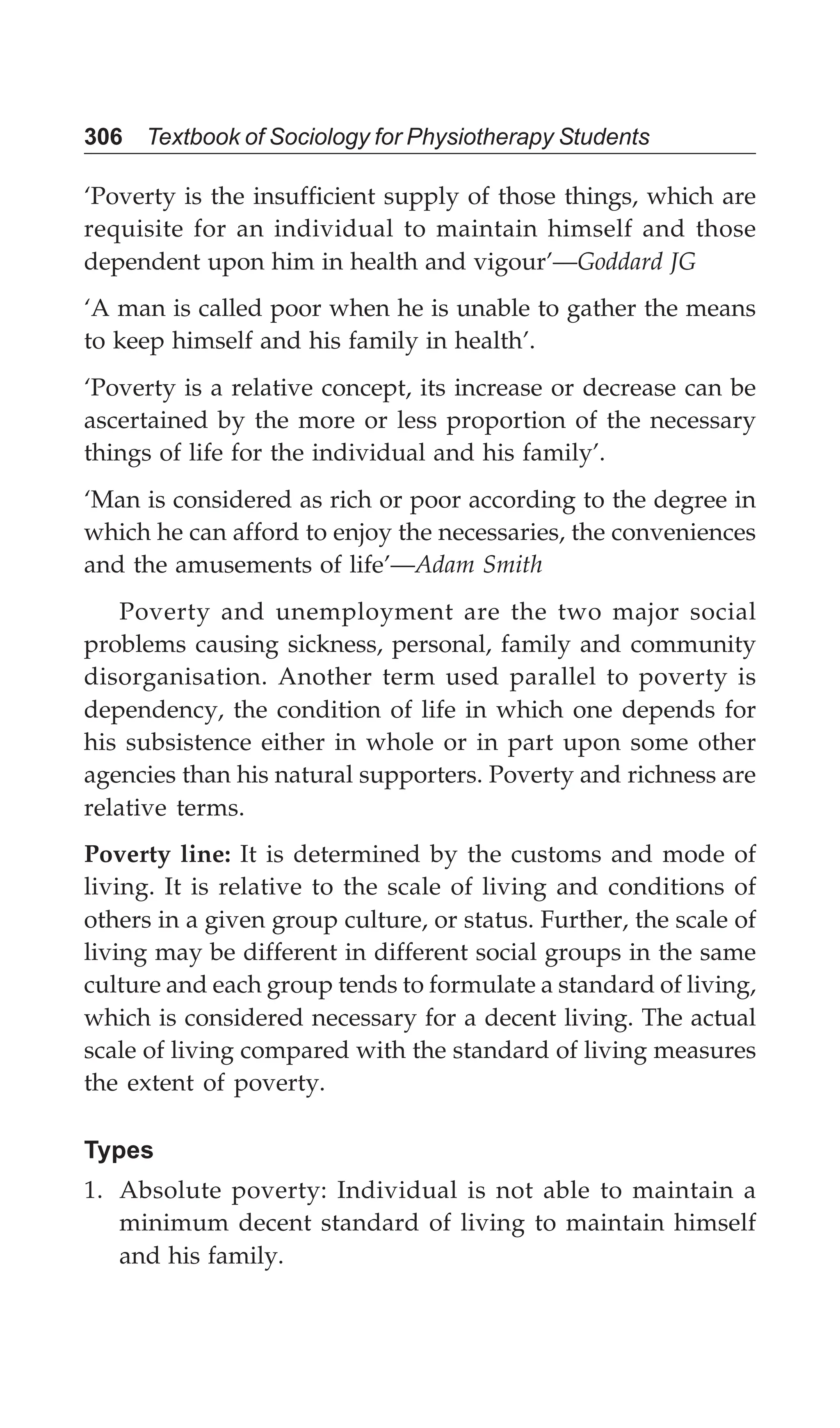306 Textbook of Sociology for Physiotherapy Students
‘Poverty is the insufficient supply of those things, which are
requisite for an individual to maintain himself and those
dependent upon him in health and vigour’—Goddard JG
‘A man is called poor when he is unable to gather the means
to keep himself and his family in health’.
‘Poverty is a relative concept, its increase or decrease can be
ascertained by the more or less proportion of the necessary
things of life for the individual and his family’.
‘Man is considered as rich or poor according to the degree in
which he can afford to enjoy the necessaries, the conveniences
and the amusements of life’—Adam Smith
Poverty and unemployment are the two major social
problems causing sickness, personal, family and community
disorganisation. Another term used parallel to poverty is
dependency, the condition of life in which one depends for
his subsistence either in whole or in part upon some other
agencies than his natural supporters. Poverty and richness are
relative terms.
Poverty line: It is determined by the customs and mode of
living. It is relative to the scale of living and conditions of
others in a given group culture, or status. Further, the scale of
living may be different in different social groups in the same
culture and each group tends to formulate a standard of living,
which is considered necessary for a decent living. The actual
scale of living compared with the standard of living measures
the extent of poverty.
Types
1. Absolute poverty: Individual is not able to maintain a
minimum decent standard of living to maintain himself
and his family.
 
