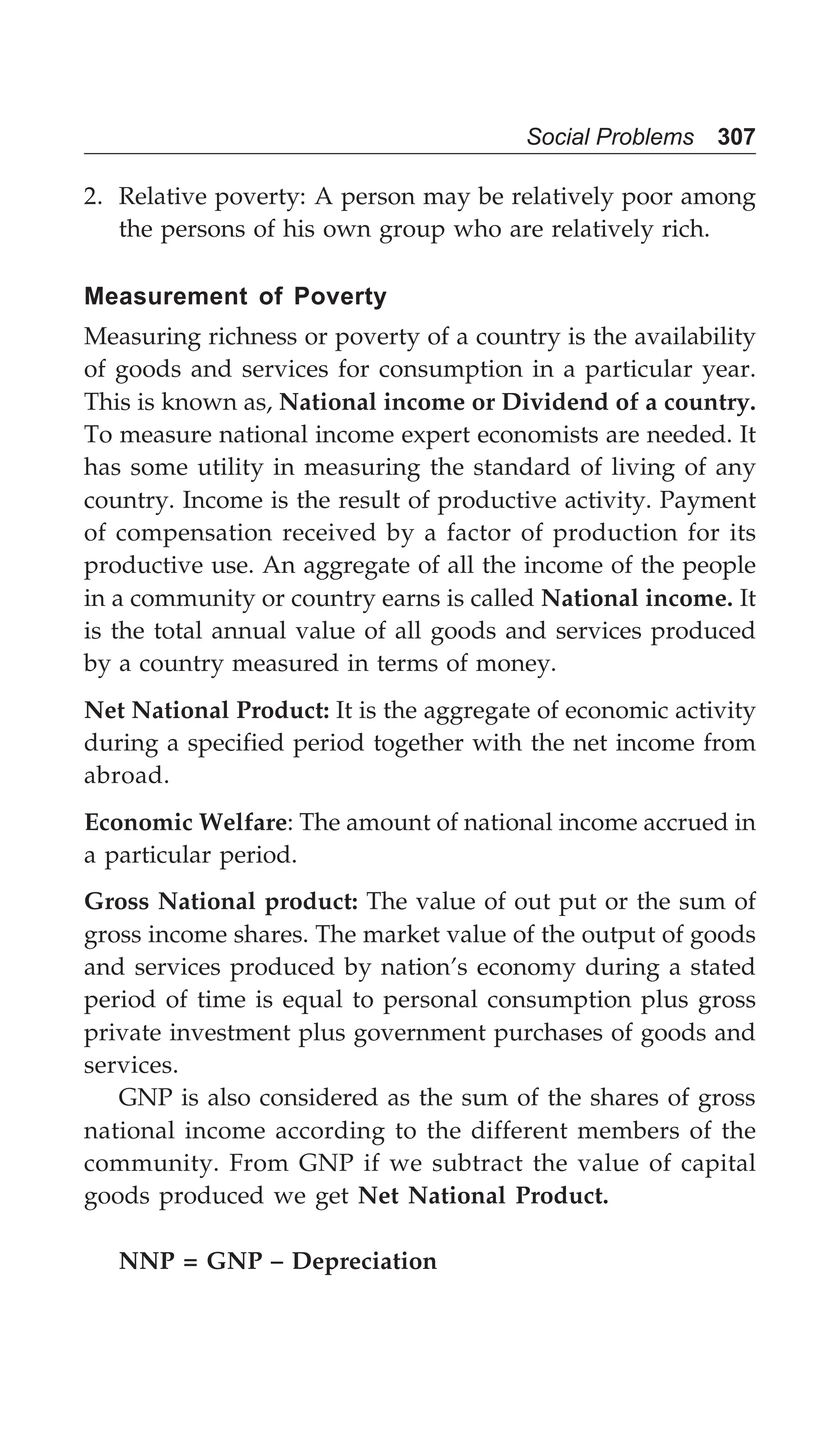 Social Problems 307
2. Relative poverty: A person may be relatively poor among
the persons of his own group who are relatively rich.
Measurement of Poverty
Measuring richness or poverty of a country is the availability
of goods and services for consumption in a particular year.
This is known as, National income or Dividend of a country.
To measure national income expert economists are needed. It
has some utility in measuring the standard of living of any
country. Income is the result of productive activity. Payment
of compensation received by a factor of production for its
productive use. An aggregate of all the income of the people
in a community or country earns is called National income. It
is the total annual value of all goods and services produced
by a country measured in terms of money.
Net National Product: It is the aggregate of economic activity
during a specified period together with the net income from
abroad.
Economic Welfare: The amount of national income accrued in
a particular period.
Gross National product: The value of out put or the sum of
gross income shares. The market value of the output of goods
and services produced by nation’s economy during a stated
period of time is equal to personal consumption plus gross
private investment plus government purchases of goods and
services.
GNP is also considered as the sum of the shares of gross
national income according to the different members of the
community. From GNP if we subtract the value of capital
goods produced we get Net National Product.
NNP = GNP – Depreciation
 