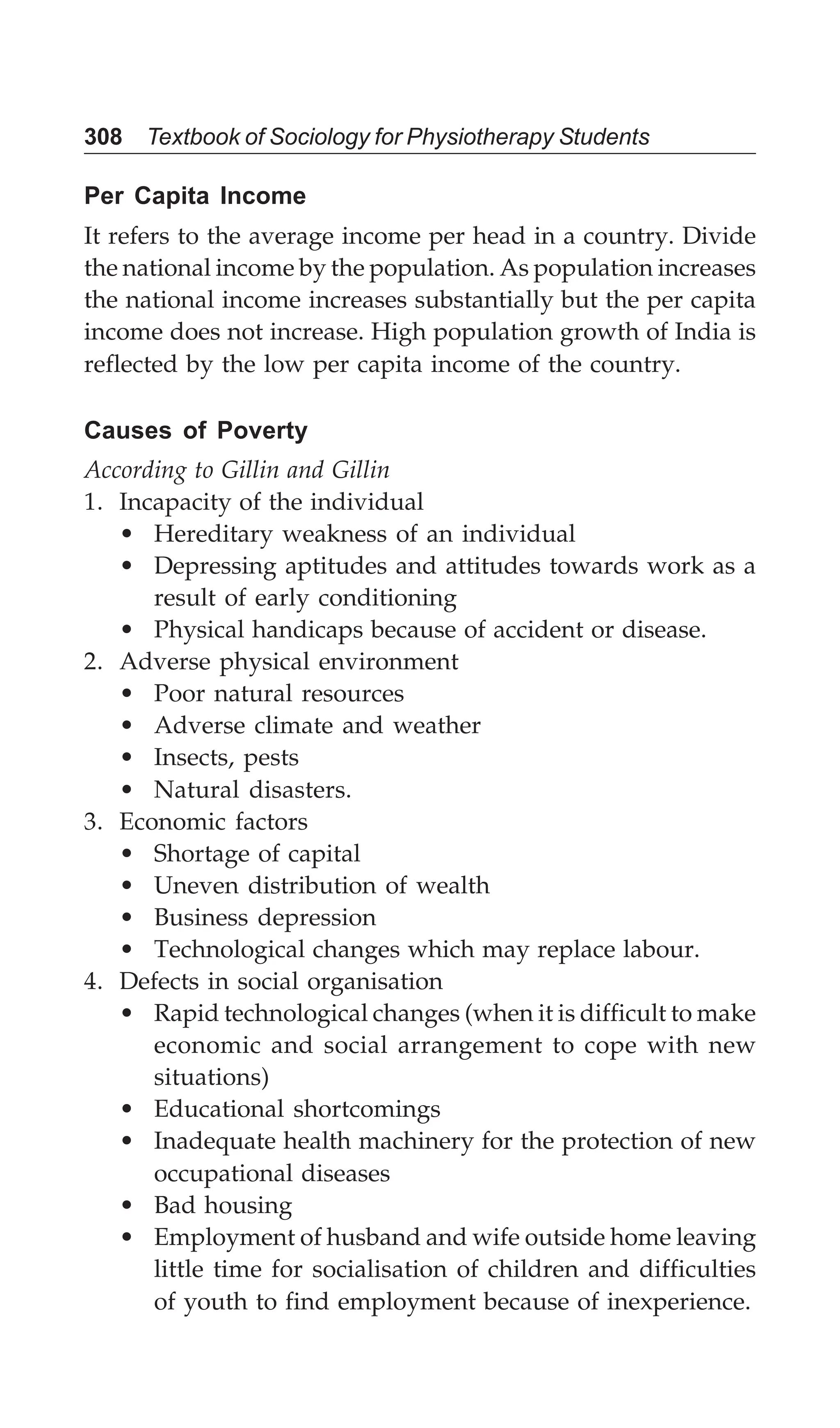 308 Textbook of Sociology for Physiotherapy Students
Per Capita Income
It refers to the average income per head in a country. Divide
the national income by the population. As population increases
the national income increases substantially but the per capita
income does not increase. High population growth of India is
reflected by the low per capita income of the country.
Causes of Poverty
According to Gillin and Gillin
1. Incapacity of the individual
• Hereditary weakness of an individual
• Depressing aptitudes and attitudes towards work as a
result of early conditioning
• Physical handicaps because of accident or disease.
2. Adverse physical environment
• Poor natural resources
• Adverse climate and weather
• Insects, pests
• Natural disasters.
3. Economic factors
• Shortage of capital
• Uneven distribution of wealth
• Business depression
• Technological changes which may replace labour.
4. Defects in social organisation
• Rapid technological changes (when it is difficult to make
economic and social arrangement to cope with new
situations)
• Educational shortcomings
• Inadequate health machinery for the protection of new
occupational diseases
• Bad housing
• Employment of husband and wife outside home leaving
little time for socialisation of children and difficulties
of youth to find employment because of inexperience.
 