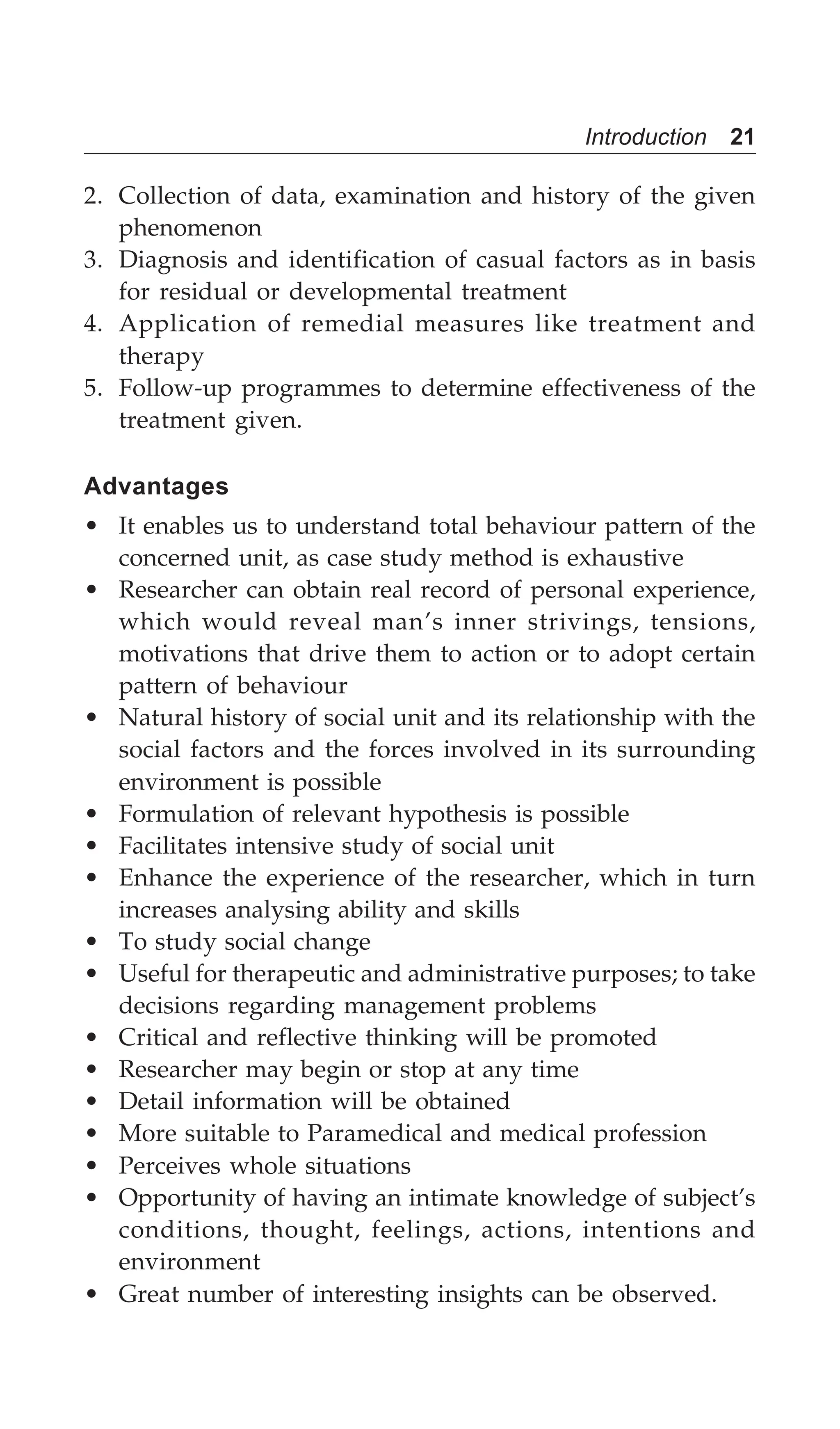 Introduction 21
2. Collection of data, examination and history of the given
phenomenon
3. Diagnosis and identification of casual factors as in basis
for residual or developmental treatment
4. Application of remedial measures like treatment and
therapy
5. Follow-up programmes to determine effectiveness of the
treatment given.
Advantages
• It enables us to understand total behaviour pattern of the
concerned unit, as case study method is exhaustive
• Researcher can obtain real record of personal experience,
which would reveal man’s inner strivings, tensions,
motivations that drive them to action or to adopt certain
pattern of behaviour
• Natural history of social unit and its relationship with the
social factors and the forces involved in its surrounding
environment is possible
• Formulation of relevant hypothesis is possible
• Facilitates intensive study of social unit
• Enhance the experience of the researcher, which in turn
increases analysing ability and skills
• To study social change
• Useful for therapeutic and administrative purposes; to take
decisions regarding management problems
• Critical and reflective thinking will be promoted
• Researcher may begin or stop at any time
• Detail information will be obtained
• More suitable to Paramedical and medical profession
• Perceives whole situations
• Opportunity of having an intimate knowledge of subject’s
conditions, thought, feelings, actions, intentions and
environment
• Great number of interesting insights can be observed.
 