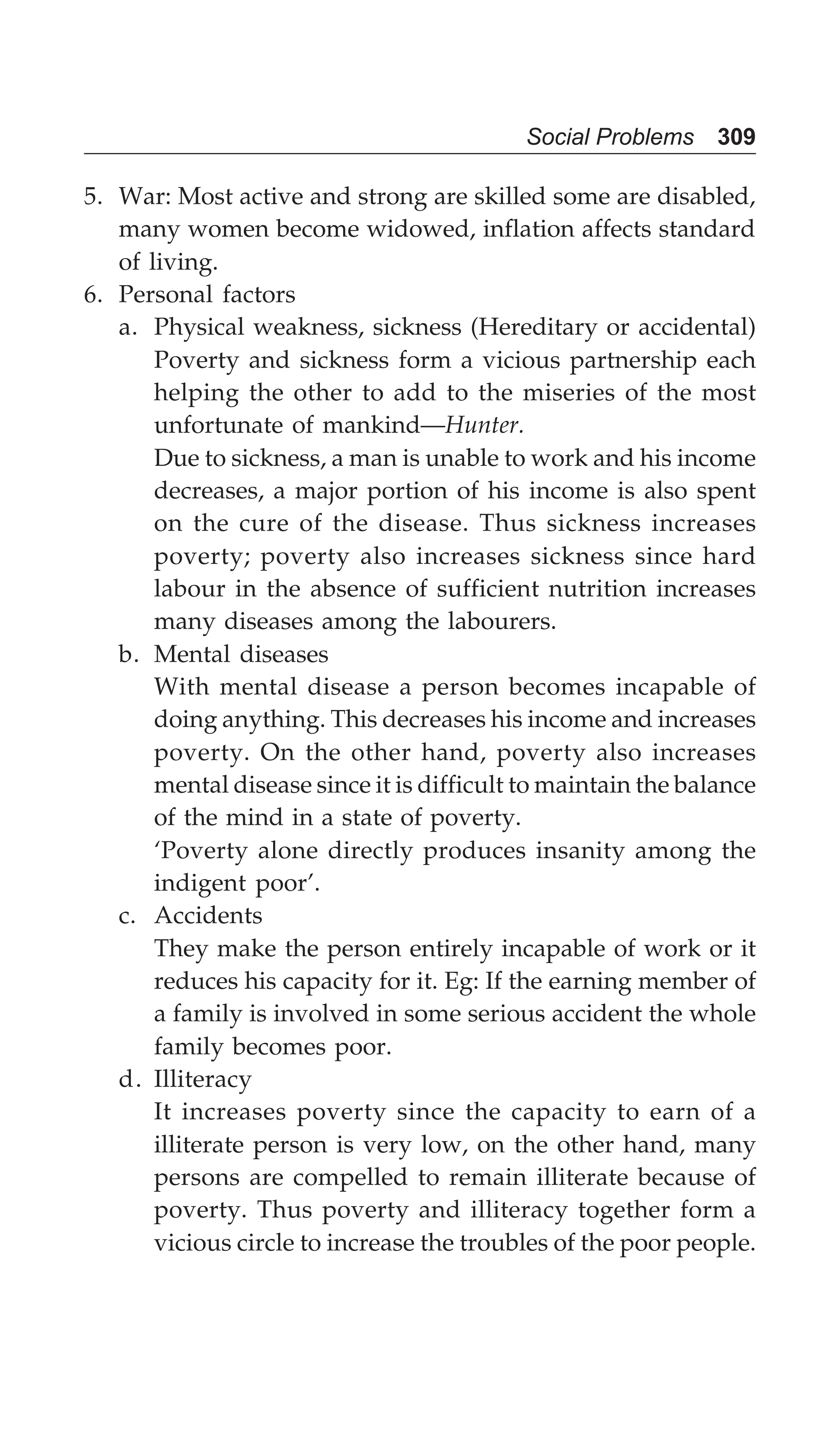 Social Problems 309
5. War: Most active and strong are skilled some are disabled,
many women become widowed, inflation affects standard
of living.
6. Personal factors
a. Physical weakness, sickness (Hereditary or accidental)
Poverty and sickness form a vicious partnership each
helping the other to add to the miseries of the most
unfortunate of mankind—Hunter.
Due to sickness, a man is unable to work and his income
decreases, a major portion of his income is also spent
on the cure of the disease. Thus sickness increases
poverty; poverty also increases sickness since hard
labour in the absence of sufficient nutrition increases
many diseases among the labourers.
b. Mental diseases
With mental disease a person becomes incapable of
doing anything. This decreases his income and increases
poverty. On the other hand, poverty also increases
mental disease since it is difficult to maintain the balance
of the mind in a state of poverty.
‘Poverty alone directly produces insanity among the
indigent poor’.
c. Accidents
They make the person entirely incapable of work or it
reduces his capacity for it. Eg: If the earning member of
a family is involved in some serious accident the whole
family becomes poor.
d. Illiteracy
It increases poverty since the capacity to earn of a
illiterate person is very low, on the other hand, many
persons are compelled to remain illiterate because of
poverty. Thus poverty and illiteracy together form a
vicious circle to increase the troubles of the poor people.
 