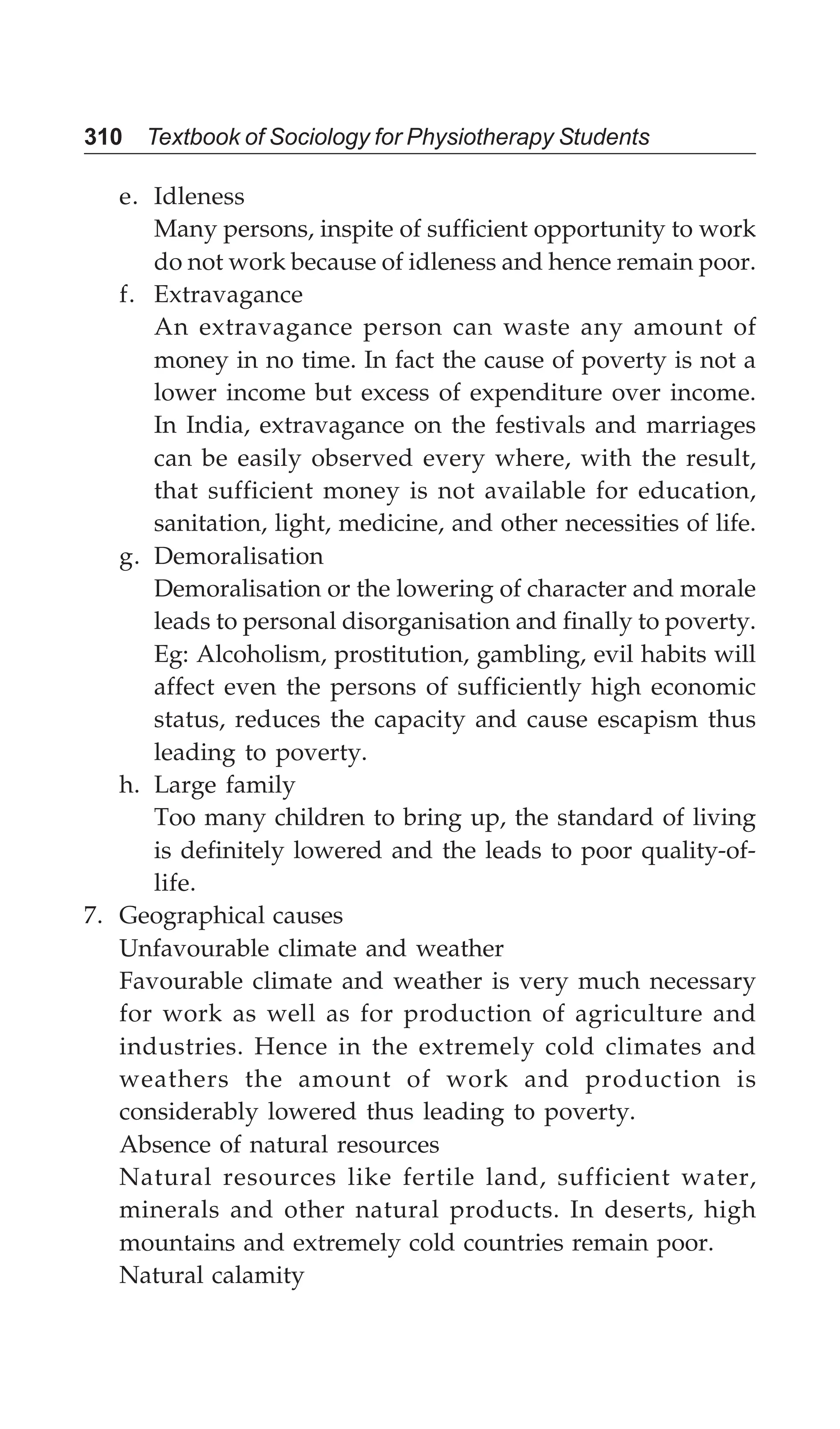 310 Textbook of Sociology for Physiotherapy Students
e. Idleness
Many persons, inspite of sufficient opportunity to work
do not work because of idleness and hence remain poor.
f. Extravagance
An extravagance person can waste any amount of
money in no time. In fact the cause of poverty is not a
lower income but excess of expenditure over income.
In India, extravagance on the festivals and marriages
can be easily observed every where, with the result,
that sufficient money is not available for education,
sanitation, light, medicine, and other necessities of life.
g. Demoralisation
Demoralisation or the lowering of character and morale
leads to personal disorganisation and finally to poverty.
Eg: Alcoholism, prostitution, gambling, evil habits will
affect even the persons of sufficiently high economic
status, reduces the capacity and cause escapism thus
leading to poverty.
h. Large family
Too many children to bring up, the standard of living
is definitely lowered and the leads to poor quality-of-
life.
7. Geographical causes
Unfavourable climate and weather
Favourable climate and weather is very much necessary
for work as well as for production of agriculture and
industries. Hence in the extremely cold climates and
weathers the amount of work and production is
considerably lowered thus leading to poverty.
Absence of natural resources
Natural resources like fertile land, sufficient water,
minerals and other natural products. In deserts, high
mountains and extremely cold countries remain poor.
Natural calamity
 