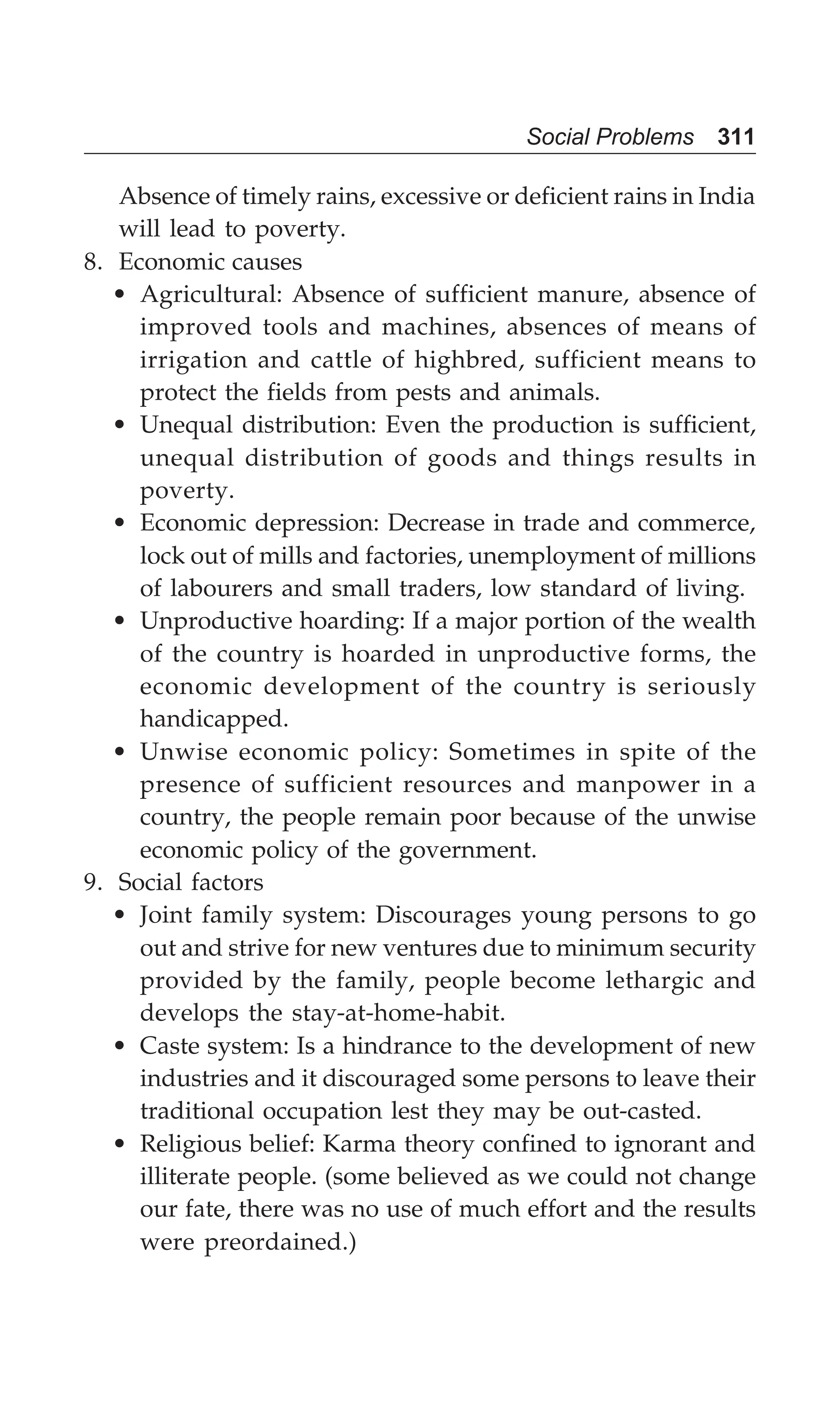Social Problems 311
Absence of timely rains, excessive or deficient rains in India
will lead to poverty.
8. Economic causes
• Agricultural: Absence of sufficient manure, absence of
improved tools and machines, absences of means of
irrigation and cattle of highbred, sufficient means to
protect the fields from pests and animals.
• Unequal distribution: Even the production is sufficient,
unequal distribution of goods and things results in
poverty.
• Economic depression: Decrease in trade and commerce,
lock out of mills and factories, unemployment of millions
of labourers and small traders, low standard of living.
• Unproductive hoarding: If a major portion of the wealth
of the country is hoarded in unproductive forms, the
economic development of the country is seriously
handicapped.
• Unwise economic policy: Sometimes in spite of the
presence of sufficient resources and manpower in a
country, the people remain poor because of the unwise
economic policy of the government.
9. Social factors
• Joint family system: Discourages young persons to go
out and strive for new ventures due to minimum security
provided by the family, people become lethargic and
develops the stay-at-home-habit.
• Caste system: Is a hindrance to the development of new
industries and it discouraged some persons to leave their
traditional occupation lest they may be out-casted.
• Religious belief: Karma theory confined to ignorant and
illiterate people. (some believed as we could not change
our fate, there was no use of much effort and the results
were preordained.)
 