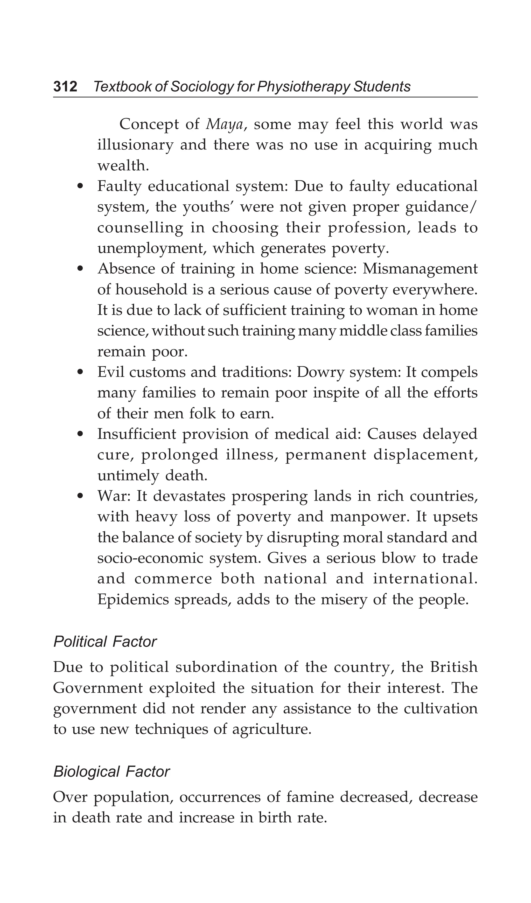 312 Textbook of Sociology for Physiotherapy Students
Concept of Maya, some may feel this world was
illusionary and there was no use in acquiring much
wealth.
• Faulty educational system: Due to faulty educational
system, the youths’ were not given proper guidance/
counselling in choosing their profession, leads to
unemployment, which generates poverty.
• Absence of training in home science: Mismanagement
of household is a serious cause of poverty everywhere.
It is due to lack of sufficient training to woman in home
science, without such training many middle class families
remain poor.
• Evil customs and traditions: Dowry system: It compels
many families to remain poor inspite of all the efforts
of their men folk to earn.
• Insufficient provision of medical aid: Causes delayed
cure, prolonged illness, permanent displacement,
untimely death.
• War: It devastates prospering lands in rich countries,
with heavy loss of poverty and manpower. It upsets
the balance of society by disrupting moral standard and
socio-economic system. Gives a serious blow to trade
and commerce both national and international.
Epidemics spreads, adds to the misery of the people.
Political Factor
Due to political subordination of the country, the British
Government exploited the situation for their interest. The
government did not render any assistance to the cultivation
to use new techniques of agriculture.
Biological Factor
Over population, occurrences of famine decreased, decrease
in death rate and increase in birth rate.
 