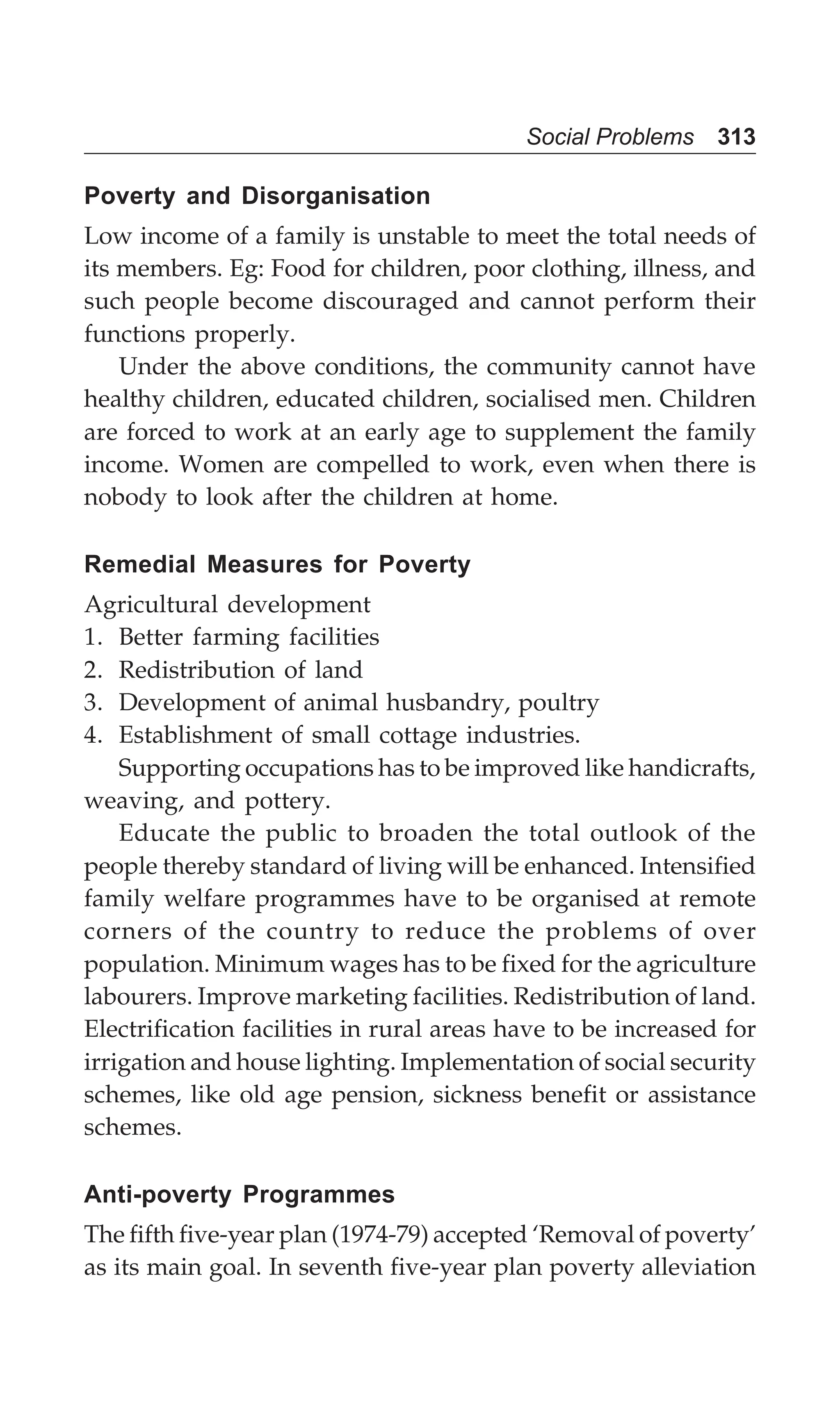 Social Problems 313
Poverty and Disorganisation
Low income of a family is unstable to meet the total needs of
its members. Eg: Food for children, poor clothing, illness, and
such people become discouraged and cannot perform their
functions properly.
Under the above conditions, the community cannot have
healthy children, educated children, socialised men. Children
are forced to work at an early age to supplement the family
income. Women are compelled to work, even when there is
nobody to look after the children at home.
Remedial Measures for Poverty
Agricultural development
1. Better farming facilities
2. Redistribution of land
3. Development of animal husbandry, poultry
4. Establishment of small cottage industries.
Supporting occupations has to be improved like handicrafts,
weaving, and pottery.
Educate the public to broaden the total outlook of the
people thereby standard of living will be enhanced. Intensified
family welfare programmes have to be organised at remote
corners of the country to reduce the problems of over
population. Minimum wages has to be fixed for the agriculture
labourers. Improve marketing facilities. Redistribution of land.
Electrification facilities in rural areas have to be increased for
irrigation and house lighting. Implementation of social security
schemes, like old age pension, sickness benefit or assistance
schemes.
Anti-poverty Programmes
The fifth five-year plan (1974-79) accepted ‘Removal of poverty’
as its main goal. In seventh five-year plan poverty alleviation
 