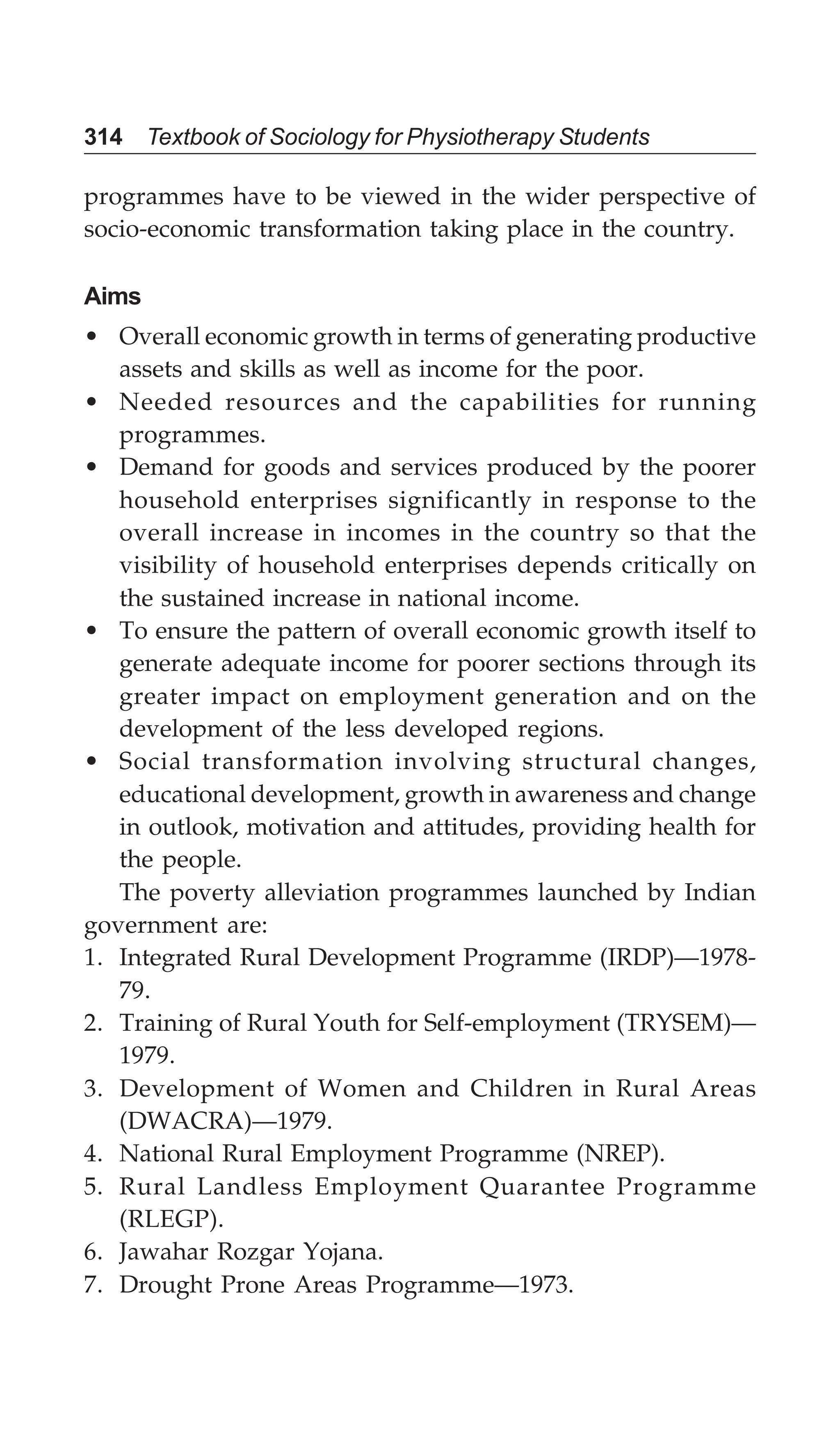 314 Textbook of Sociology for Physiotherapy Students
programmes have to be viewed in the wider perspective of
socio-economic transformation taking place in the country.
Aims
• Overall economic growth in terms of generating productive
assets and skills as well as income for the poor.
• Needed resources and the capabilities for running
programmes.
• Demand for goods and services produced by the poorer
household enterprises significantly in response to the
overall increase in incomes in the country so that the
visibility of household enterprises depends critically on
the sustained increase in national income.
• To ensure the pattern of overall economic growth itself to
generate adequate income for poorer sections through its
greater impact on employment generation and on the
development of the less developed regions.
• Social transformation involving structural changes,
educational development, growth in awareness and change
in outlook, motivation and attitudes, providing health for
the people.
The poverty alleviation programmes launched by Indian
government are:
1. Integrated Rural Development Programme (IRDP)—1978-
79.
2. Training of Rural Youth for Self-employment (TRYSEM)—
1979.
3. Development of Women and Children in Rural Areas
(DWACRA)—1979.
4. National Rural Employment Programme (NREP).
5. Rural Landless Employment Quarantee Programme
(RLEGP).
6. Jawahar Rozgar Yojana.
7. Drought Prone Areas Programme—1973.
 