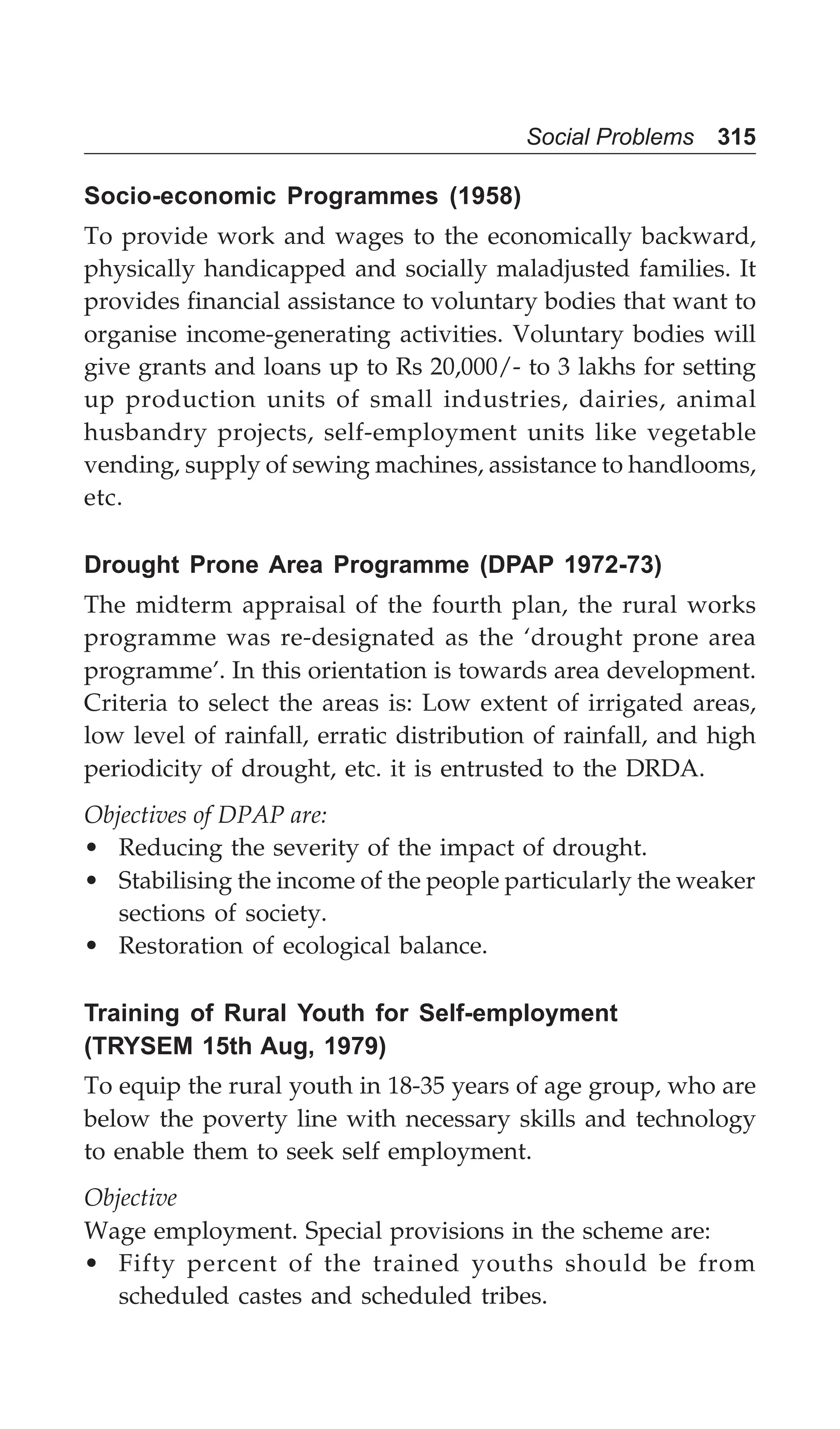 Social Problems 315
Socio-economic Programmes (1958)
To provide work and wages to the economically backward,
physically handicapped and socially maladjusted families. It
provides financial assistance to voluntary bodies that want to
organise income-generating activities. Voluntary bodies will
give grants and loans up to Rs 20,000/- to 3 lakhs for setting
up production units of small industries, dairies, animal
husbandry projects, self-employment units like vegetable
vending, supply of sewing machines, assistance to handlooms,
etc.
Drought Prone Area Programme (DPAP 1972-73)
The midterm appraisal of the fourth plan, the rural works
programme was re-designated as the ‘drought prone area
programme’. In this orientation is towards area development.
Criteria to select the areas is: Low extent of irrigated areas,
low level of rainfall, erratic distribution of rainfall, and high
periodicity of drought, etc. it is entrusted to the DRDA.
Objectives of DPAP are:
• Reducing the severity of the impact of drought.
• Stabilising the income of the people particularly the weaker
sections of society.
• Restoration of ecological balance.
Training of Rural Youth for Self-employment
(TRYSEM 15th Aug, 1979)
To equip the rural youth in 18-35 years of age group, who are
below the poverty line with necessary skills and technology
to enable them to seek self employment.
Objective
Wage employment. Special provisions in the scheme are:
• Fifty percent of the trained youths should be from
scheduled castes and scheduled tribes.
 