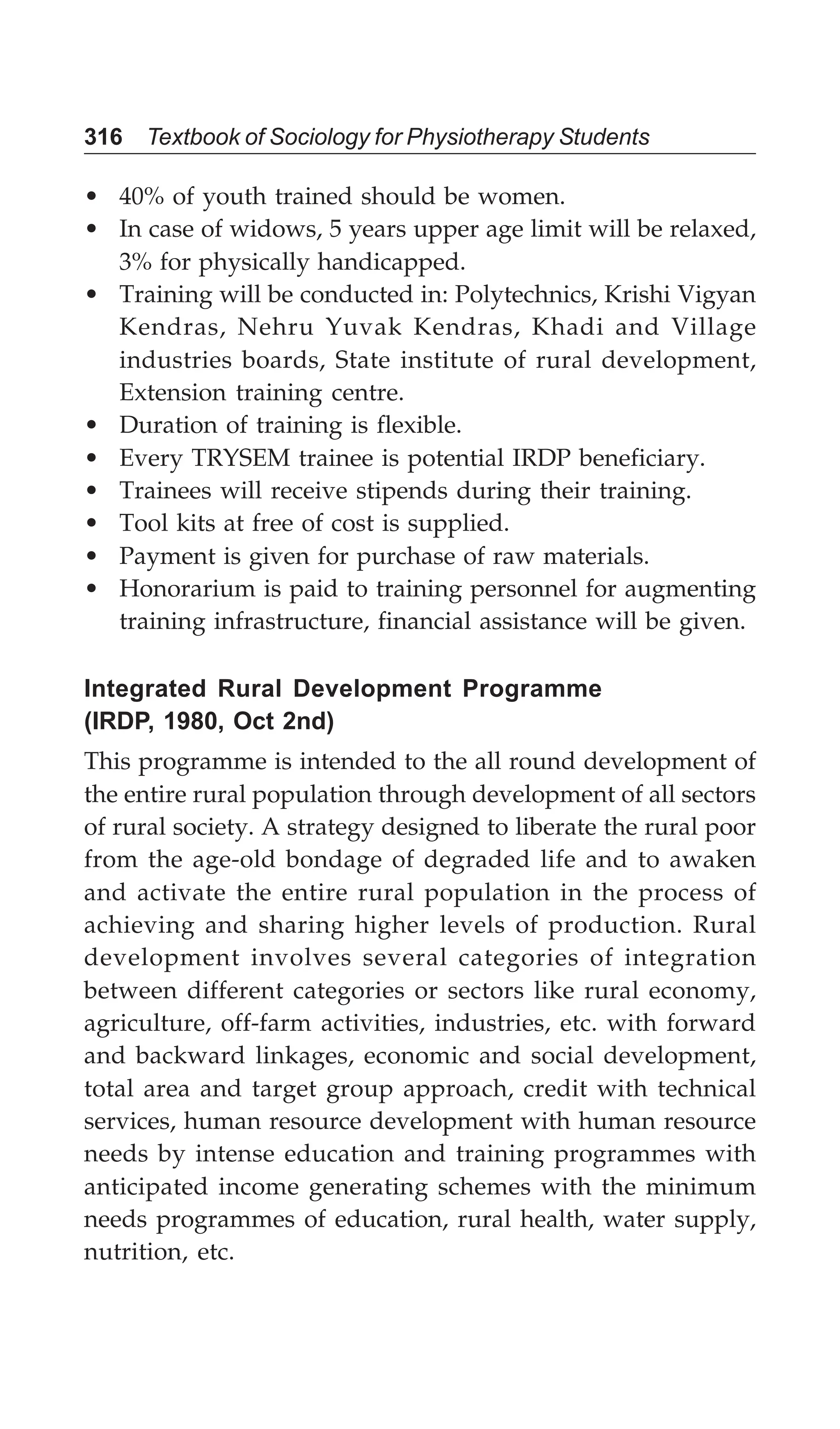316 Textbook of Sociology for Physiotherapy Students
• 40% of youth trained should be women.
• In case of widows, 5 years upper age limit will be relaxed,
3% for physically handicapped.
• Training will be conducted in: Polytechnics, Krishi Vigyan
Kendras, Nehru Yuvak Kendras, Khadi and Village
industries boards, State institute of rural development,
Extension training centre.
• Duration of training is flexible.
• Every TRYSEM trainee is potential IRDP beneficiary.
• Trainees will receive stipends during their training.
• Tool kits at free of cost is supplied.
• Payment is given for purchase of raw materials.
• Honorarium is paid to training personnel for augmenting
training infrastructure, financial assistance will be given.
Integrated Rural Development Programme
(IRDP, 1980, Oct 2nd)
This programme is intended to the all round development of
the entire rural population through development of all sectors
of rural society. A strategy designed to liberate the rural poor
from the age-old bondage of degraded life and to awaken
and activate the entire rural population in the process of
achieving and sharing higher levels of production. Rural
development involves several categories of integration
between different categories or sectors like rural economy,
agriculture, off-farm activities, industries, etc. with forward
and backward linkages, economic and social development,
total area and target group approach, credit with technical
services, human resource development with human resource
needs by intense education and training programmes with
anticipated income generating schemes with the minimum
needs programmes of education, rural health, water supply,
nutrition, etc.
 