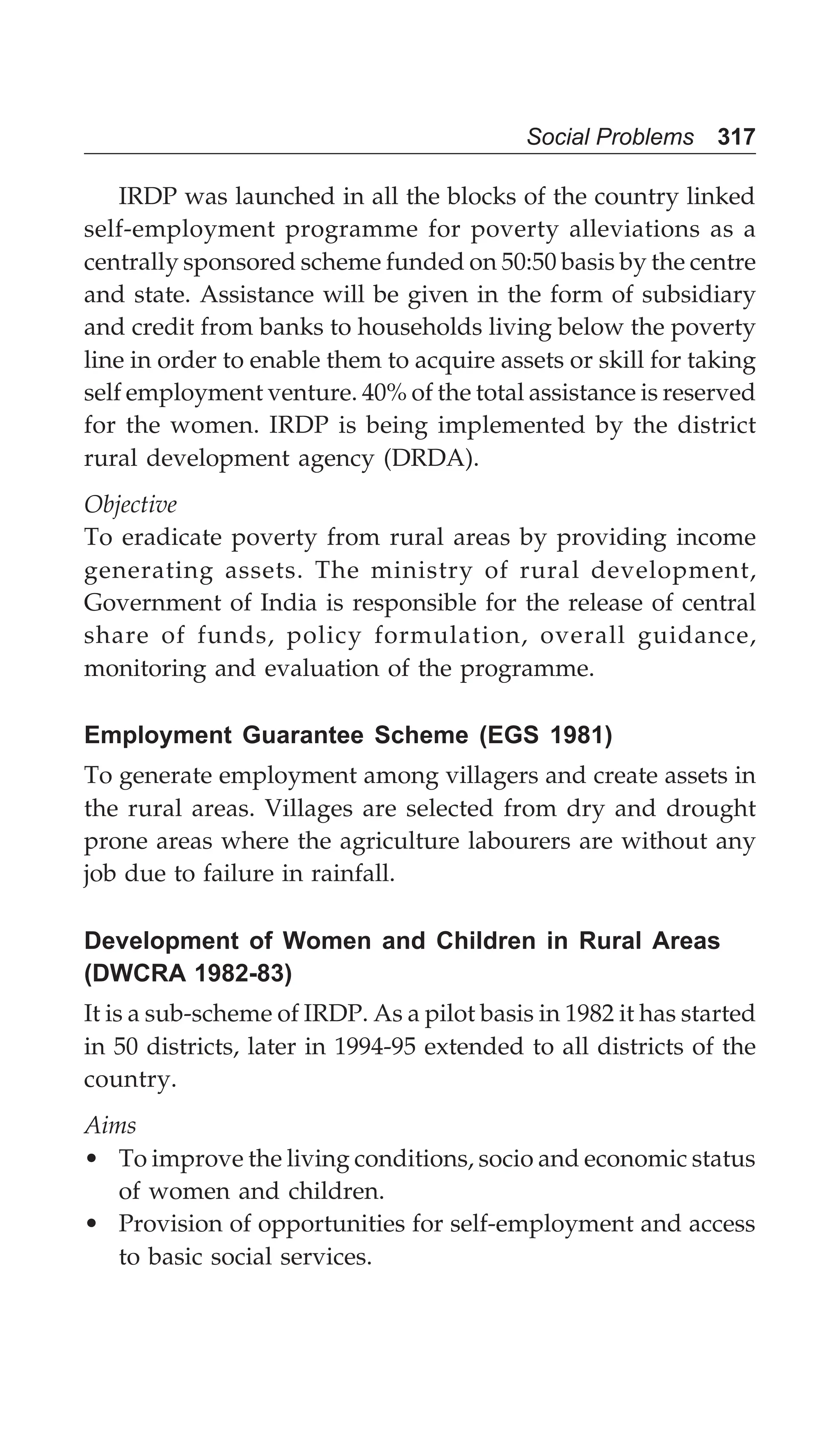 Social Problems 317
IRDP was launched in all the blocks of the country linked
self-employment programme for poverty alleviations as a
centrally sponsored scheme funded on 50:50 basis by the centre
and state. Assistance will be given in the form of subsidiary
and credit from banks to households living below the poverty
line in order to enable them to acquire assets or skill for taking
self employment venture. 40% of the total assistance is reserved
for the women. IRDP is being implemented by the district
rural development agency (DRDA).
Objective
To eradicate poverty from rural areas by providing income
generating assets. The ministry of rural development,
Government of India is responsible for the release of central
share of funds, policy formulation, overall guidance,
monitoring and evaluation of the programme.
Employment Guarantee Scheme (EGS 1981)
To generate employment among villagers and create assets in
the rural areas. Villages are selected from dry and drought
prone areas where the agriculture labourers are without any
job due to failure in rainfall.
Development of Women and Children in Rural Areas
(DWCRA 1982-83)
It is a sub-scheme of IRDP. As a pilot basis in 1982 it has started
in 50 districts, later in 1994-95 extended to all districts of the
country.
Aims
• To improve the living conditions, socio and economic status
of women and children.
• Provision of opportunities for self-employment and access
to basic social services.
 
