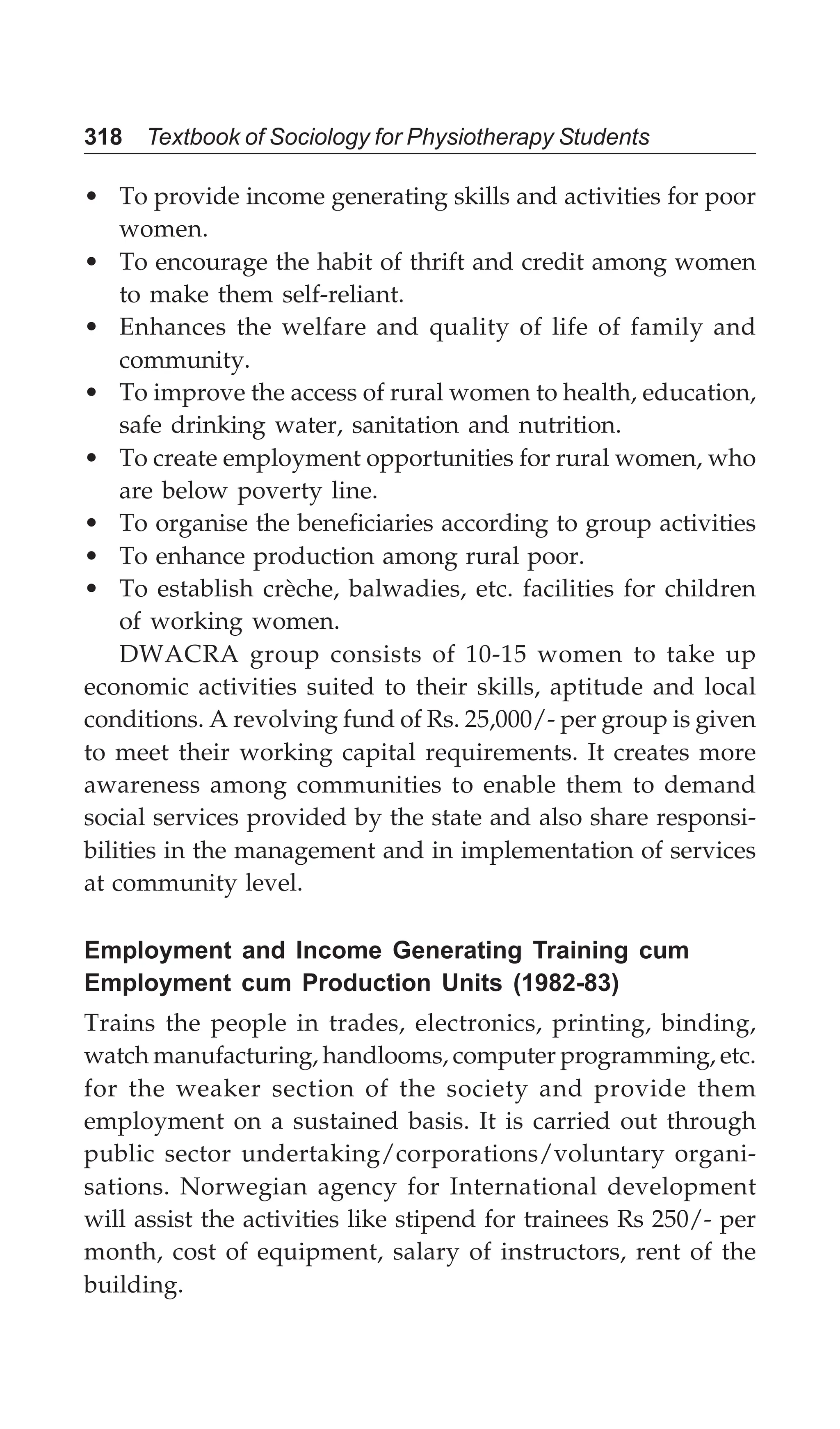 318 Textbook of Sociology for Physiotherapy Students
• To provide income generating skills and activities for poor
women.
• To encourage the habit of thrift and credit among women
to make them self-reliant.
• Enhances the welfare and quality of life of family and
community.
• To improve the access of rural women to health, education,
safe drinking water, sanitation and nutrition.
• To create employment opportunities for rural women, who
are below poverty line.
• To organise the beneficiaries according to group activities
• To enhance production among rural poor.
• To establish crèche, balwadies, etc. facilities for children
of working women.
DWACRA group consists of 10-15 women to take up
economic activities suited to their skills, aptitude and local
conditions. A revolving fund of Rs. 25,000/- per group is given
to meet their working capital requirements. It creates more
awareness among communities to enable them to demand
social services provided by the state and also share responsi-
bilities in the management and in implementation of services
at community level.
Employment and Income Generating Training cum
Employment cum Production Units (1982-83)
Trains the people in trades, electronics, printing, binding,
watch manufacturing, handlooms, computer programming, etc.
for the weaker section of the society and provide them
employment on a sustained basis. It is carried out through
public sector undertaking/corporations/voluntary organi-
sations. Norwegian agency for International development
will assist the activities like stipend for trainees Rs 250/- per
month, cost of equipment, salary of instructors, rent of the
building.
 