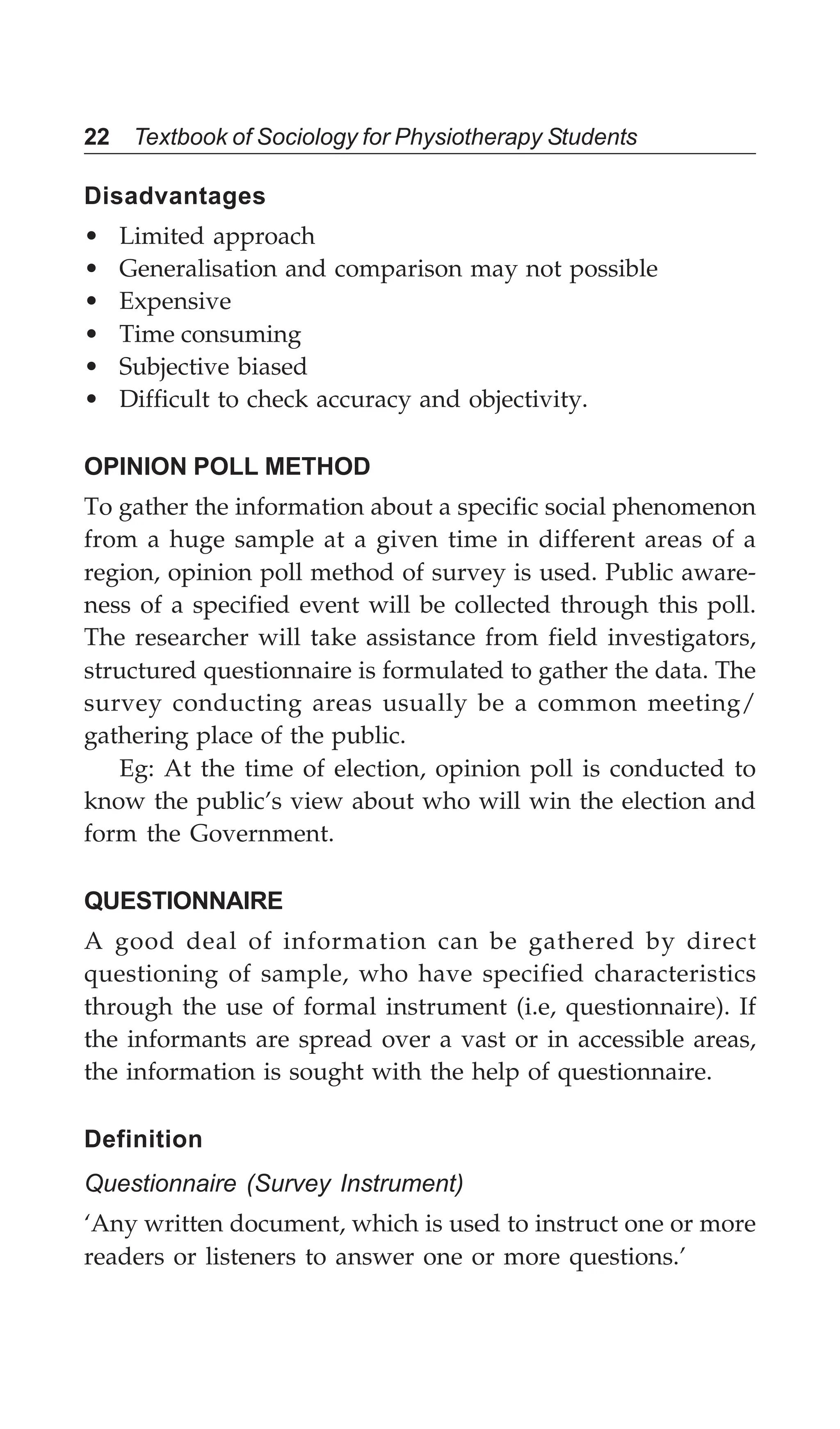 22 Textbook of Sociology for Physiotherapy Students
Disadvantages
• Limited approach
• Generalisation and comparison may not possible
• Expensive
• Time consuming
• Subjective biased
• Difficult to check accuracy and objectivity.
OPINION POLL METHOD
To gather the information about a specific social phenomenon
from a huge sample at a given time in different areas of a
region, opinion poll method of survey is used. Public aware-
ness of a specified event will be collected through this poll.
The researcher will take assistance from field investigators,
structured questionnaire is formulated to gather the data. The
survey conducting areas usually be a common meeting/
gathering place of the public.
Eg: At the time of election, opinion poll is conducted to
know the public’s view about who will win the election and
form the Government.
QUESTIONNAIRE
A good deal of information can be gathered by direct
questioning of sample, who have specified characteristics
through the use of formal instrument (i.e, questionnaire). If
the informants are spread over a vast or in accessible areas,
the information is sought with the help of questionnaire.
Definition
Questionnaire (Survey Instrument)
‘Any written document, which is used to instruct one or more
readers or listeners to answer one or more questions.’
 