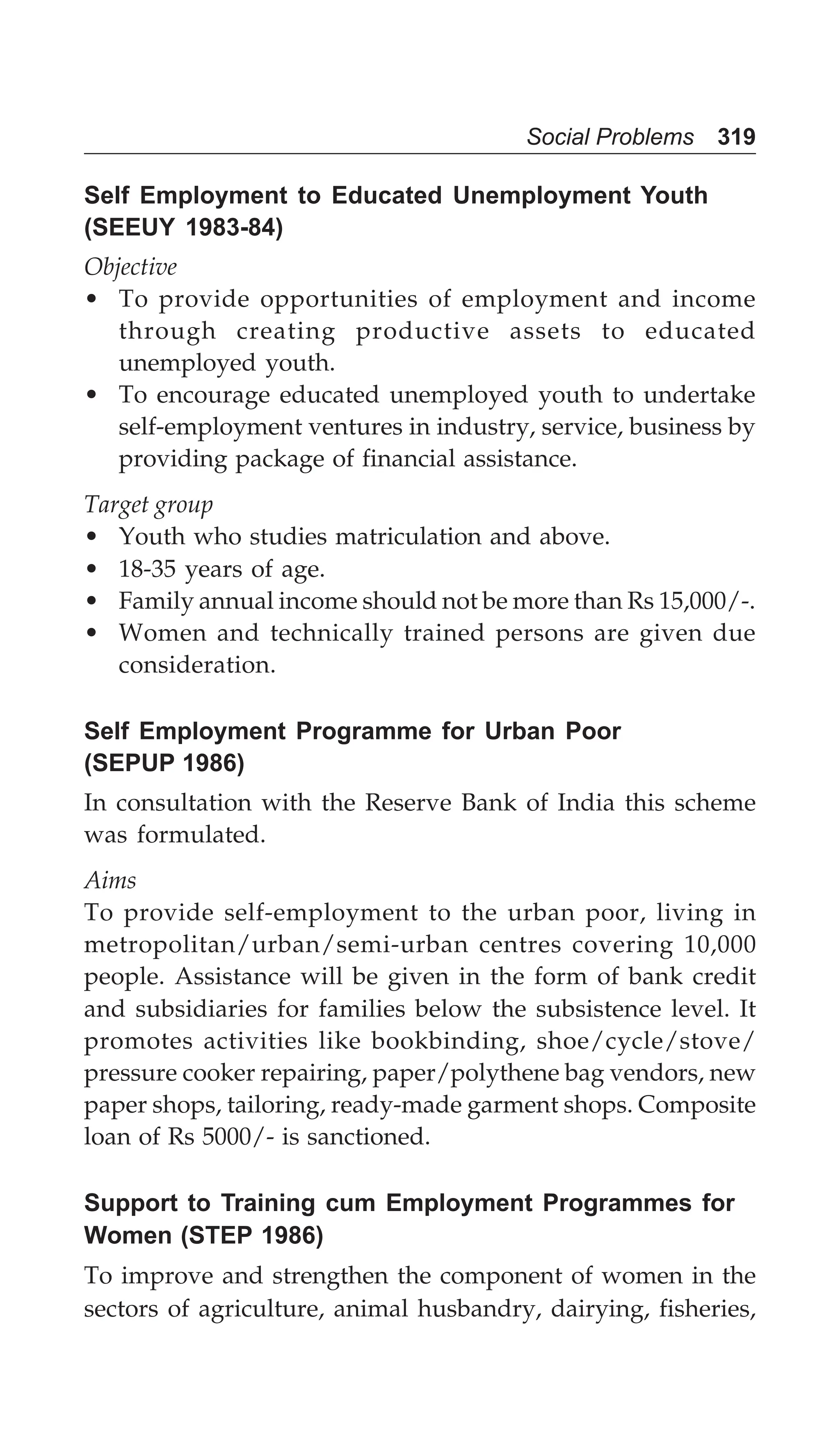 Social Problems 319
Self Employment to Educated Unemployment Youth
(SEEUY 1983-84)
Objective
• To provide opportunities of employment and income
through creating productive assets to educated
unemployed youth.
• To encourage educated unemployed youth to undertake
self-employment ventures in industry, service, business by
providing package of financial assistance.
Target group
• Youth who studies matriculation and above.
• 18-35 years of age.
• Family annual income should not be more than Rs 15,000/-.
• Women and technically trained persons are given due
consideration.
Self Employment Programme for Urban Poor
(SEPUP 1986)
In consultation with the Reserve Bank of India this scheme
was formulated.
Aims
To provide self-employment to the urban poor, living in
metropolitan/urban/semi-urban centres covering 10,000
people. Assistance will be given in the form of bank credit
and subsidiaries for families below the subsistence level. It
promotes activities like bookbinding, shoe/cycle/stove/
pressure cooker repairing, paper/polythene bag vendors, new
paper shops, tailoring, ready-made garment shops. Composite
loan of Rs 5000/- is sanctioned.
Support to Training cum Employment Programmes for
Women (STEP 1986)
To improve and strengthen the component of women in the
sectors of agriculture, animal husbandry, dairying, fisheries,
 