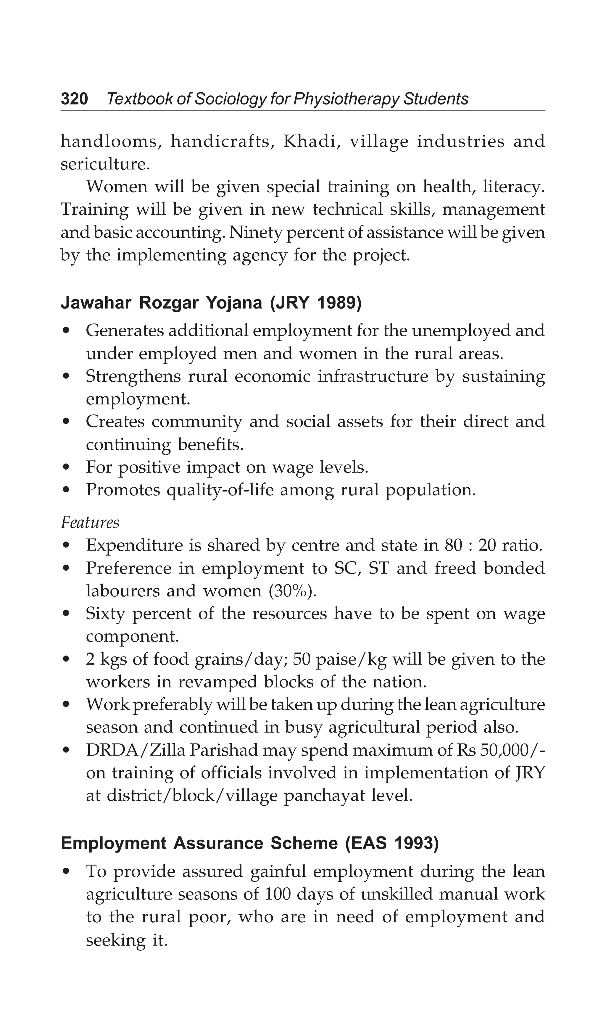 320 Textbook of Sociology for Physiotherapy Students
handlooms, handicrafts, Khadi, village industries and
sericulture.
Women will be given special training on health, literacy.
Training will be given in new technical skills, management
and basic accounting. Ninety percent of assistance will be given
by the implementing agency for the project.
Jawahar Rozgar Yojana (JRY 1989)
• Generates additional employment for the unemployed and
under employed men and women in the rural areas.
• Strengthens rural economic infrastructure by sustaining
employment.
• Creates community and social assets for their direct and
continuing benefits.
• For positive impact on wage levels.
• Promotes quality-of-life among rural population.
Features
• Expenditure is shared by centre and state in 80 : 20 ratio.
• Preference in employment to SC, ST and freed bonded
labourers and women (30%).
• Sixty percent of the resources have to be spent on wage
component.
• 2 kgs of food grains/day; 50 paise/kg will be given to the
workers in revamped blocks of the nation.
• Work preferably will be taken up during the lean agriculture
season and continued in busy agricultural period also.
• DRDA/Zilla Parishad may spend maximum of Rs 50,000/-
on training of officials involved in implementation of JRY
at district/block/village panchayat level.
Employment Assurance Scheme (EAS 1993)
• To provide assured gainful employment during the lean
agriculture seasons of 100 days of unskilled manual work
to the rural poor, who are in need of employment and
seeking it.
 