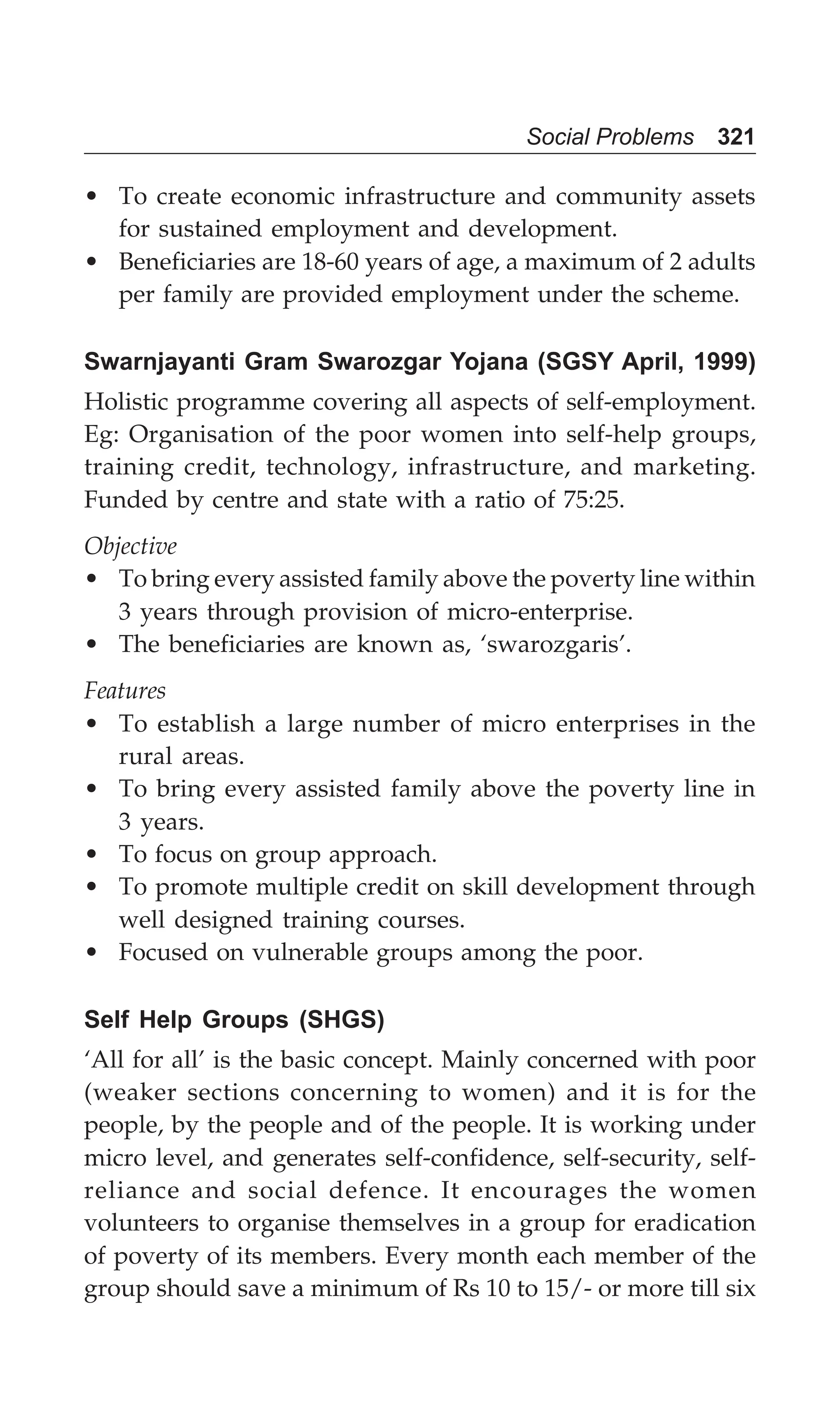 Social Problems 321
• To create economic infrastructure and community assets
for sustained employment and development.
• Beneficiaries are 18-60 years of age, a maximum of 2 adults
per family are provided employment under the scheme.
Swarnjayanti Gram Swarozgar Yojana (SGSY April, 1999)
Holistic programme covering all aspects of self-employment.
Eg: Organisation of the poor women into self-help groups,
training credit, technology, infrastructure, and marketing.
Funded by centre and state with a ratio of 75:25.
Objective
• To bring every assisted family above the poverty line within
3 years through provision of micro-enterprise.
• The beneficiaries are known as, ‘swarozgaris’.
Features
• To establish a large number of micro enterprises in the
rural areas.
• To bring every assisted family above the poverty line in
3 years.
• To focus on group approach.
• To promote multiple credit on skill development through
well designed training courses.
• Focused on vulnerable groups among the poor.
Self Help Groups (SHGS)
‘All for all’ is the basic concept. Mainly concerned with poor
(weaker sections concerning to women) and it is for the
people, by the people and of the people. It is working under
micro level, and generates self-confidence, self-security, self-
reliance and social defence. It encourages the women
volunteers to organise themselves in a group for eradication
of poverty of its members. Every month each member of the
group should save a minimum of Rs 10 to 15/- or more till six
 