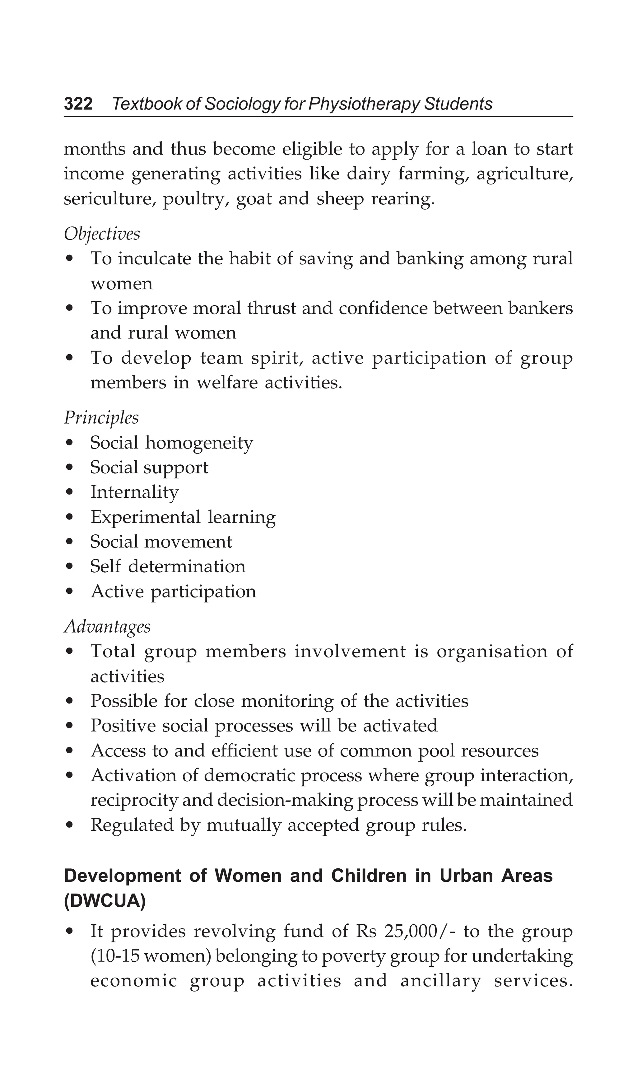 322 Textbook of Sociology for Physiotherapy Students
months and thus become eligible to apply for a loan to start
income generating activities like dairy farming, agriculture,
sericulture, poultry, goat and sheep rearing.
Objectives
• To inculcate the habit of saving and banking among rural
women
• To improve moral thrust and confidence between bankers
and rural women
• To develop team spirit, active participation of group
members in welfare activities.
Principles
• Social homogeneity
• Social support
• Internality
• Experimental learning
• Social movement
• Self determination
• Active participation
Advantages
• Total group members involvement is organisation of
activities
• Possible for close monitoring of the activities
• Positive social processes will be activated
• Access to and efficient use of common pool resources
• Activation of democratic process where group interaction,
reciprocity and decision-making process will be maintained
• Regulated by mutually accepted group rules.
Development of Women and Children in Urban Areas
(DWCUA)
• It provides revolving fund of Rs 25,000/- to the group
(10-15 women) belonging to poverty group for undertaking
economic group activities and ancillary services.
 