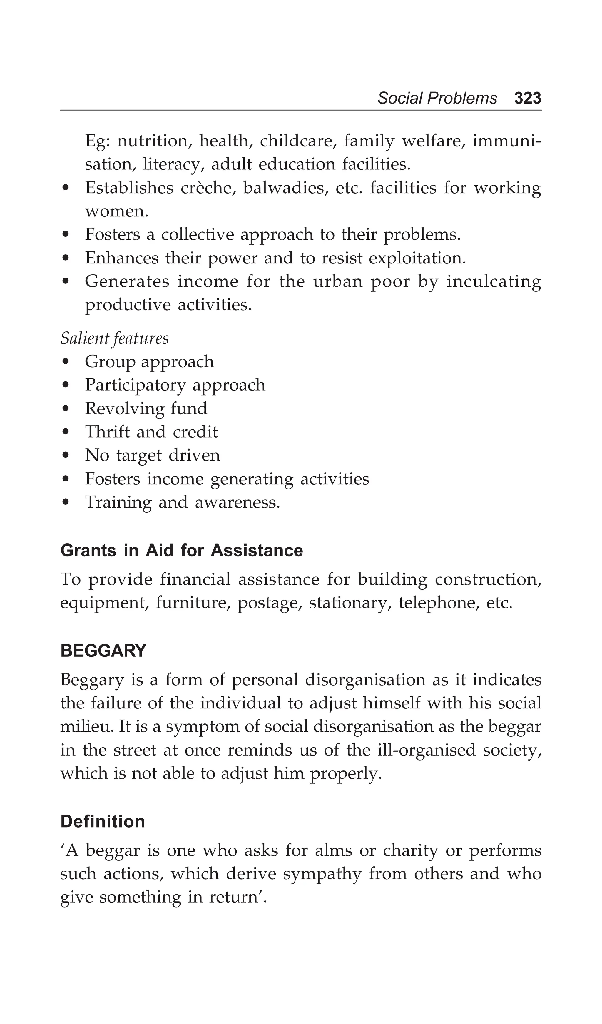 Social Problems 323
Eg: nutrition, health, childcare, family welfare, immuni-
sation, literacy, adult education facilities.
• Establishes crèche, balwadies, etc. facilities for working
women.
• Fosters a collective approach to their problems.
• Enhances their power and to resist exploitation.
• Generates income for the urban poor by inculcating
productive activities.
Salient features
• Group approach
• Participatory approach
• Revolving fund
• Thrift and credit
• No target driven
• Fosters income generating activities
• Training and awareness.
Grants in Aid for Assistance
To provide financial assistance for building construction,
equipment, furniture, postage, stationary, telephone, etc.
BEGGARY
Beggary is a form of personal disorganisation as it indicates
the failure of the individual to adjust himself with his social
milieu. It is a symptom of social disorganisation as the beggar
in the street at once reminds us of the ill-organised society,
which is not able to adjust him properly.
Definition
‘A beggar is one who asks for alms or charity or performs
such actions, which derive sympathy from others and who
give something in return’.
 