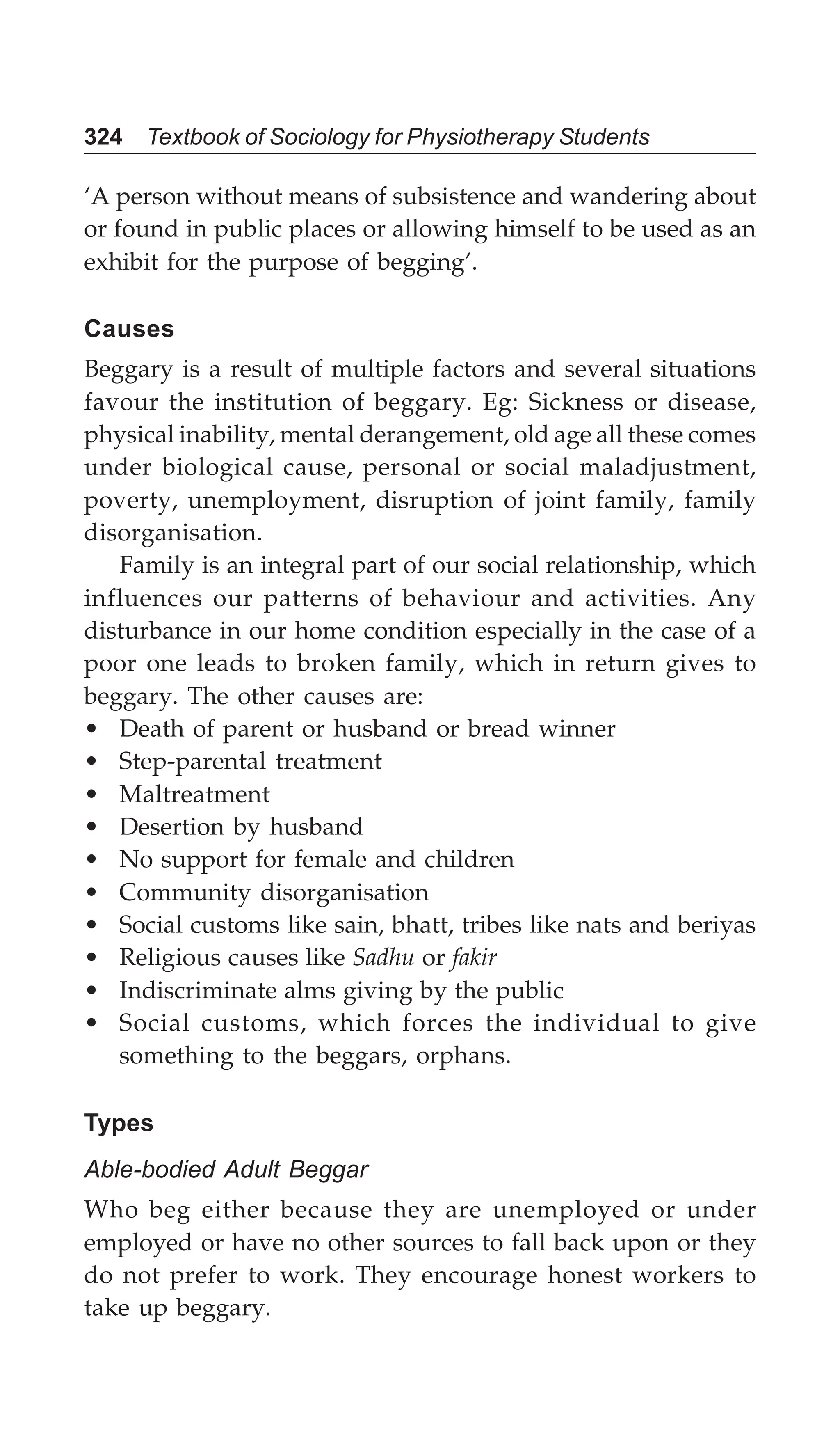 324 Textbook of Sociology for Physiotherapy Students
‘A person without means of subsistence and wandering about
or found in public places or allowing himself to be used as an
exhibit for the purpose of begging’.
Causes
Beggary is a result of multiple factors and several situations
favour the institution of beggary. Eg: Sickness or disease,
physical inability, mental derangement, old age all these comes
under biological cause, personal or social maladjustment,
poverty, unemployment, disruption of joint family, family
disorganisation.
Family is an integral part of our social relationship, which
influences our patterns of behaviour and activities. Any
disturbance in our home condition especially in the case of a
poor one leads to broken family, which in return gives to
beggary. The other causes are:
• Death of parent or husband or bread winner
• Step-parental treatment
• Maltreatment
• Desertion by husband
• No support for female and children
• Community disorganisation
• Social customs like sain, bhatt, tribes like nats and beriyas
• Religious causes like Sadhu or fakir
• Indiscriminate alms giving by the public
• Social customs, which forces the individual to give
something to the beggars, orphans.
Types
Able-bodied Adult Beggar
Who beg either because they are unemployed or under
employed or have no other sources to fall back upon or they
do not prefer to work. They encourage honest workers to
take up beggary.
 