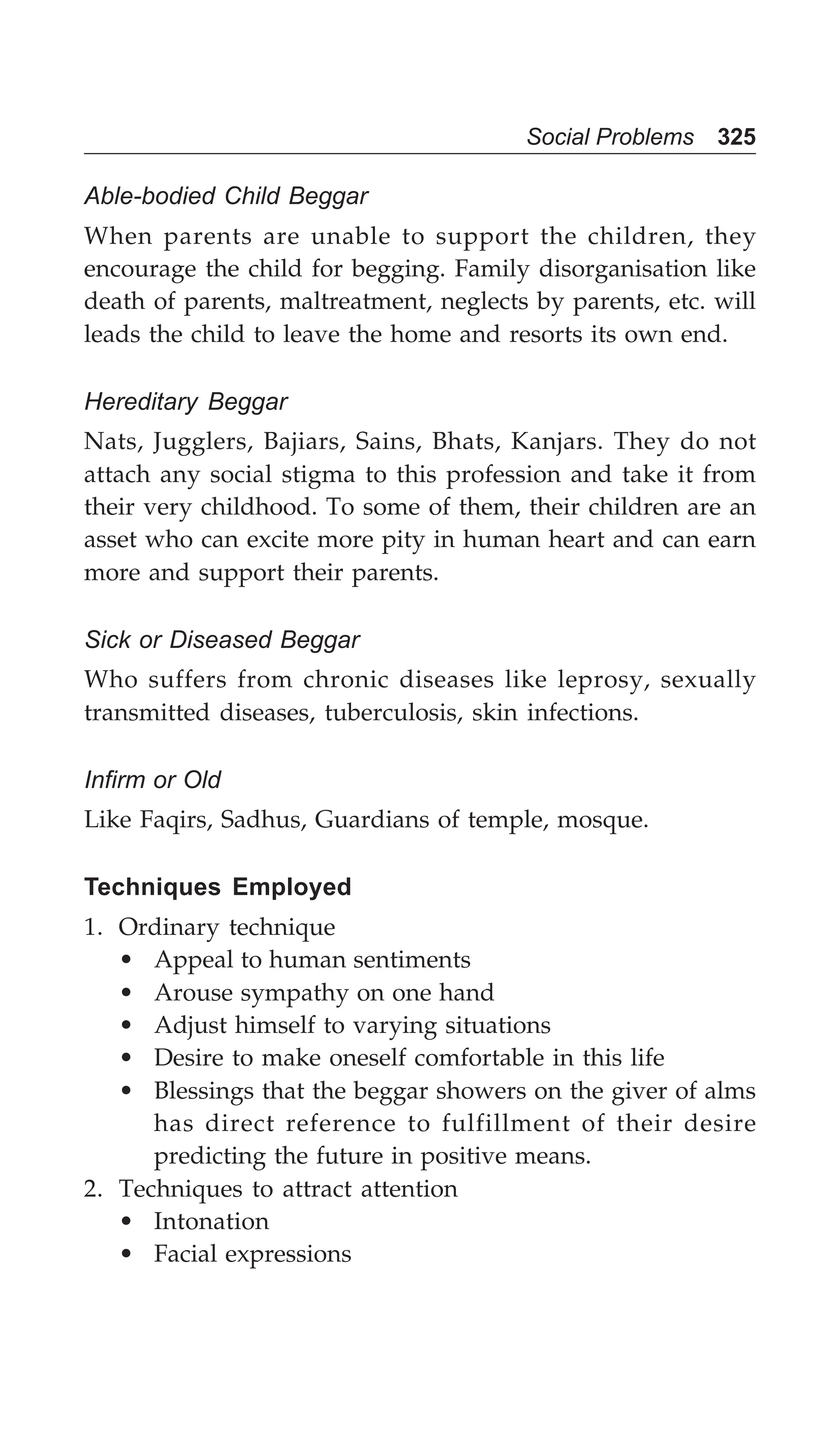 Social Problems 325
Able-bodied Child Beggar
When parents are unable to support the children, they
encourage the child for begging. Family disorganisation like
death of parents, maltreatment, neglects by parents, etc. will
leads the child to leave the home and resorts its own end.
Hereditary Beggar
Nats, Jugglers, Bajiars, Sains, Bhats, Kanjars. They do not
attach any social stigma to this profession and take it from
their very childhood. To some of them, their children are an
asset who can excite more pity in human heart and can earn
more and support their parents.
Sick or Diseased Beggar
Who suffers from chronic diseases like leprosy, sexually
transmitted diseases, tuberculosis, skin infections.
Infirm or Old
Like Faqirs, Sadhus, Guardians of temple, mosque.
Techniques Employed
1. Ordinary technique
• Appeal to human sentiments
• Arouse sympathy on one hand
• Adjust himself to varying situations
• Desire to make oneself comfortable in this life
• Blessings that the beggar showers on the giver of alms
has direct reference to fulfillment of their desire
predicting the future in positive means.
2. Techniques to attract attention
• Intonation
• Facial expressions
 
