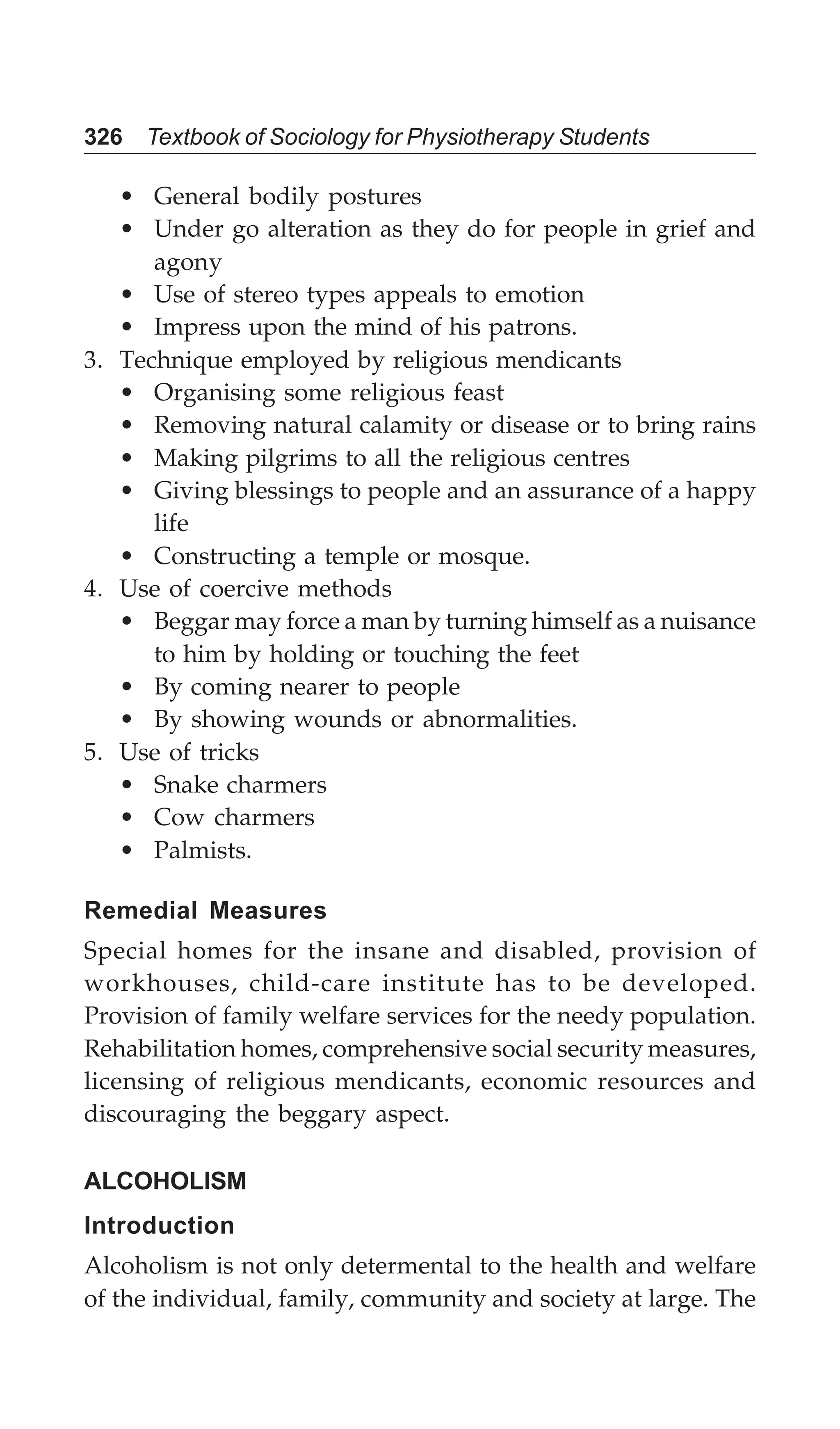 326 Textbook of Sociology for Physiotherapy Students
• General bodily postures
• Under go alteration as they do for people in grief and
agony
• Use of stereo types appeals to emotion
• Impress upon the mind of his patrons.
3. Technique employed by religious mendicants
• Organising some religious feast
• Removing natural calamity or disease or to bring rains
• Making pilgrims to all the religious centres
• Giving blessings to people and an assurance of a happy
life
• Constructing a temple or mosque.
4. Use of coercive methods
• Beggar may force a man by turning himself as a nuisance
to him by holding or touching the feet
• By coming nearer to people
• By showing wounds or abnormalities.
5. Use of tricks
• Snake charmers
• Cow charmers
• Palmists.
Remedial Measures
Special homes for the insane and disabled, provision of
workhouses, child-care institute has to be developed.
Provision of family welfare services for the needy population.
Rehabilitation homes, comprehensive social security measures,
licensing of religious mendicants, economic resources and
discouraging the beggary aspect.
ALCOHOLISM
Introduction
Alcoholism is not only determental to the health and welfare
of the individual, family, community and society at large. The
 
